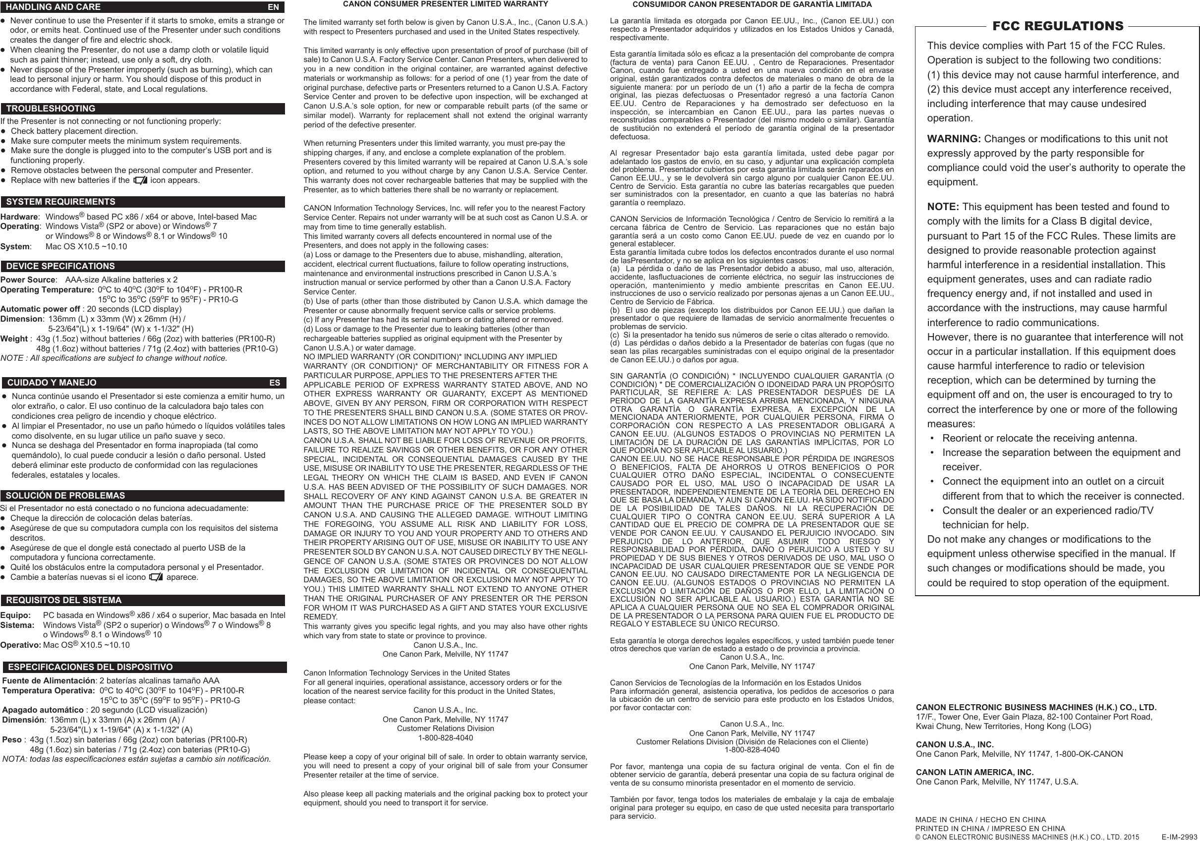 If the Presenter is not connecting or not functioning properly: ●Check battery placement direction.●Make sure computer meets the minimum system requirements.●Make sure the dongle is plugged into to the computer’s USB port and is   functioning properly. ●Remove obstacles between the personal computer and Presenter. ●Replace with new batteries if the         icon appears. Si el Presentador no está conectado o no funciona adecuadamente: ●Cheque la dirección de colocación delas baterías. ●Asegúrese de que su computadora cumpla con los requisitos del sistema  descritos.●Asegúrese de que el dongle está conectado al puerto USB de la   computadora y funciona correctamente.●Quité los obstáculos entre la computadora personal y el Presentador. ●Cambie a baterías nuevas si el icono         aparece.CANON ELECTRONIC BUSINESS MACHINES (H.K.) CO., LTD.17/F., Tower One, Ever Gain Plaza, 82-100 Container Port Road, Kwai Chung, New Territories, Hong Kong (LOG)CANON U.S.A., INC.One Canon Park, Melville, NY 11747, 1-800-OK-CANONCANON LATIN AMERICA, INC.One Canon Park, Melville, NY 11747, U.S.A.This device complies with Part 15 of the FCC Rules. Operation is subject to the following two conditions: (1) this device may not cause harmful interference, and (2) this device must accept any interference received, including interference that may cause undesired operation. WARNING: Changes or modifications to this unit not expressly approved by the party responsible for compliance could void the user’s authority to operate the equipment.  NOTE: This equipment has been tested and found to comply with the limits for a Class B digital device, pursuant to Part 15 of the FCC Rules. These limits are designed to provide reasonable protection against harmful interference in a residential installation. This equipment generates, uses and can radiate radio frequency energy and, if not installed and used in accordance with the instructions, may cause harmful interference to radio communications.However, there is no guarantee that interference will not occur in a particular installation. If this equipment does cause harmful interference to radio or television reception, which can be determined by turning the equipment off and on, the user is encouraged to try to correct the interference by one or more of the following measures: •  Reorient or relocate the receiving antenna. •  Increase the separation between the equipment and   receiver. •  Connect the equipment into an outlet on a circuit      different from that to which the receiver is connected. •  Consult the dealer or an experienced radio/TV      technician for help.Do not make any changes or modifications to the equipment unless otherwise specified in the manual. If such changes or modifications should be made, you could be required to stop operation of the equipment.FCC REGULATIONSCANON CONSUMER PRESENTER LIMITED WARRANTYThe limited warranty set forth below is given by Canon U.S.A., Inc., (Canon U.S.A.) with respect to Presenters purchased and used in the United States respectively.This limited warranty is only effective upon presentation of proof of purchase (bill of sale) to Canon U.S.A. Factory Service Center. Canon Presenters, when delivered to you in a new condition in the original container, are warranted against defective materials or workmanship as follows: for a period of one (1) year from the date of original purchase, defective parts or Presenters returned to a Canon U.S.A. Factory Service Center and proven to be defective upon inspection, will be exchanged at Canon U.S.A.’s sole option, for new or comparable rebuilt parts (of the same or similar model). Warranty for replacement shall not extend the original warranty period of the defective presenter.When returning Presenters under this limited warranty, you must pre-pay theshipping charges, if any, and enclose a complete explanation of the problem.Presenters covered by this limited warranty will be repaired at Canon U.S.A.’s sole option, and returned to you without charge by any Canon U.S.A. Service Center. This warranty does not cover rechargeable batteries that may be supplied with the Presenter, as to which batteries there shall be no warranty or replacement.CANON Information Technology Services, Inc. will refer you to the nearest FactoryService Center. Repairs not under warranty will be at such cost as Canon U.S.A. or may from time to time generally establish.This limited warranty covers all defects encountered in normal use of thePresenters, and does not apply in the following cases:(a) Loss or damage to the Presenters due to abuse, mishandling, alteration,accident, electrical current fluctuations, failure to follow operating instructions,maintenance and environmental instructions prescribed in Canon U.S.A.’sinstruction manual or service performed by other than a Canon U.S.A. FactoryService Center.(b) Use of parts (other than those distributed by Canon U.S.A. which damage the Presenter or cause abnormally frequent service calls or service problems.(c) If any Presenter has had its serial numbers or dating altered or removed.(d) Loss or damage to the Presenter due to leaking batteries (other thanrechargeable batteries supplied as original equipment with the Presenter byCanon U.S.A.) or water damage.NO IMPLIED WARRANTY (OR CONDITION)* INCLUDING ANY IMPLIEDWARRANTY (OR CONDITION)* OF MERCHANTABILITY OR FITNESS FOR A PARTICULAR PURPOSE, APPLIES TO THE PRESENTERS AFTER THEAPPLICABLE  PERIOD  OF  EXPRESS  WARRANTY  STATED  ABOVE,  AND  NO OTHER EXPRESS WARRANTY OR GUARANTY, EXCEPT AS MENTIONED ABOVE, GIVEN BY ANY PERSON,  FIRM  OR  CORPORATION WITH RESPECT TO THE PRESENTERS SHALL BIND CANON U.S.A. (SOME STATES OR PROV-INCES DO NOT ALLOW LIMITATIONS ON HOW LONG AN IMPLIED WARRANTY LASTS, SO THE ABOVE LIMITATION MAY NOT APPLY TO YOU.)CANON U.S.A. SHALL NOT BE LIABLE FOR LOSS OF REVENUE OR PROFITS,FAILURE TO REALIZE SAVINGS OR OTHER BENEFITS, OR FOR ANY OTHER SPECIAL, INCIDENTAL OR CONSEQUENTIAL DAMAGES CAUSED BY THE USE, MISUSE OR INABILITY TO USE THE PRESENTER, REGARDLESS OF THE LEGAL  THEORY  ON  WHICH  THE  CLAIM  IS  BASED,  AND  EVEN  IF  CANON U.S.A. HAS BEEN ADVISED OF THE POSSIBILITY OF SUCH DAMAGES. NOR SHALL  RECOVERY  OF ANY  KIND AGAINST  CANON  U.S.A.  BE  GREATER  IN AMOUNT THAN THE PURCHASE PRICE OF THE PRESENTER SOLD BY CANON U.S.A. AND CAUSING THE ALLEGED DAMAGE. WITHOUT LIMITING THE FOREGOING, YOU ASSUME ALL RISK AND LIABILITY FOR LOSS, DAMAGE OR INJURY TO YOU AND YOUR PROPERTY AND TO OTHERS AND THEIR PROPERTY ARISING OUT OF USE, MISUSE OR INABILITY TO USE ANY PRESENTER SOLD BY CANON U.S.A. NOT CAUSED DIRECTLY BY THE NEGLI-GENCE OF CANON U.S.A. (SOME STATES OR PROVINCES DO NOT ALLOW THE EXCLUSION OR LIMITATION OF INCIDENTAL OR CONSEQUENTIAL DAMAGES, SO THE ABOVE LIMITATION OR EXCLUSION MAY NOT APPLY TO YOU.) THIS LIMITED WARRANTY SHALL NOT EXTEND TO ANYONE OTHER THAN THE ORIGINAL PURCHASER OF ANY PRESENTER OR THE PERSON FOR WHOM IT WAS PURCHASED AS A GIFT AND STATES YOUR EXCLUSIVE REMEDY.This warranty gives you specific legal rights, and you may also have other rights which vary from state to state or province to province.Canon U.S.A., Inc.One Canon Park, Melville, NY 11747Canon Information Technology Services in the United StatesFor all general inquiries, operational assistance, accessory orders or for thelocation of the nearest service facility for this product in the United States,please contact:Canon U.S.A., Inc.One Canon Park, Melville, NY 11747Customer Relations Division1-800-828-4040Please keep a copy of your original bill of sale. In order to obtain warranty service, you will need to present a copy of your original bill of sale from your Consumer Presenter retailer at the time of service.Also please keep all packing materials and the original packing box to protect your equipment, should you need to transport it for service.CONSUMIDOR CANON PRESENTADOR DE GARANTÍA LIMITADALa garantía limitada es otorgada por Canon EE.UU., Inc., (Canon EE.UU.) con respecto a Presentador adquiridos y utilizados en los Estados Unidos y Canadá, respectivamente.Esta garantía limitada sólo es eficaz a la presentación del comprobante de compra (factura de venta) para Canon EE.UU. , Centro de Reparaciones. Presentador Canon, cuando fue entregado a usted en una nueva condición en el envase original, están garantizados contra defectos de materiales o mano de obra de la siguiente manera: por un período de un (1) año a partir de la fecha de compra original, las piezas defectuosas o Presentador regresó a una factoría Canon EE.UU. Centro de Reparaciones y ha demostrado ser defectuoso en la inspección, se intercambian en Canon EE.UU., para las partes nuevas o reconstruidas comparables o Presentador (del mismo modelo o similar). Garantía de sustitución no extenderá el período de garantía original de la presentador defectuosa.Al regresar Presentador bajo esta garantía limitada, usted debe pagar por adelantado los gastos de envío, en su caso, y adjuntar una explicación completa del problema. Presentador cubiertos por esta garantía limitada serán reparados en Canon EE.UU., y se le devolverá sin cargo alguno por cualquier Canon EE.UU. Centro de Servicio. Esta garantía no cubre las baterías recargables que pueden ser suministrados con la presentador, en cuanto a que las baterías no habrá garantía o reemplazo.CANON Servicios de Información Tecnológica / Centro de Servicio lo remitirá a la cercana fábrica de Centro de Servicio. Las reparaciones que no están bajo garantía será a un costo como Canon EE.UU. puede de vez en cuando por lo general establecer.Esta garantía limitada cubre todos los defectos encontrados durante el uso normal de lasPresentador, y no se aplica en los siguientes casos:(a)  La pérdida o daño de las Presentador debido a abuso, mal uso, alteración, accidente, lasfluctuaciones de corriente eléctrica, no seguir las instrucciones de operación, mantenimiento y medio ambiente prescritas en Canon EE.UU. instrucciones de uso o servicio realizado por personas ajenas a un Canon EE.UU., Centro de Servicio de Fábrica.(b)  El uso de piezas (excepto los distribuidos por Canon EE.UU.) que dañan la presentador o que requiere de llamadas de servicio anormalmente frecuentes o problemas de servicio.(c)  Si la presentador ha tenido sus números de serie o citas alterado o removido.(d)  Las pérdidas o daños debido a la Presentador de baterías con fugas (que no sean las pilas recargables suministradas con el equipo original de la presentador de Canon EE.UU.) o daños por agua.SIN GARANTÍA (O CONDICIÓN) * INCLUYENDO CUALQUIER GARANTÍA (O CONDICIÓN) * DE COMERCIALIZACIÓN O IDONEIDAD PARA UN PROPÓSITO PARTICULAR, SE REFIERE A: LAS PRESENTADOR DESPUÉS DE LA PERÍODO DE LA GARANTÍA EXPRESA ARRIBA MENCIONADA, Y NINGUNA OTRA GARANTÍA O GARANTÍA EXPRESA, A EXCEPCIÓN DE LA MENCIONADA ANTERIORMENTE, POR CUALQUIER PERSONA, FIRMA O CORPORACIÓN CON RESPECTO A LAS PRESENTADOR OBLIGARÁ A CANON  EE.UU.  (ALGUNOS  ESTADOS  O  PROVINCIAS  NO  PERMITEN  LA LIMITACIÓN DE LA DURACIÓN DE LAS GARANTÍAS IMPLÍCITAS, POR LO QUE PODRÍA NO SER APLICABLE AL USUARIO.) CANON EE.UU. NO SE HACE RESPONSABLE POR PÉRDIDA DE INGRESOS O BENEFICIOS, FALTA DE AHORROS U OTROS BENEFICIOS O POR CUALQUIER OTRO DAÑO ESPECIAL, INCIDENTAL O CONSECUENTE CAUSADO POR EL USO, MAL USO O INCAPACIDAD DE USAR LA PRESENTADOR, INDEPENDIENTEMENTE DE LA TEORÍA DEL DERECHO EN QUE SE BASA LA DEMANDA, Y AUN SI CANON EE.UU. HA SIDO NOTIFICADO DE LA POSIBILIDAD DE TALES DAÑOS. NI LA RECUPERACIÓN DE CUALQUIER TIPO O CONTRA CANON EE.UU. SERÁ SUPERIOR A LA CANTIDAD QUE EL PRECIO DE COMPRA DE LA PRESENTADOR QUE SE VENDE  POR  CANON  EE.UU.  Y  CAUSANDO  EL  PERJUICIO  INVOCADO.  SIN PERJUICIO DE LO ANTERIOR, QUE ASUMIR TODO RIESGO Y RESPONSABILIDAD POR PÉRDIDA, DAÑO O PERJUICIO A USTED Y SU PROPIEDAD Y DE SUS BIENES Y OTROS DERIVADOS DE USO, MAL USO O INCAPACIDAD  DE USAR  CUALQUIER  PRESENTADOR  QUE SE  VENDE  POR CANON EE.UU. NO CAUSADO DIRECTAMENTE POR LA NEGLIGENCIA DE CANON  EE.UU.  (ALGUNOS  ESTADOS  O  PROVINCIAS  NO  PERMITEN  LA EXCLUSIÓN O LIMITACIÓN DE DAÑOS O POR ELLO, LA LIMITACIÓN O EXCLUSIÓN NO SER APLICABLE AL USUARIO.) ESTA GARANTÍA NO SE APLICA A CUALQUIER PERSONA QUE NO SEA EL COMPRADOR ORIGINAL DE LA PRESENTADOR O LA PERSONA PARA QUIEN FUE EL PRODUCTO DE REGALO Y ESTABLECE SU ÚNICO RECURSO.Esta garantía le otorga derechos legales específicos, y usted también puede tener otros derechos que varían de estado a estado o de provincia a provincia.Canon U.S.A., Inc.                             One Canon Park, Melville, NY 11747Canon Servicios de Tecnologías de la Información en los Estados UnidosPara información general, asistencia operativa, los pedidos de accesorios o para la ubicación de un centro de servicio para este producto en los Estados Unidos, por favor contactar con:Canon U.S.A., Inc.One Canon Park, Melville, NY 11747Customer Relations Division (División de Relaciones con el Cliente)1-800-828-4040Por favor, mantenga una copia de su factura original de venta. Con el fin de obtener servicio de garantía, deberá presentar una copia de su factura original de venta de su consumo minorista presentador en el momento de servicio.También por favor, tenga todos los materiales de embalaje y la caja de embalaje original para proteger su equipo, en caso de que usted necesita para transportarlo para servicio.Y MADE IN CHINA / HECHO EN CHINAPRINTED IN CHINA / IMPRESO EN CHINA© CANON ELECTRONIC BUSINESS MACHINES (H.K.) CO., LTD. 2015           E-IM-2993●Never continue to use the Presenter if it starts to smoke, emits a strange or  odor, or emits heat. Continued use of the Presenter under such conditions   creates the danger of fire and electric shock.●When cleaning the Presenter, do not use a damp cloth or volatile liquid   such as paint thinner; instead, use only a soft, dry cloth. ●Never dispose of the Presenter improperly (such as burning), which can   lead to personal injury or harm. You should dispose of this product in   accordance with Federal, state, and Local regulations.HANDLING AND CARE  ENTROUBLESHOOTINGHardware: Windows® based PC x86 / x64 or above, Intel-based MacOperating: Windows Vista® (SP2 or above) or Windows® 7  or Windows® 8 or Windows® 8.1 or Windows® 10System:  Mac OS X10.5 ~10.10 SYSTEM REQUIREMENTS Power Source:  AAA-size Alkaline batteries x 2 Operating Temperature:  0oC to 40oC (30oF to 104oF) - PR100-R       15oC to 35oC (59oF to 95oF) - PR10-G Automatic power off : 20 seconds (LCD display) Dimension:  136mm (L) x 33mm (W) x 26mm (H) /  5-23/64&quot;(L) x 1-19/64&quot; (W) x 1-1/32&quot; (H)Weight :  43g (1.5oz) without batteries / 66g (2oz) with batteries (PR100-R)   48g (1.6oz) without batteries / 71g (2.4oz) with batteries (PR10-G) NOTE : All specifications are subject to change without notice. DEVICE SPECIFICATIONS●Nunca continúe usando el Presentador si este comienza a emitir humo, un   olor extraño, o calor. El uso continuo de la calculadora bajo tales con   condiciones crea peligro de incendio y choque eléctrico.  ●Al limpiar el Presentador, no use un paño húmedo o líquidos volátiles tales   como disolvente, en su lugar utilice un paño suave y seco.  ●Nunca se deshaga del Presentador en forma inapropiada (tal como  quemándolo), lo cual puede conducir a lesión o daño personal. Usted  deberá eliminar este producto de conformidad con las regulaciones   federales, estatales y locales. CUIDADO Y MANEJO ESSOLUCIÓN DE PROBLEMAS Equipo: PC basada en Windows® x86 / x64 o superior, Mac basada en IntelSistema: Windows Vista® (SP2 o superior) o Windows® 7 o Windows® 8   o Windows® 8.1 o Windows® 10Operativo: Mac OS® X10.5 ~10.10 REQUISITOS DEL SISTEMAFuente de Alimentación: 2 baterías alcalinas tamaño AAATemperatura Operativa:  0oC to 40oC (30oF to 104oF) - PR100-R     15oC to 35oC (59oF to 95oF) - PR10-G Apagado automático : 20 segundo (LCD visualización)  Dimensión:  136mm (L) x 33mm (A) x 26mm (A) /  5-23/64&quot;(L) x 1-19/64&quot; (A) x 1-1/32&quot; (A)Peso :  43g (1.5oz) sin baterias / 66g (2oz) con baterias (PR100-R)   48g (1.6oz) sin baterias / 71g (2.4oz) con baterias (PR10-G) NOTA: todas las especificaciones están sujetas a cambio sin notificación.ESPECIFICACIONES DEL DISPOSITIVO
