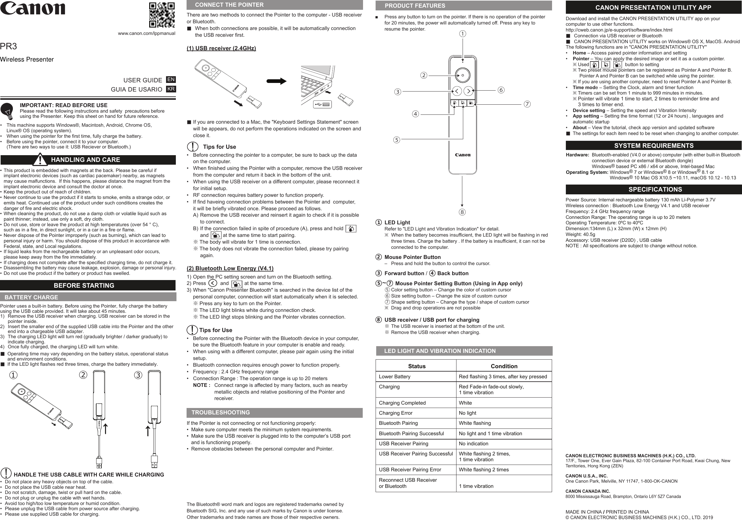 There are two methods to connect the Pointer to the computer - USB receiver or Bluetooth.■  When both connections are possible, it will be automatically connection  the USB receiver first.(1) USB receiver (2.4GHz)■ If you are connected to a Mac, the &quot;Keyboard Settings Statement&quot; screen  will be appears, do not perform the operations indicated on the screen and   close it. Tips for Use•  Before connecting the pointer to a computer, be sure to back up the data    on the computer.•  When finished using the Pointer with a computer, remove the USB receiver   from the computer and return it back in the bottom of the unit.•  When using the USB receiver on a different computer, please reconnect it    for initial setup. •  RF connection requires battery power to function properly. •  If find haveing connection problems between the Pointer and  computer,  it will be briefly vibrated once. Please proceed as follows.   A) Remove the USB receiver and reinsert it again to check if it is possible      to connect. B) If the connection failed in spite of procedure (A), press and hold     and          at the same time to start pairing.  ※ The body will vibrate for 1 time is connection. ※ The body does not vibrate the connection failed, please try pairing   again. (2) Bluetooth Low Energy (V4.1)1) Open the PC setting screen and turn on the Bluetooth setting. 2) Press          and           at the same time. 3) When &quot;Canon Presenter Bluetooth&quot; is searched in the device list of the   personal computer, connection will start automatically when it is selected. ※ Press any key to turn on the Pointer. ※ The LED light blinks white during connection check.  ※ The LED lihgt stops blinking and the Pointer vibrates connection.  Tips for Use•  Before connecting the Pointer with the Bluetooth device in your computer,  be sure the Bluetooth feature in your computer is enable and ready.•  When using with a different computer, please pair again using the initial     setup.•  Bluetooth connection requires enough power to function properly.•  Frequency : 2.4 GHz frequency range•  Connection Range : The operation range is up to 20 meters   NOTE :  Connect range is affected by many factors, such as nearby        metallic objects and relative positioning of the Pointer and   receiver.■  Press any button to turn on the pointer. If there is no operation of the pointer  for 20 minutes, the power will automatically turned off. Press any key to   resume the pointer. ① LED Light   Refer to &quot;LED Light and Vibration Indication&quot; for detail. ※  When the battery becomes insufficient, the LED light will be flashing in red    three times. Charge the battery . If the battery is insufficient, it can not be    connected to the computer.② Mouse Pointer Button  –  Press and hold the button to control the cursor.   ③ Forward button / ④ Back button ⑤~⑦ Mouse Pointer Setting Button (Using in App only)  ⑤ Color setting button – Change the color of custom cursor  ⑥ Size setting button – Change the size of custom cursor  ⑦ Shape setting button – Change the type / shape of custom cursor  ※  Drag and drop operations are not possible ⑧ USB receiver / USB port for charging  ※ The USB receiver is inserted at the bottom of the unit. ※ Remove the USB receiver when charging.PR3  www.canon.com/lppmanualUSER GUIDEGUIA DE USARIOENKR IMPORTANT: READ BEFORE USE  Please read the following instructions and safety  precautions before   using the Presenter. Keep this sheet on hand for future reference.•  This machine supports Windows®, Macintosh, Android, Chrome OS,  Linux® OS (operating system).•  When using the pointer for the first time, fully charge the battery. •  Before using the pointer, connect it to your computer.  (There are two ways to use it: USB Reciever or Bluetooth.)If the Pointer is not connecting or not functioning properly: •  Make sure computer meets the minimum system requirements.•  Make sure the USB receiver is plugged into to the computer’s USB port   and is functioning properly.•  Remove obstacles between the personal computer and Pointer.TROUBLESHOOTINGBATTERY CHARGEBEFORE STARTING •  This product is embedded with magnets at the back. Please be careful if   implant electronic devices (such as cardiac pacemaker) nearby, as magnets   may cause malfunctions.  If this happens, please distance the magnet from the   implant electronic device and consult the doctor at once.•  Keep the product out of reach of children.•  Never continue to use the product if it starts to smoke, emits a strange odor, or   emits heat. Continued use of the product under such conditions creates the   danger of fire and electric shock.•  When cleaning the product, do not use a damp cloth or volatile liquid such as   paint thinner; instead, use only a soft, dry cloth. •  Do not use, store or leave the product at high temperatures (over 54 ° C),   such as in a fire, in direct sunlight, or in a car in a fire or flame.•  Never dispose of the Pointer improperly (such as burning), which can lead to   personal injury or harm. You should dispose of this product in accordance with   Federal, state, and Local regulations.•  If liquid leaks from the rechargeable battery or an unpleasant odor occurs,   please keep away from the fire immediately.•  If charging does not complete after the specified charging time, do not charge it.• Disassembling the battery may cause leakage, explosion, damage or personal injury.•  Do not use the product if the battery or product has swelled.HANDLING AND CARE Pointer uses a built-in battery. Before using the Pointer, fully charge the battery using the USB cable provided. It will take about 45 minutes.1)  Remove the USB receiver when charging. USB receiver can be stored in the   pointer inside.2)  Insert the smaller end of the supplied USB cable into the Pointer and the other   end into a chargeable USB adapter.3)  The charging LED light will turn red (gradually brighter / darker gradually) to   indicate charging.4)  Once fully charged, the charging LED will turn white.■  Operating time may vary depending on the battery status, operational status   and environment conditions.■  If the LED light flashes red three times, charge the battery immediately.         HANDLE THE USB CABLE WITH CARE WHILE CHARGING•  Do not place any heavy objects on top of the cable.•  Do not place the USB cable near heat.•  Do not scratch, damage, twist or pull hard on the cable.•  Do not plug or unplug the cable with wet hands.•  Avoid too high/too low temperature or humid condition.•  Please unplug the USB cable from power source after charging.•  Please use supplied USB cable for charging.→①→②③→PRODUCT FEATURESMADE IN CHINA / PRINTED IN CHINA© CANON ELECTRONIC BUSINESS MACHINES (H.K.) CO., LTD. 2019      LED LIGHT AND VIBRATION INDICATION Hardware: Bluetooth-enabled (V4.0 or above) computer (with either built-in Bluetooth   connection device or external Bluetooth dongle) Windows® based PC x86 / x64 or above, Intel-based MacOperating System: Windows® 7 or Windows® 8 or Windows® 8.1 or      Windows® 10 Mac OS X10.5 ~10.11, macOS 10.12 - 10.13SYSTEM REQUIREMENTS Power Source: Internal rechargeable battery 130 mAh Li-Polymer 3.7V Wireless connection : Bluetooth Low Energy V4.1 and USB receiver Frequency: 2.4 GHz frequency range Connection Range: The operating range is up to 20 meters   Operating Temperature: 0ºC to 40ºCDimension:134mm (L) x 32mm (W) x 12mm (H)Weight: 40.5g Accessory: USB receiver (D20D) , USB cable NOTE : All specifications are subject to change without notice.SPECIFICATIONSCONNECT THE POINTER Download and install the CANON PRESENTATION UTILITY app on your computer to use other functions. http://cweb.canon.jp/e-support/software/index.html■  Connection via USB receiver or Bluetooth■  CANON PRESENTATION UTILITY works on Windows® OS X, MacOS. AndroidThe following functions are in &quot;CANON PRESENTATION UTILITY&quot;•  Home – Access paired pointer information and setting  •  Pointer – You can apply the desired image or set it as a custom pointer. ※ Used                           button to setting ※ Two preset mouse pointers can be registered as Pointer A and Pointer B.         Pointer A and Pointer B can be switched while using the pointer. ※ If you are using another computer, need to reset Pointer A and Pointer B.•  Time mode – Setting the Clock, alarm and timer function ※ Timers can be set from 1 minute to 999 minutes in minutes. ※ Pointer will vibrate 1 time to start, 2 times to reminder time and      3 times to timer end. •  Device setting – Setting the speed and Vibration Intensity  •  App setting – Setting the time format (12 or 24 hours) , languages and  automatic startup •  About – View the tutorial, check app version and updated software ■  The settings for each item need to be reset when changing to another computer. CANON PRESENTATION UTILITY APP                    Status                      Condition  Lower Battery   Red flashing 3 times, after key pressed   Charging   Red Fade-in fade-out slowly,     1 time vibration   Charging Completed   White   Charging Error   No light  Bluetooth Pairing   White flashing   Bluetooth Pairing Successful   No light and 1 time vibration   USB Receiver Pairing   No indication  USB Receiver Pairing Successful   White flashing 2 times,    1 time vibration   USB Receiver Pairing Error   White flashing 2 times   Reconnect USB Receiver  or Bluetooth   1 time vibration⑦④⑥③①⑧ ② ⑤The Bluetooth® word mark and logos are registered trademarks owned by Bluetooth SIG, Inc. and any use of such marks by Canon is under license. Other trademarks and trade names are those of their respective owners.CANON ELECTRONIC BUSINESS MACHINES (H.K.) CO., LTD.17/F., Tower One, Ever Gain Plaza, 82-100 Container Port Road, Kwai Chung, New Territories, Hong Kong (ZEN)CANON U.S.A., INC.One Canon Park, Melville, NY 11747, 1-800-OK-CANONCANON CANADA INC.8000 Mississauga Road, Brampton, Ontario L6Y 5Z7 CanadaWireless Presenter