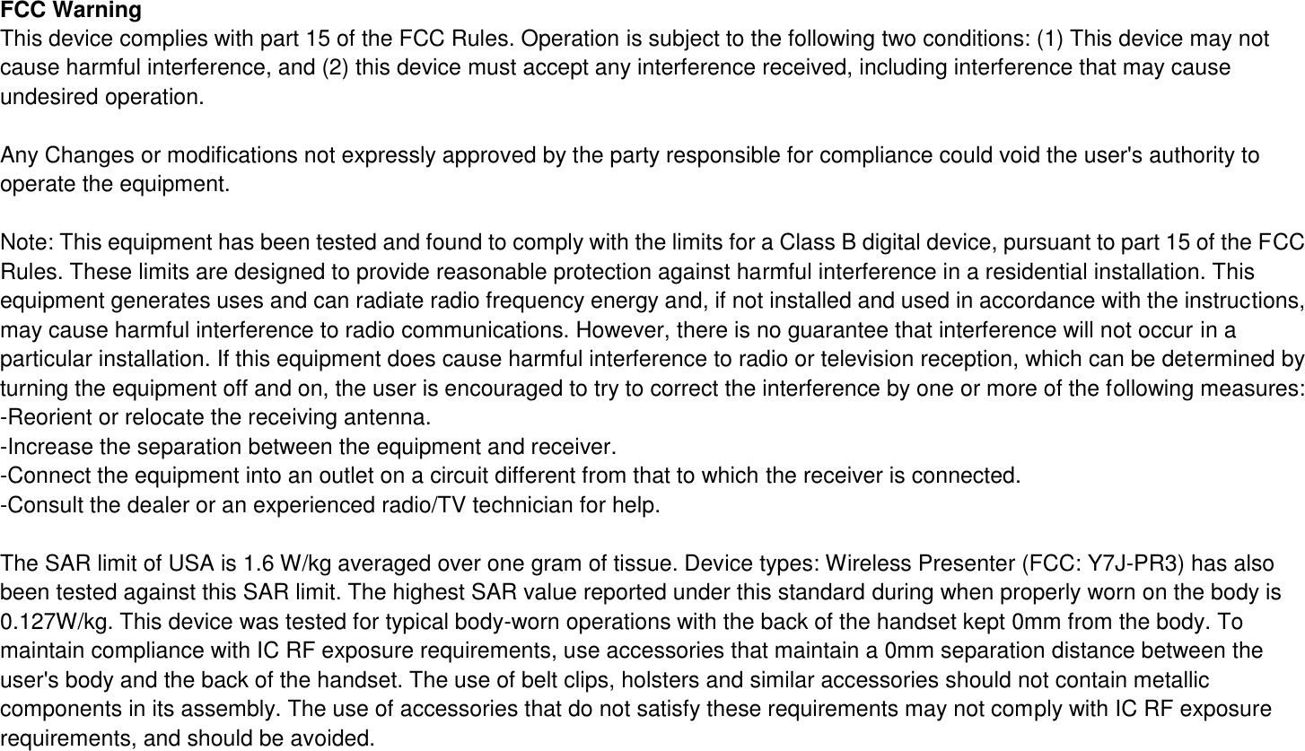 FCC Warning This device complies with part 15 of the FCC Rules. Operation is subject to the following two conditions: (1) This device may not cause harmful interference, and (2) this device must accept any interference received, including interference that may cause undesired operation.  Any Changes or modifications not expressly approved by the party responsible for compliance could void the user&apos;s authority to operate the equipment.  Note: This equipment has been tested and found to comply with the limits for a Class B digital device, pursuant to part 15 of the FCC Rules. These limits are designed to provide reasonable protection against harmful interference in a residential installation. This equipment generates uses and can radiate radio frequency energy and, if not installed and used in accordance with the instructions, may cause harmful interference to radio communications. However, there is no guarantee that interference will not occur in a particular installation. If this equipment does cause harmful interference to radio or television reception, which can be determined by turning the equipment off and on, the user is encouraged to try to correct the interference by one or more of the following measures: -Reorient or relocate the receiving antenna. -Increase the separation between the equipment and receiver. -Connect the equipment into an outlet on a circuit different from that to which the receiver is connected. -Consult the dealer or an experienced radio/TV technician for help.  The SAR limit of USA is 1.6 W/kg averaged over one gram of tissue. Device types: Wireless Presenter (FCC: Y7J-PR3) has also been tested against this SAR limit. The highest SAR value reported under this standard during when properly worn on the body is 0.127W/kg. This device was tested for typical body-worn operations with the back of the handset kept 0mm from the body. To maintain compliance with IC RF exposure requirements, use accessories that maintain a 0mm separation distance between the user&apos;s body and the back of the handset. The use of belt clips, holsters and similar accessories should not contain metallic components in its assembly. The use of accessories that do not satisfy these requirements may not comply with IC RF exposure requirements, and should be avoided.   