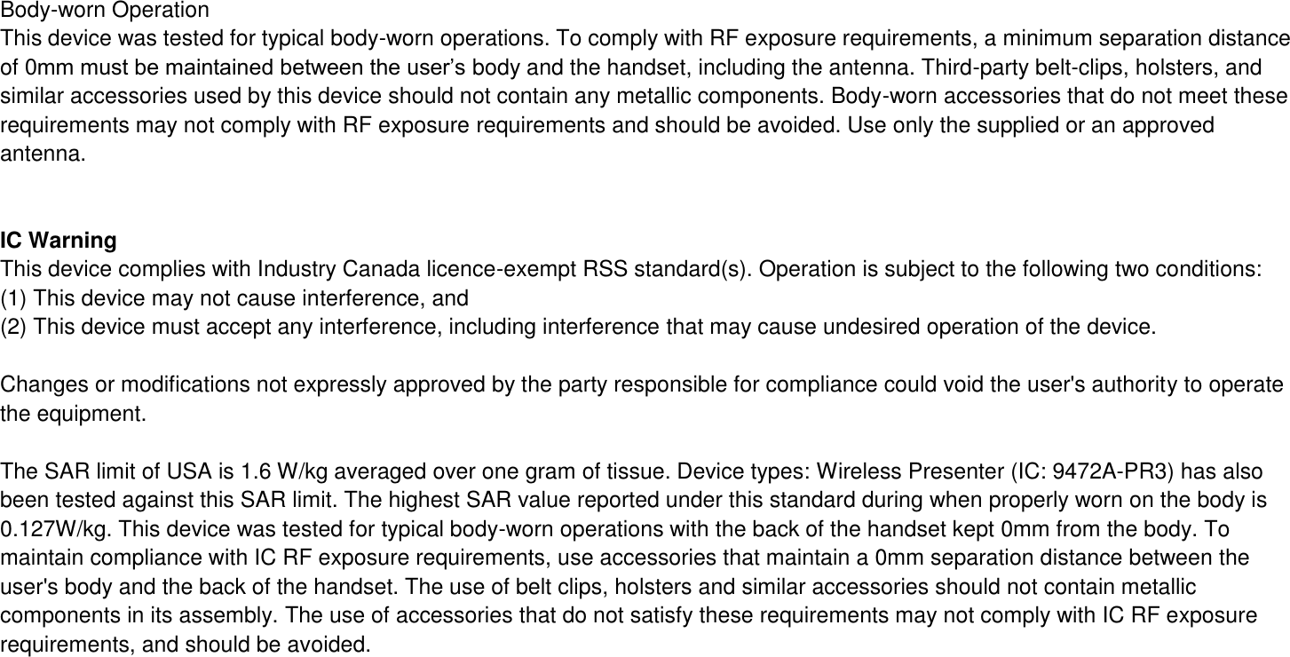  Body-worn Operation This device was tested for typical body-worn operations. To comply with RF exposure requirements, a minimum separation distance of 0mm must be maintained between the user’s body and the handset, including the antenna. Third-party belt-clips, holsters, and similar accessories used by this device should not contain any metallic components. Body-worn accessories that do not meet these requirements may not comply with RF exposure requirements and should be avoided. Use only the supplied or an approved antenna.   IC Warning This device complies with Industry Canada licence-exempt RSS standard(s). Operation is subject to the following two conditions: (1) This device may not cause interference, and   (2) This device must accept any interference, including interference that may cause undesired operation of the device.    Changes or modifications not expressly approved by the party responsible for compliance could void the user&apos;s authority to operate the equipment.  The SAR limit of USA is 1.6 W/kg averaged over one gram of tissue. Device types: Wireless Presenter (IC: 9472A-PR3) has also been tested against this SAR limit. The highest SAR value reported under this standard during when properly worn on the body is 0.127W/kg. This device was tested for typical body-worn operations with the back of the handset kept 0mm from the body. To maintain compliance with IC RF exposure requirements, use accessories that maintain a 0mm separation distance between the user&apos;s body and the back of the handset. The use of belt clips, holsters and similar accessories should not contain metallic components in its assembly. The use of accessories that do not satisfy these requirements may not comply with IC RF exposure requirements, and should be avoided.     