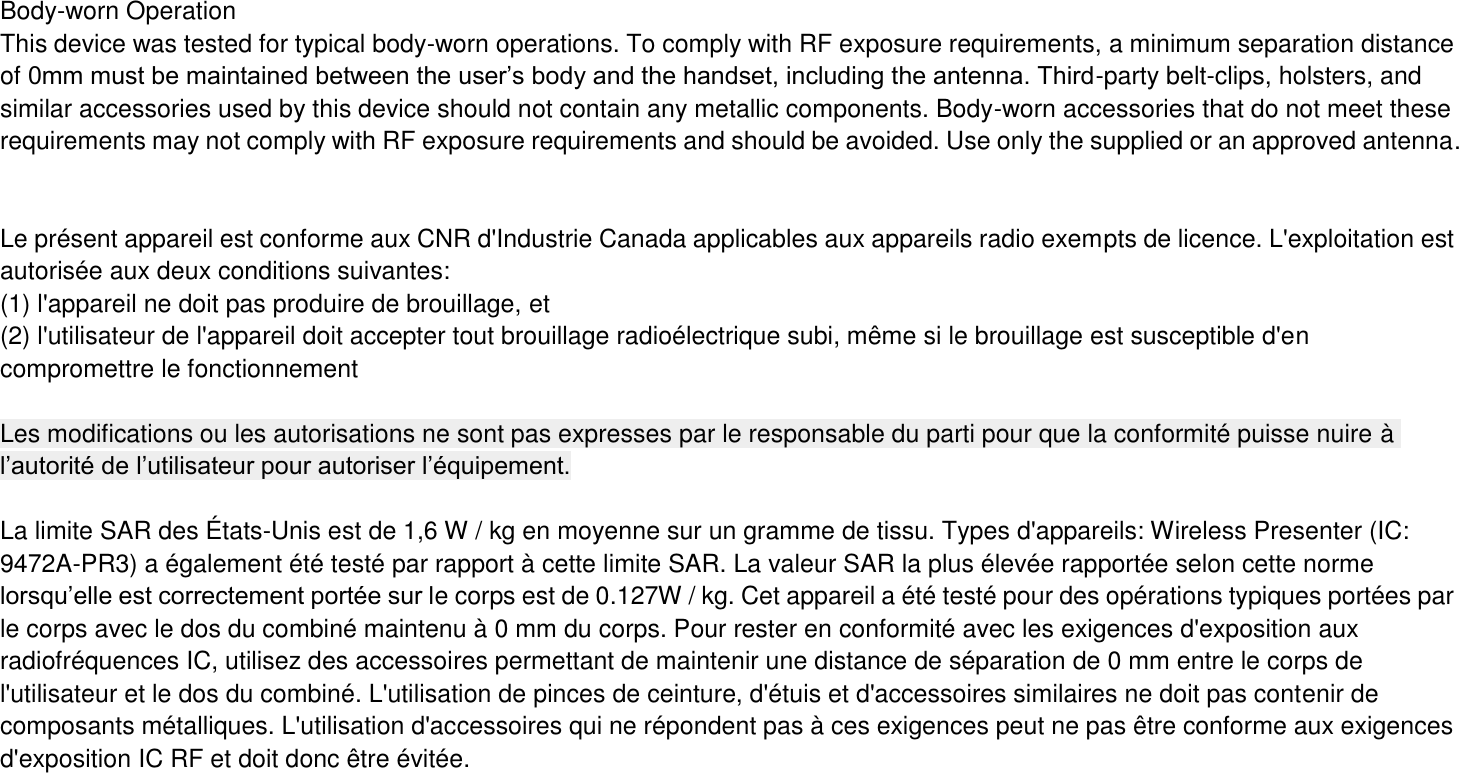 Body-worn Operation This device was tested for typical body-worn operations. To comply with RF exposure requirements, a minimum separation distance of 0mm must be maintained between the user’s body and the handset, including the antenna. Third-party belt-clips, holsters, and similar accessories used by this device should not contain any metallic components. Body-worn accessories that do not meet these requirements may not comply with RF exposure requirements and should be avoided. Use only the supplied or an approved antenna.   Le présent appareil est conforme aux CNR d&apos;Industrie Canada applicables aux appareils radio exempts de licence. L&apos;exploitation est autorisée aux deux conditions suivantes:   (1) l&apos;appareil ne doit pas produire de brouillage, et (2) l&apos;utilisateur de l&apos;appareil doit accepter tout brouillage radioélectrique subi, même si le brouillage est susceptible d&apos;en compromettre le fonctionnement  Les modifications ou les autorisations ne sont pas expresses par le responsable du parti pour que la conformité puisse nuire à l’autorité de l’utilisateur pour autoriser l’équipement.  La limite SAR des États-Unis est de 1,6 W / kg en moyenne sur un gramme de tissu. Types d&apos;appareils: Wireless Presenter (IC: 9472A-PR3) a également été testé par rapport à cette limite SAR. La valeur SAR la plus élevée rapportée selon cette norme lorsqu’elle est correctement portée sur le corps est de 0.127W / kg. Cet appareil a été testé pour des opérations typiques portées par le corps avec le dos du combiné maintenu à 0 mm du corps. Pour rester en conformité avec les exigences d&apos;exposition aux radiofréquences IC, utilisez des accessoires permettant de maintenir une distance de séparation de 0 mm entre le corps de l&apos;utilisateur et le dos du combiné. L&apos;utilisation de pinces de ceinture, d&apos;étuis et d&apos;accessoires similaires ne doit pas contenir de composants métalliques. L&apos;utilisation d&apos;accessoires qui ne répondent pas à ces exigences peut ne pas être conforme aux exigences d&apos;exposition IC RF et doit donc être évitée.  