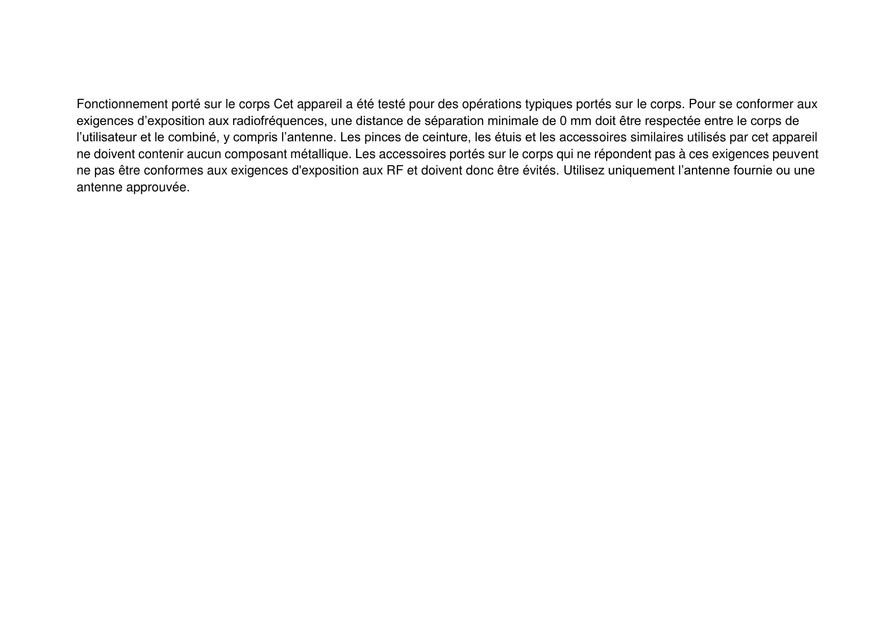 Fonctionnement porté sur le corps Cet appareil a été testé pour des opérations typiques portés sur le corps. Pour se conformer aux exigences d’exposition aux radiofréquences, une distance de séparation minimale de 0 mm doit être respectée entre le corps de l’utilisateur et le combiné, y compris l’antenne. Les pinces de ceinture, les étuis et les accessoires similaires utilisés par cet appareil ne doivent contenir aucun composant métallique. Les accessoires portés sur le corps qui ne répondent pas à ces exigences peuvent ne pas être conformes aux exigences d&apos;exposition aux RF et doivent donc être évités. Utilisez uniquement l’antenne fournie ou une antenne approuvée. 