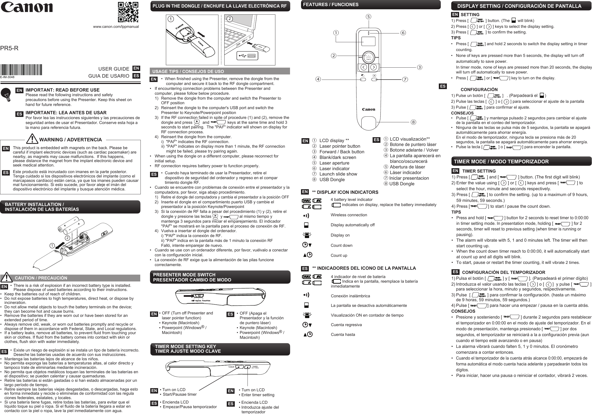     •  When finished using the Presenter, remove the dongle from the      computer and secure it back to the RF dongle compartment.•  If encountering connection problems between the Presenter and  computer, please follow below procedure.  1)  Remove the dongle from the computer and switch the Presenter to     OFF position  2)  Reinsert the dongle to the computer&apos;s USB port and switch the        Presenter to Keynote/Powerpoint position  3)  If the RF connection failed in spite of procedure (1) and (2), remove the     dongle and press         and                keys at the same time and hold 3     seconds to start pairing.  The &quot;PAIr&quot; indicator will shown on display for     RF connection process.  4)  Reinsert the dongle from the computer.  i) &quot;PAIr&quot; indicates the RF connection.  ii) &quot;PAIr&quot; indicates on display more than 1 minute, the RF connection     might be failed, please try pairing again.•  When using the dongle on a different computer, please reconnect for  initial setup.•  RF connection requires battery power to function properly.    •  Cuando haya terminado de usar la Presentador, retire el       dispositivo de seguridad del ordenador y regreso en el compar      timiento dongle RF.•  Cuando se encuentre con problemas de conexión entre el presentador y la    computadora, por favor, siga abajo procedimiento. 1)  Retire el dongle del computadora y cambia el presentador a la posición OFF 2) Inserte el dongle en el compartimiento puerto USB y cambie el     presentador a la posición Keynote/Powerpoint  3)  Si la conexión de RF falla a pesar del procedimiento (1) y (2), retire el      dongle y presione las teclas        y               al mismo tiempo y    mantenga 3 segundos para iniciar el emparejamiento. El indicador     &quot;PAIr&quot; se mostrará en la pantalla para el proceso de conexión de RF.  4)  Vuelva a insertar el dongle del ordenador.     i) &quot;PAIr&quot; indica la conexión de RF.    ii) &quot;PAIr&quot; indica en la pantalla más de 1 minuto la conexión RF    Falló, intente emparejar de nuevo.•  Cuando se use con un ordenador diferente, por favor, vuélvalo a conectar  con la configuración inicial.•  La conexión de RF exige que la alimentación de las pilas funcione     correctamente.USAGE TIPS / CONSEJOS DE USOPLUG IN THE DONGLE / ENCHUFE LA LLAVE ELECTRÓNICA RFFEATURES / FUNCIONES 12EN ①  LCD display **②  Laser pointer button③  Forward / Back button ④  Blank/dark screen ⑤  Laser aperture ⑥  Laser indicator ⑦  Launch slide show  ⑧  USB DongleES ①  LCD visualización**② Botone de puntero láser③  Botone adelante / Volver ④  La pantalla aparecerá en      blanco/oscurecerá ⑤  Abertura de láser⑥  Láser indicador⑦ Iniclar presentacion  ⑧ USB Dongle②③④⑤⑥⑦⑧PRESENTER MODE SWITCH PRESENTADOR CAMBIO DE MODO▪ OFF (Turn off Presenter and   laser pointer function)▪ Keynote (Macintosh) ▪ Powerpoint (Windows® /  Macintosh)EN ES ▪  OFF (Apaga el   Presentador y la función   de puntero láser)▪  Keynote (Macintosh)•  Powerpoint (Windows® / Macintosh)1++2PR5-R www.canon.com/lppmanualUSER GUIDEGUIA DE USARIOENESIMPORTANT: READ BEFORE USEPlease read the following instructions and safety precautions before using the Presenter. Keep this sheet on hand for future reference.IMPORTANTE: LEA ANTES DE USAR Por favor lea las instrucciones siguientes y las precauciones de seguridad antes de usar el Presentador. Conserve esta hoja a la mano para referencia futura.   ENESBATTERY INSTALLATION /  INSTALACIÓN DE LAS BATERÍAS This product is embedded with magnets on the back. Please be  careful if implant electronic devices (such as cardiac pacemaker) are  nearby, as magnets may cause malfunctions.  If this happens,   please distance the magnet from the implant electronic device and  seek medical attention.   Este producto está incrustado con imanes en la parte posterior.   Tenga cuidado si los dispositivos electrónicos del implante (como el   marcapasos cardíaco) están cerca, ya que los imanes pueden causar   mal funcionamiento. Si esto sucede, por favor aleje el imán del   dispositivo electrónico del implante y busque atención médica.ENESWARNING / ADVERTENCIA             CAUTION / PRECAUCIÓN     •  There is a risk of explosion if an incorrect battery type is installed.       Please dispose of used batteries according to their instructions. •  Keep the batteries out of reach of children. •  Do not expose batteries to high temperatures, direct heat, or dispose by   incineration.•  Do not allow metal objects to touch the battery terminals on the device;    they can become hot and cause burns. •  Remove the batteries if they are worn out or have been stored for an    extended period of time.•  Always remove old, weak, or worn out batteries promptly and recycle or    dispose of them in accordance with Federal, State, and Local regulations. •  If a battery leaks, remove all batteries, to prevent fluid from touching your  skin or clothes. If fluid from the battery comes into contact with skin or   clothes, flush skin with water immediately.    • Existe un riesgo de explosión si se instala un tipo de batería incorrecto.       Deseche las baterías usadas de acuerdo con sus instrucciones.•  Mantenga las baterías lejos de alcance de los niños. •  No permita exponga las baterías a temperaturas altas, al calor directo y    tampoco trate de eliminarlas mediante incineración. •  No permita que objetos metálicos toquen las terminales de las baterías en    el dispositivo; se pueden calentar y causar quemaduras. •  Retire las baterías si están gastadas o si han estado almacenadas por un    largo período de tiempo. •  Retire siempre las baterías viejas desgastadas, o descargadas, haga esto    en forma inmediata y recicle o elimínelas de conformidad con las regula   ciones federales, estatales, y locales. •  Si una batería tiene fugas, retire todas las baterías, para evitar que el  líquido toque su piel o ropa. Si el fluido de la batería llegara a estar en  contacto con la piel o ropa, lave la piel inmediatamente con agua. ENESE-IM-3048 ENESTIMER MODE SETTING KEYTIMER AJUSTE MODO CLAVE▪ Turn on LCD ▪ Enter timer setting▪ Encienda LCD▪ Introduzca ajuste del  temporizadorESEN▪ Turn on LCD ▪  Start/Pausae timer ▪ Encienda LCD▪  Empezar/Pausa temporizadorENES①DISPLAY SETTING / CONFIGURACIÓN DE PANTALLA         SETTING 1) Press [               ] button. (The       will blink)2) Press [       ] or [       ] keys to select the display setting.   3) Press [               ] to confirm the setting. TIPS •  Press [              ] and hold 2 seconds to switch the display setting in timer   counting.   •  None of keys are pressed more than 5 seconds, the display will turn off    automatically to save power.   In timer mode, none of keys are pressed more than 20 seconds, the display    will turn off automatically to save power. • Press [               ] or [                ] key to turn on the display.            CONFIGURACIÓN 1) Pulse un botón [               ]   . (Parpadeará el      )2) Pulse las teclas [        ] o [       ] para seleccionar el ajuste de la pantalla 3) Pulse [              ] para confirmar el ajuste.CONSEJOS•  Pulse [              ] y mantenga pulsado 2 segundos para cambiar el ajuste   de la pantalla en el conteo del temporizador.•  Ninguna de las teclas se pulsa más de 5 segundos, la pantalla se apagará   automáticamente para ahorrar energía.  En el modo de temporizador, ninguna tecla se presiona más de 20   segundos, la pantalla se apagará automáticamente para ahorrar energía.•  Pulse la tecla [              ] o [               ] para encender la pantalla.         ** DISPLAY ICON INDICATORS  4 battery level indicator             indicates on display, replace the battery immediately     Wireless connection   Display automatically off   Display on     Count down   Count upENESENES         ** INDICADORES DEL ICONO DE LA PANTALLA  4 indicador de nivel de batería            Indica en la pantalla, reemplace la batería  inmediatamente     Conexión inalámbrica  La pantalla se desactiva automáticamente   Visualización ON en contador de tiempo    Cuenta regresiva  Cuenta hasta  TIMER SETTING 1) Press [              ] and [                ] button. (The first digit will blink)2) Enter the value using [       ] or [       ] keys and press [               ] to   select the hour, minute and seconds respectively.  3) Press [              ] to confirm the setting. (up to a maximum of 9 hours,   59 minutes, 59 seconds.)4) Press [               ] to start / pause the count down. TIPS• Press and hold [                ] button for 2 seconds to reset timer to 0:00:00   in timer setting mode. In presentation mode, holding [                ] for 2  seconds, timer will reset to previous setting (when timer is running or  pausing).•  The alarm will vibrate with 5, 1 and 0 minutes left. The timer will then  start counting up.•  When the count down timer reach to 0:00:00, it will automatically start  at count up and all digits will blink.•  To start, pause or restart the timer counting, it will vibrate 2 times.TIMER MODE / MODO TEMPORIZADOR EN         CONFIGURACIÓN DEL TEMPORIZADOR1) Pulsa el botón [              ] y [                ]. (Parpadeará el primer dígito)2) Introduzca el valor usando las teclas [       ] o [       ]  y pulse [               ]    para seleccionar la hora, minuto y segundos, respectivamente.3) Pulse  [              ] para confirmar la configuración. (hasta un máximo    de 9 horas, 59 minutos, 59 segundos.)4) Pulse [               ] para hacer una empezar / pausa en la cuenta atrás. CONSEJOS• Presione y sosteniendo [                ] durante 2 segundos para restablecer   el temporizador en 0:00:00 en el modo de ajuste del temporizador. En el   modo de presentación, mantenga presionado [               ] por dos   segundos, el temporizador se reiniciará a la a configuración previa (aun   cuando el tiempo esté avanzando o en pausa)•  La alarma vibrará cuando falten 5, 1 y 0 minutos. El cronómetro   comenzara a contar entonces.• Cuando el temporizador de la cuenta atrás alcance 0:00:00, empezará de  forma automática el modo cuenta hacia adelante y parpadearán todos los dígitos.•  Para iniciar, hacer una pausa o reiniciar el contador, vibrará 2 veces.ES