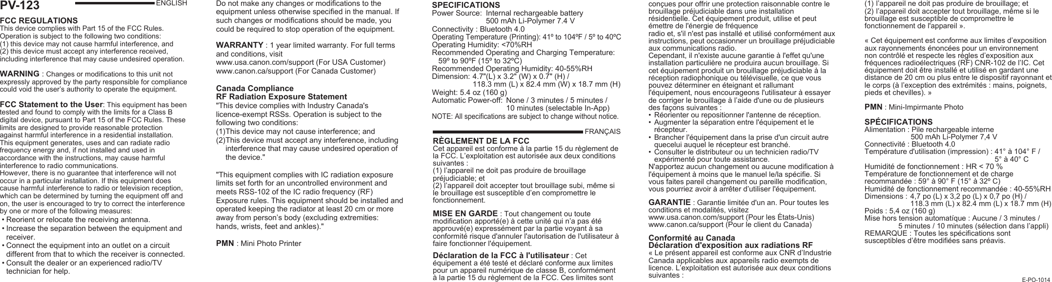 PV-123FCC REGULATIONS This device complies with Part 15 of the FCC Rules. Operation is subject to the following two conditions: (1) this device may not cause harmful interference, and (2) this device must accept any interference received, including interference that may cause undesired operation.WARNING : Changes or modifications to this unit not expressly approved by the party responsible for compliance could void the user’s authority to operate the equipment.  FCC Statement to the User: This equipment has been tested and found to comply with the limits for a Class B digital device, pursuant to Part 15 of the FCC Rules. These limits are designed to provide reasonable protection against harmful interference in a residential installation. This equipment generates, uses and can radiate radio frequency energy and, if not installed and used in accordance with the instructions, may cause harmful interference to radio communications.However, there is no guarantee that interference will not occur in a particular installation. If this equipment does cause harmful interference to radio or television reception, which can be determined by turning the equipment off and on, the user is encouraged to try to correct the interference by one or more of the following measures: • Reorient or relocate the receiving antenna. • Increase the separation between the equipment and   receiver. • Connect the equipment into an outlet on a circuit    different from that to which the receiver is connected. • Consult the dealer or an experienced radio/TV     technician for help.ENGLISHRÈGLEMENT DE LA FCCCet appareil est conforme à la partie 15 du règlement de la FCC. L’exploitation est autorisée aux deux conditions suivantes :(1) l’appareil ne doit pas produire de brouillage préjudiciable; et (2) l’appareil doit accepter tout brouillage subi, même si le brouillage est susceptible d’en compromettre le fonctionnement.MISE EN GARDE : Tout changement ou toute modification apporté(e) à cette unité qui n’a pas été approuvé(e) expressément par la partie voyant à sa conformité risque d&apos;annuler l&apos;autorisation de l&apos;utilisateur à faire fonctionner l&apos;équipement.Déclaration de la FCC à l&apos;utilisateur : Cet équipement a été testé et déclaré conforme aux limites pour un appareil numérique de classe B, conformément à la partie 15 du règlement de la FCC. Ces limites sont E-PO-1014SPECIFICATIONS Power Source:  Internal rechargeable battery   500 mAh Li-Polymer 7.4 VConnectivity : Bluetooth 4.0Operating Temperature (Printing): 41º to 104ºF / 5º to 40ºCOperating Humidity: &lt;70%RHRecommended Operating and Charging Temperature:   59º to 90ºF (15º to 32ºC)Recommended Operating Humidity: 40-55%RHDimension: 4.7&quot;(L) x 3.2&quot; (W) x 0.7&quot; (H) /  118.3 mm (L) x 82.4 mm (W) x 18.7 mm (H)Weight: 5.4 oz (160 g)Automatic Power-off:  None / 3 minutes / 5 minutes /   10 minutes (selectable In-App) NOTE: All specifications are subject to change without notice.FRANÇAISconçues pour offrir une protection raisonnable contre le brouillage préjudiciable dans une installation résidentielle. Cet équipement produit, utilise et peut émettre de l&apos;énergie de fréquenceradio et, s&apos;il n&apos;est pas installé et utilisé conformément aux instructions, peut occasionner un brouillage préjudiciable aux communications radio.Cependant, il n&apos;existe aucune garantie à l&apos;effet qu&apos;une installation particulière ne produira aucun brouillage. Si cet équipement produit un brouillage préjudiciable à la réception radiophonique ou télévisuelle, ce que vous pouvez déterminer en éteignant et rallumant l&apos;équipement, nous encourageons l&apos;utilisateur à essayer de corriger le brouillage à l’aide d&apos;une ou de plusieurs des façons suivantes :•  Réorienter ou repositionner l&apos;antenne de réception.•  Augmenter la séparation entre l&apos;équipement et le   récepteur.•  Brancher l&apos;équipement dans la prise d&apos;un circuit autre    quecelui auquel le récepteur est branché.•  Consulter le distributeur ou un technicien radio/TV    expérimenté pour toute assistance.N&apos;apportez aucun changement ou aucune modification à l&apos;équipement à moins que le manuel le/la spécifie. Si vous faites pareil changement ou pareille modification, vous pourriez avoir à arrêter d’utiliser l&apos;équipement.GARANTIE : Garantie limitée d&apos;un an. Pour toutes les conditions et modalités, visitezwww.usa.canon.com/support (Pour les États-Unis)www.canon.ca/support (Pour le client du Canada)Conformité au Canada Déclaration d&apos;exposition aux radiations RF« Le présent appareil est conforme aux CNR d’Industrie Canada applicables aux appareils radio exempts de licence. L’exploitation est autorisée aux deux conditions suivantes :(1)  l’appareil ne doit pas produire de brouillage; et (2)  l’appareil doit accepter tout brouillage, même si le brouillage est susceptible de compromettre le fonctionnement de l&apos;appareil ».« Cet équipement est conforme aux limites d’exposition aux rayonnements énoncées pour un environnement non contrôlé et respecte les règles d’exposition aux fréquences radioélectriques (RF) CNR-102 de l’IC. Cet équipement doit être installé et utilisé en gardant une distance de 20 cm ou plus entre le dispositif rayonnant et le corps (à l’exception des extrémités : mains, poignets, pieds et chevilles). »PMN : Mini-Impirmante PhotoSPÉCIFICATIONSAlimentation : Pile rechargeable interne     500 mAh Li-Polymer 7,4 VConnectivité : Bluetooth 4.0Température d&apos;utilisation (impression) : 41° à 104° F /  5° à 40° CHumidité de fonctionnement : HR &lt; 70 % Température de fonctionnement et de charge recommandée : 59° à 90° F (15° à 32º C)Humidité de fonctionnement recommandée : 40-55%RHDimensions : 4,7 po (L) x 3,2 po (L) x 0,7 po (H) /  118.3 mm (L) x 82.4 mm (L) x 18.7 mm (H)Poids : 5,4 oz (160 g)Mise hors tension automatíque : Aucune / 3 minutes /         5 minutes / 10 minutes (sélection dans l’appli)REMARQUE : Toutes les spécifications sont susceptibles d’être modifiées sans préavis.Do not make any changes or modifications to the equipment unless otherwise specified in the manual. If such changes or modifications should be made, you could be required to stop operation of the equipment.WARRANTY : 1 year limited warranty. For full terms and conditions, visit www.usa.canon.com/support (For USA Customer)www.canon.ca/support (For Canada Customer)   Canada Compliance RF Radiation Exposure Statement &quot;This device complies with Industry Canada&apos;s licence-exempt RSSs. Operation is subject to the following two conditions:(1) This device may not cause interference; and(2) This device must accept any interference, including   interference that may cause undesired operation of  the device.&quot;&quot;This equipment complies with IC radiation exposure limits set forth for an uncontrolled environment and meets RSS-102 of the IC radio frequency (RF) Exposure rules. This equipment should be installed and operated keeping the radiator at least 20 cm or more away from person’s body (excluding extremities: hands, wrists, feet and ankles).&quot;PMN : Mini Photo Printer