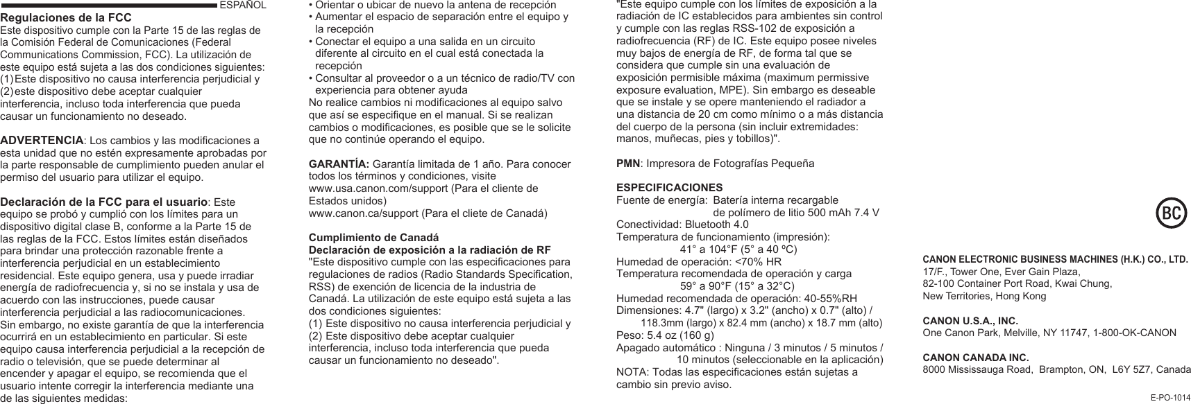 ESPAÑOLRegulaciones de la FCCEste dispositivo cumple con la Parte 15 de las reglas de la Comisión Federal de Comunicaciones (Federal Communications Commission, FCC). La utilización de este equipo está sujeta a las dos condiciones siguientes:(1) Este dispositivo no causa interferencia perjudicial y(2) este dispositivo debe aceptar cualquier interferencia, incluso toda interferencia que pueda causar un funcionamiento no deseado.ADVERTENCIA: Los cambios y las modificaciones a esta unidad que no estén expresamente aprobadas por la parte responsable de cumplimiento pueden anular el permiso del usuario para utilizar el equipo.Declaración de la FCC para el usuario: Este equipo se probó y cumplió con los límites para un dispositivo digital clase B, conforme a la Parte 15 de las reglas de la FCC. Estos límites están diseñados para brindar una protección razonable frente a interferencia perjudicial en un establecimiento residencial. Este equipo genera, usa y puede irradiar energía de radiofrecuencia y, si no se instala y usa de acuerdo con las instrucciones, puede causar interferencia perjudicial a las radiocomunicaciones.Sin embargo, no existe garantía de que la interferencia ocurrirá en un establecimiento en particular. Si este equipo causa interferencia perjudicial a la recepción de radio o televisión, que se puede determinar al encender y apagar el equipo, se recomienda que el usuario intente corregir la interferencia mediante una de las siguientes medidas:E-PO-1014CANON ELECTRONIC BUSINESS MACHINES (H.K.) CO., LTD.17/F., Tower One, Ever Gain Plaza, 82-100 Container Port Road, Kwai Chung, New Territories, Hong KongCANON U.S.A., INC.One Canon Park, Melville, NY 11747, 1-800-OK-CANONCANON CANADA INC.8000 Mississauga Road,  Brampton, ON,  L6Y 5Z7, Canada• Orientar o ubicar de nuevo la antena de recepción• Aumentar el espacio de separación entre el equipo y   la recepción• Conectar el equipo a una salida en un circuito      diferente al circuito en el cual está conectada la  recepción• Consultar al proveedor o a un técnico de radio/TV con   experiencia para obtener ayudaNo realice cambios ni modificaciones al equipo salvo que así se especifique en el manual. Si se realizan cambios o modificaciones, es posible que se le solicite que no continúe operando el equipo.GARANTÍA: Garantía limitada de 1 año. Para conocer todos los términos y condiciones, visite www.usa.canon.com/support (Para el cliente de Estados unidos)www.canon.ca/support (Para el cliete de Canadá)Cumplimiento de CanadáDeclaración de exposición a la radiación de RF&quot;Este dispositivo cumple con las especificaciones para regulaciones de radios (Radio Standards Specification, RSS) de exención de licencia de la industria de Canadá. La utilización de este equipo está sujeta a las dos condiciones siguientes:(1) Este dispositivo no causa interferencia perjudicial y (2) Este dispositivo debe aceptar cualquier interferencia, incluso toda interferencia que pueda causar un funcionamiento no deseado&quot;.&quot;Este equipo cumple con los límites de exposición a la radiación de IC establecidos para ambientes sin control y cumple con las reglas RSS-102 de exposición a radiofrecuencia (RF) de IC. Este equipo posee niveles muy bajos de energía de RF, de forma tal que se considera que cumple sin una evaluación de exposición permisible máxima (maximum permissive exposure evaluation, MPE). Sin embargo es deseable que se instale y se opere manteniendo el radiador a una distancia de 20 cm como mínimo o a más distancia del cuerpo de la persona (sin incluir extremidades: manos, muñecas, pies y tobillos)&quot;.PMN: Impresora de Fotografías PequeñaESPECIFICACIONESFuente de energía:  Batería interna recargable  de polímero de litio 500 mAh 7.4 VConectividad: Bluetooth 4.0Temperatura de funcionamiento (impresión):  41° a 104°F (5° a 40 ºC)Humedad de operación: &lt;70% HR Temperatura recomendada de operación y carga   59° a 90°F (15° a 32°C)Humedad recomendada de operación: 40-55%RH Dimensiones: 4.7&quot; (largo) x 3.2&quot; (ancho) x 0.7&quot; (alto) /         118.3mm (largo) x 82.4 mm (ancho) x 18.7 mm (alto)Peso: 5.4 oz (160 g)Apagado automático : Ninguna / 3 minutos / 5 minutos /                     10 minutos (seleccionable en la aplicación)NOTA: Todas las especificaciones están sujetas a cambio sin previo aviso.