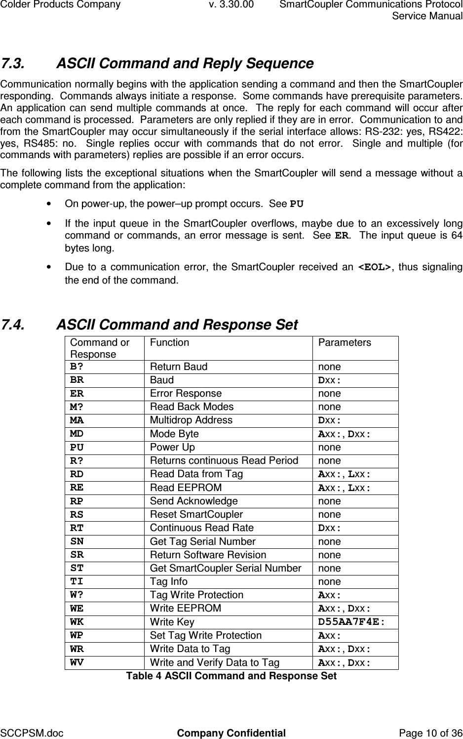 Colder Products Company  v. 3.30.00  SmartCoupler Communications Protocol     Service Manual SCCPSM.doc  Company Confidential  Page 10 of 36 7.3.  ASCII Command and Reply Sequence Communication normally begins with the application sending a command and then the SmartCoupler responding.  Commands always initiate a response.  Some commands have prerequisite parameters.  An application can send multiple commands at once.  The reply for each command will occur after each command is processed.  Parameters are only replied if they are in error.  Communication to and from the SmartCoupler may occur simultaneously if the serial interface allows: RS-232: yes, RS422: yes,  RS485:  no.    Single  replies  occur  with  commands  that  do  not  error.    Single  and  multiple  (for commands with parameters) replies are possible if an error occurs. The following lists the exceptional situations when the SmartCoupler will send a message without a complete command from the application: &bull;  On power-up, the power&ndash;up prompt occurs.  See PU &bull;  If the input queue in the SmartCoupler overflows, maybe due to an excessively long command or commands, an error message is sent.  See ER.  The input queue is 64 bytes long. &bull;  Due to a communication error, the SmartCoupler received an <EOL>, thus signaling the end of the command.  7.4.  ASCII Command and Response Set Command or Response  Function  Parameters B?  Return Baud  none BR  Baud  Dxx: ER  Error Response  none M?  Read Back Modes  none MA  Multidrop Address  Dxx: MD  Mode Byte  Axx:, Dxx: PU  Power Up  none R?  Returns continuous Read Period  none RD  Read Data from Tag  Axx:, Lxx: RE  Read EEPROM  Axx:, Lxx: RP  Send Acknowledge  none RS  Reset SmartCoupler  none RT  Continuous Read Rate  Dxx: SN  Get Tag Serial Number  none SR  Return Software Revision  none ST  Get SmartCoupler Serial Number  none TI  Tag Info  none W?  Tag Write Protection  Axx: WE  Write EEPROM  Axx:, Dxx: WK  Write Key  D55AA7F4E: WP  Set Tag Write Protection  Axx: WR  Write Data to Tag  Axx:, Dxx: WV  Write and Verify Data to Tag  Axx:, Dxx: Table 4 ASCII Command and Response Set 
