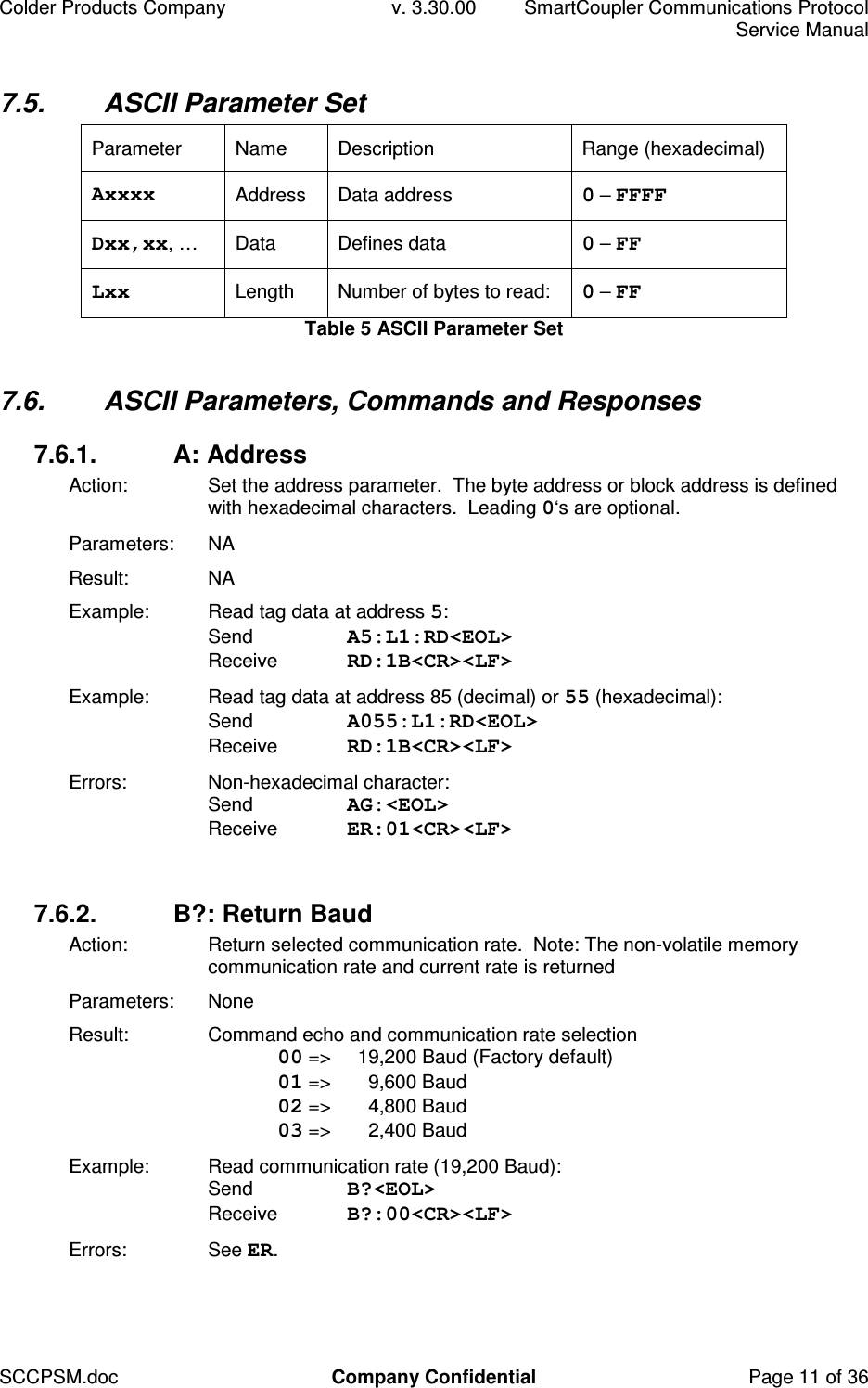 Colder Products Company  v. 3.30.00  SmartCoupler Communications Protocol     Service Manual SCCPSM.doc  Company Confidential  Page 11 of 36 7.5.  ASCII Parameter Set Parameter  Name  Description  Range (hexadecimal) Axxxx  Address  Data address  0 &ndash; FFFF Dxx,xx, &hellip;   Data  Defines data  0 &ndash; FF Lxx  Length  Number of bytes to read:  0 &ndash; FF Table 5 ASCII Parameter Set  7.6.  ASCII Parameters, Commands and Responses 7.6.1.  A: Address Action:  Set the address parameter.  The byte address or block address is defined with hexadecimal characters.  Leading 0&lsquo;s are optional. Parameters:  NA Result:  NA Example:  Read tag data at address 5: Send  A5:L1:RD<EOL> Receive  RD:1B<CR><LF> Example:  Read tag data at address 85 (decimal) or 55 (hexadecimal): Send  A055:L1:RD<EOL> Receive  RD:1B<CR><LF> Errors:  Non-hexadecimal character:  Send  AG:<EOL> Receive  ER:01<CR><LF>  7.6.2.  B?: Return Baud Action:  Return selected communication rate.  Note: The non-volatile memory communication rate and current rate is returned Parameters:  None Result:  Command echo and communication rate selection  00 =>   19,200 Baud (Factory default)  01 =>   9,600 Baud  02 =>   4,800 Baud  03 =>   2,400 Baud Example:  Read communication rate (19,200 Baud): Send  B?<EOL> Receive  B?:00<CR><LF> Errors:  See ER.  