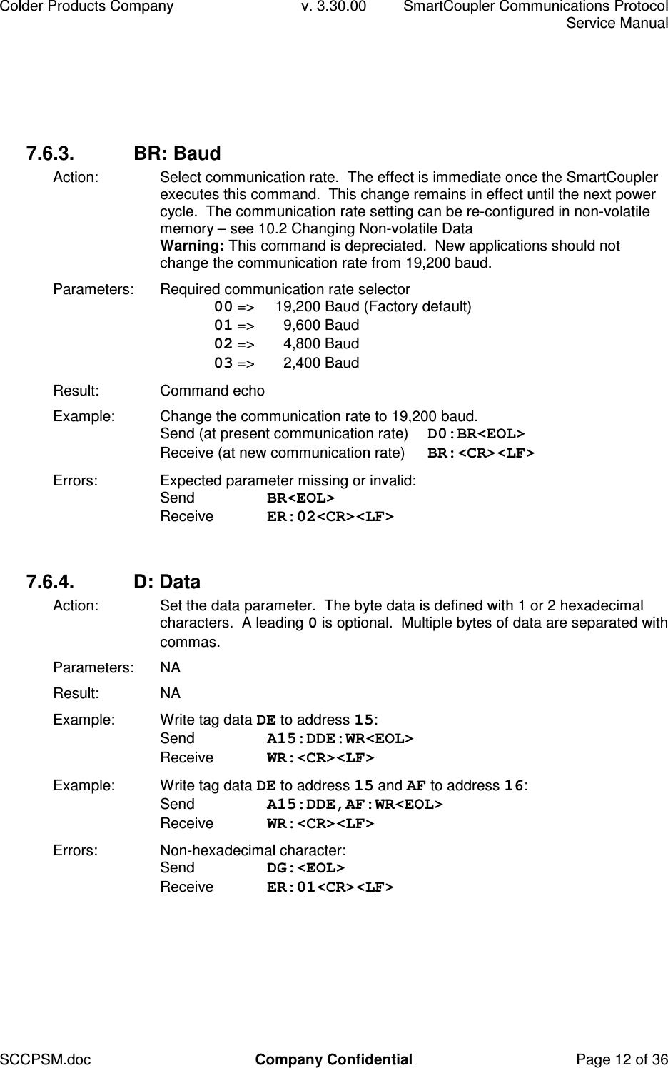 Colder Products Company  v. 3.30.00  SmartCoupler Communications Protocol     Service Manual SCCPSM.doc  Company Confidential  Page 12 of 36 7.6.3.  BR: Baud Action:  Select communication rate.  The effect is immediate once the SmartCoupler executes this command.  This change remains in effect until the next power cycle.  The communication rate setting can be re-configured in non-volatile memory &ndash; see 10.2 Changing Non-volatile Data Warning: This command is depreciated.  New applications should not change the communication rate from 19,200 baud. Parameters:  Required communication rate selector  00 =>   19,200 Baud (Factory default)  01 =>   9,600 Baud  02 =>   4,800 Baud  03 =>   2,400 Baud Result:  Command echo Example:  Change the communication rate to 19,200 baud.  Send (at present communication rate)  D0:BR<EOL> Receive (at new communication rate)  BR:<CR><LF> Errors:  Expected parameter missing or invalid: Send  BR<EOL> Receive  ER:02<CR><LF>  7.6.4.  D: Data Action:  Set the data parameter.  The byte data is defined with 1 or 2 hexadecimal characters.  A leading 0 is optional.  Multiple bytes of data are separated with commas. Parameters:  NA Result:  NA Example:  Write tag data DE to address 15: Send  A15:DDE:WR<EOL> Receive  WR:<CR><LF> Example:  Write tag data DE to address 15 and AF to address 16: Send  A15:DDE,AF:WR<EOL> Receive  WR:<CR><LF> Errors:  Non-hexadecimal character: Send  DG:<EOL> Receive  ER:01<CR><LF>  