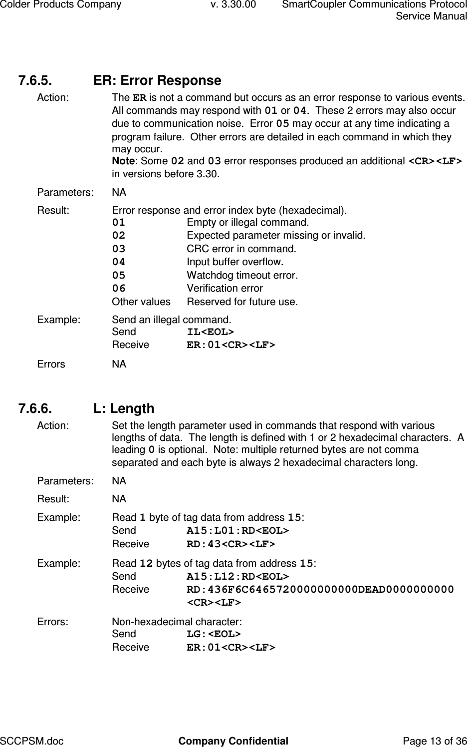 Colder Products Company  v. 3.30.00  SmartCoupler Communications Protocol     Service Manual SCCPSM.doc  Company Confidential  Page 13 of 36 7.6.5.  ER: Error Response Action:  The ER is not a command but occurs as an error response to various events.  All commands may respond with 01 or 04.  These 2 errors may also occur due to communication noise.  Error 05 may occur at any time indicating a program failure.  Other errors are detailed in each command in which they may occur. Note: Some 02 and 03 error responses produced an additional <CR><LF> in versions before 3.30. Parameters:  NA Result:  Error response and error index byte (hexadecimal). 01  Empty or illegal command. 02  Expected parameter missing or invalid. 03  CRC error in command. 04  Input buffer overflow. 05  Watchdog timeout error. 06  Verification error Other values  Reserved for future use. Example:  Send an illegal command. Send  IL<EOL> Receive  ER:01<CR><LF> Errors  NA  7.6.6.  L: Length Action:  Set the length parameter used in commands that respond with various lengths of data.  The length is defined with 1 or 2 hexadecimal characters.  A leading 0 is optional.  Note: multiple returned bytes are not comma separated and each byte is always 2 hexadecimal characters long. Parameters:  NA Result:  NA Example:  Read 1 byte of tag data from address 15: Send  A15:L01:RD<EOL> Receive  RD:43<CR><LF> Example:  Read 12 bytes of tag data from address 15: Send  A15:L12:RD<EOL> Receive  RD:436F6C6465720000000000DEAD0000000000 <CR><LF> Errors:  Non-hexadecimal character: Send  LG:<EOL> Receive  ER:01<CR><LF>  