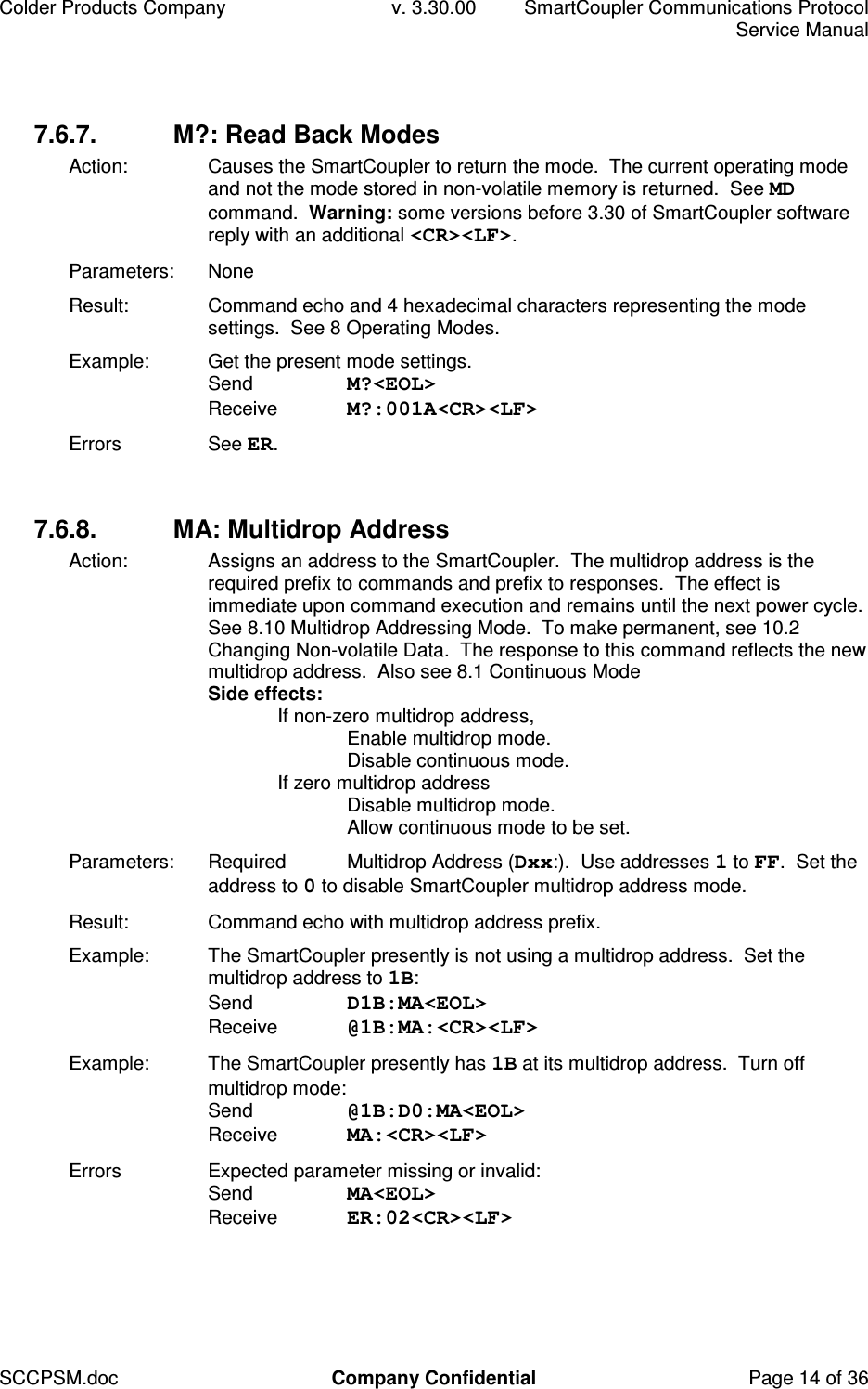 Colder Products Company  v. 3.30.00  SmartCoupler Communications Protocol     Service Manual SCCPSM.doc  Company Confidential  Page 14 of 36 7.6.7.  M?: Read Back Modes Action:  Causes the SmartCoupler to return the mode.  The current operating mode and not the mode stored in non-volatile memory is returned.  See MD command.  Warning: some versions before 3.30 of SmartCoupler software reply with an additional <CR><LF>. Parameters:  None Result:  Command echo and 4 hexadecimal characters representing the mode settings.  See 8 Operating Modes. Example:  Get the present mode settings. Send  M?<EOL> Receive  M?:001A<CR><LF> Errors  See ER.  7.6.8.  MA: Multidrop Address Action:  Assigns an address to the SmartCoupler.  The multidrop address is the required prefix to commands and prefix to responses.  The effect is immediate upon command execution and remains until the next power cycle.  See 8.10 Multidrop Addressing Mode.  To make permanent, see 10.2 Changing Non-volatile Data.  The response to this command reflects the new multidrop address.  Also see 8.1 Continuous Mode Side effects:   If non-zero multidrop address,     Enable multidrop mode.     Disable continuous mode.   If zero multidrop address     Disable multidrop mode.     Allow continuous mode to be set. Parameters:  Required  Multidrop Address (Dxx:).  Use addresses 1 to FF.  Set the address to 0 to disable SmartCoupler multidrop address mode. Result:  Command echo with multidrop address prefix. Example:  The SmartCoupler presently is not using a multidrop address.  Set the multidrop address to 1B: Send  D1B:MA<EOL> Receive  @1B:MA:<CR><LF> Example:  The SmartCoupler presently has 1B at its multidrop address.  Turn off multidrop mode: Send  @1B:D0:MA<EOL> Receive  MA:<CR><LF> Errors  Expected parameter missing or invalid: Send  MA<EOL> Receive  ER:02<CR><LF>  