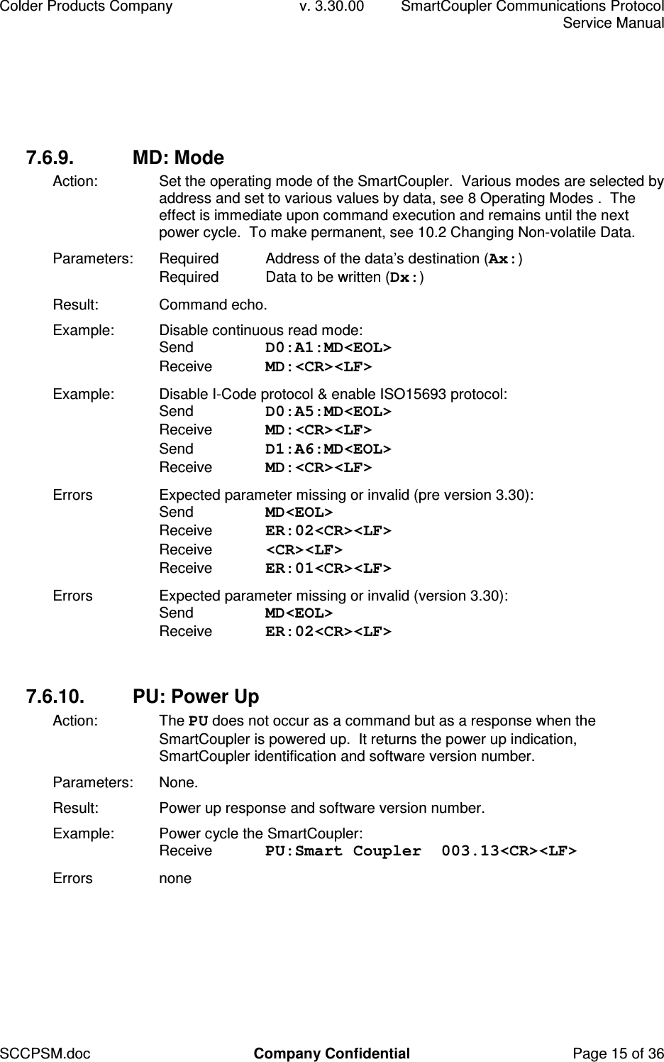Colder Products Company  v. 3.30.00  SmartCoupler Communications Protocol     Service Manual SCCPSM.doc  Company Confidential  Page 15 of 36 7.6.9.  MD: Mode Action:  Set the operating mode of the SmartCoupler.  Various modes are selected by address and set to various values by data, see 8 Operating Modes .  The effect is immediate upon command execution and remains until the next power cycle.  To make permanent, see 10.2 Changing Non-volatile Data. Parameters:  Required  Address of the data&rsquo;s destination (Ax:) Required  Data to be written (Dx:) Result:  Command echo. Example:  Disable continuous read mode: Send  D0:A1:MD<EOL> Receive  MD:<CR><LF> Example:  Disable I-Code protocol &amp; enable ISO15693 protocol: Send  D0:A5:MD<EOL> Receive  MD:<CR><LF>  Send  D1:A6:MD<EOL> Receive  MD:<CR><LF> Errors  Expected parameter missing or invalid (pre version 3.30): Send  MD<EOL> Receive  ER:02<CR><LF> Receive  <CR><LF> Receive  ER:01<CR><LF> Errors  Expected parameter missing or invalid (version 3.30): Send  MD<EOL> Receive  ER:02<CR><LF>  7.6.10.  PU: Power Up Action:  The PU does not occur as a command but as a response when the SmartCoupler is powered up.  It returns the power up indication, SmartCoupler identification and software version number. Parameters:  None. Result:  Power up response and software version number. Example:  Power cycle the SmartCoupler: Receive  PU:Smart Coupler  003.13<CR><LF> Errors  none  