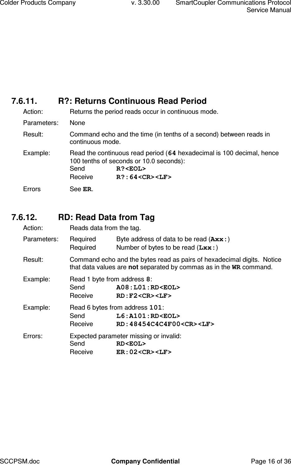 Colder Products Company  v. 3.30.00  SmartCoupler Communications Protocol     Service Manual SCCPSM.doc  Company Confidential  Page 16 of 36 7.6.11.  R?: Returns Continuous Read Period Action:  Returns the period reads occur in continuous mode. Parameters:  None Result:  Command echo and the time (in tenths of a second) between reads in continuous mode. Example:  Read the continuous read period (64 hexadecimal is 100 decimal, hence 100 tenths of seconds or 10.0 seconds): Send  R?<EOL> Receive  R?:64<CR><LF> Errors  See ER.  7.6.12.  RD: Read Data from Tag Action:   Reads data from the tag. Parameters:  Required  Byte address of data to be read (Axx:) Required  Number of bytes to be read (Lxx:) Result:  Command echo and the bytes read as pairs of hexadecimal digits.  Notice that data values are not separated by commas as in the WR command. Example:  Read 1 byte from address 8: Send  A08:L01:RD<EOL> Receive  RD:F2<CR><LF> Example:  Read 6 bytes from address 101: Send  L6:A101:RD<EOL> Receive  RD:48454C4C4F00<CR><LF> Errors:  Expected parameter missing or invalid: Send  RD<EOL> Receive  ER:02<CR><LF>  