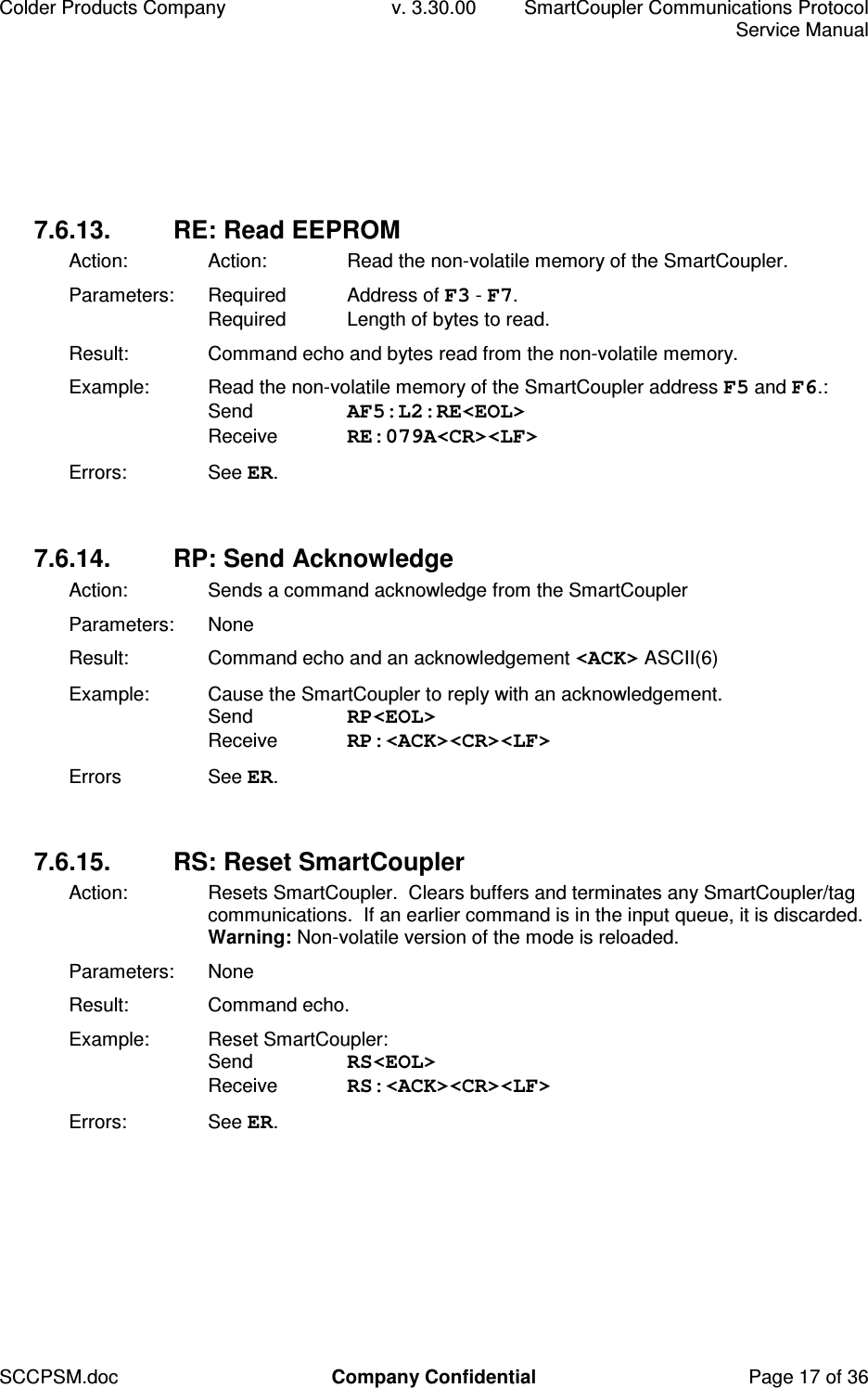 Colder Products Company  v. 3.30.00  SmartCoupler Communications Protocol     Service Manual SCCPSM.doc  Company Confidential  Page 17 of 36 7.6.13.  RE: Read EEPROM Action:  Action:  Read the non-volatile memory of the SmartCoupler. Parameters:  Required  Address of F3 - F7. Required  Length of bytes to read. Result:  Command echo and bytes read from the non-volatile memory. Example:  Read the non-volatile memory of the SmartCoupler address F5 and F6.:  Send  AF5:L2:RE<EOL> Receive  RE:079A<CR><LF> Errors:  See ER.  7.6.14.  RP: Send Acknowledge Action:  Sends a command acknowledge from the SmartCoupler Parameters:  None Result:  Command echo and an acknowledgement <ACK> ASCII(6) Example:  Cause the SmartCoupler to reply with an acknowledgement.  Send  RP<EOL> Receive  RP:<ACK><CR><LF> Errors  See ER.  7.6.15.  RS: Reset SmartCoupler Action:   Resets SmartCoupler.  Clears buffers and terminates any SmartCoupler/tag communications.  If an earlier command is in the input queue, it is discarded. Warning: Non-volatile version of the mode is reloaded. Parameters:  None Result:  Command echo. Example:  Reset SmartCoupler: Send  RS<EOL> Receive  RS:<ACK><CR><LF> Errors:  See ER.  