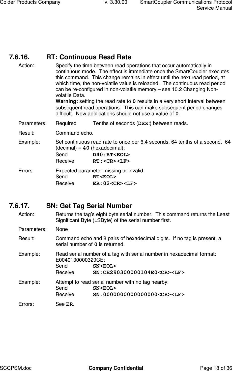 Colder Products Company  v. 3.30.00  SmartCoupler Communications Protocol     Service Manual SCCPSM.doc  Company Confidential  Page 18 of 36 7.6.16.  RT: Continuous Read Rate Action:  Specify the time between read operations that occur automatically in continuous mode.  The effect is immediate once the SmartCoupler executes this command.  This change remains in effect until the next read period, at which time, the non-volatile value is reloaded.  The continuous read period can be re-configured in non-volatile memory &ndash; see 10.2 Changing Non-volatile Data.  Warning: setting the read rate to 0 results in a very short interval between subsequent read operations.  This can make subsequent period changes difficult.  New applications should not use a value of 0. Parameters:  Required  Tenths of seconds (Dxx:) between reads. Result:  Command echo. Example:  Set continuous read rate to once per 6.4 seconds, 64 tenths of a second.  64 (decimal) = 40 (hexadecimal): Send  D40:RT<EOL> Receive  RT:<CR><LF> Errors  Expected parameter missing or invalid: Send  RT<EOL> Receive  ER:02<CR><LF>  7.6.17.  SN: Get Tag Serial Number Action:   Returns the tag&rsquo;s eight byte serial number.  This command returns the Least Significant Byte (LSByte) of the serial number first. Parameters:  None Result:  Command echo and 8 pairs of hexadecimal digits.  If no tag is present, a serial number of 0 is returned.  Example:  Read serial number of a tag with serial number in hexadecimal format: E0040100000329CE: Send  SN<EOL> Receive  SN:CE290300000104E0<CR><LF> Example:  Attempt to read serial number with no tag nearby: Send  SN<EOL> Receive  SN:0000000000000000<CR><LF> Errors:  See ER.  