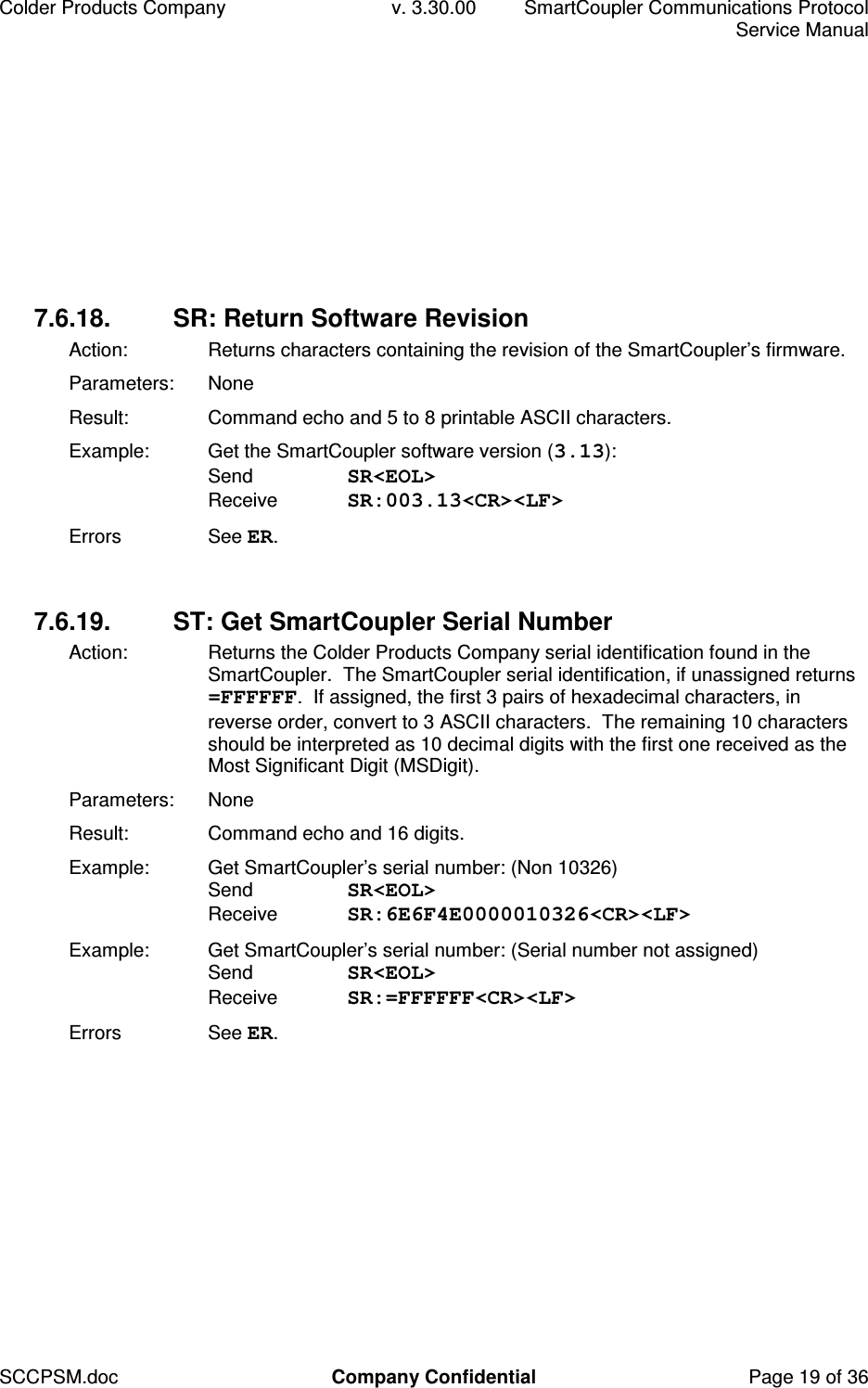 Colder Products Company  v. 3.30.00  SmartCoupler Communications Protocol     Service Manual SCCPSM.doc  Company Confidential  Page 19 of 36 7.6.18.  SR: Return Software Revision Action:  Returns characters containing the revision of the SmartCoupler&rsquo;s firmware. Parameters:  None Result:  Command echo and 5 to 8 printable ASCII characters. Example:  Get the SmartCoupler software version (3.13): Send  SR<EOL> Receive  SR:003.13<CR><LF> Errors  See ER.  7.6.19.  ST: Get SmartCoupler Serial Number Action:  Returns the Colder Products Company serial identification found in the SmartCoupler.  The SmartCoupler serial identification, if unassigned returns =FFFFFF.  If assigned, the first 3 pairs of hexadecimal characters, in reverse order, convert to 3 ASCII characters.  The remaining 10 characters should be interpreted as 10 decimal digits with the first one received as the Most Significant Digit (MSDigit). Parameters:  None Result:  Command echo and 16 digits. Example:  Get SmartCoupler&rsquo;s serial number: (Non 10326) Send  SR<EOL> Receive  SR:6E6F4E0000010326<CR><LF> Example:  Get SmartCoupler&rsquo;s serial number: (Serial number not assigned) Send  SR<EOL> Receive  SR:=FFFFFF<CR><LF> Errors  See ER.  