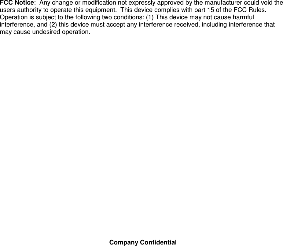   Company Confidential   FCC Notice:  Any change or modification not expressly approved by the manufacturer could void the users authority to operate this equipment.  This device complies with part 15 of the FCC Rules.  Operation is subject to the following two conditions: (1) This device may not cause harmful interference, and (2) this device must accept any interference received, including interference that may cause undesired operation.  