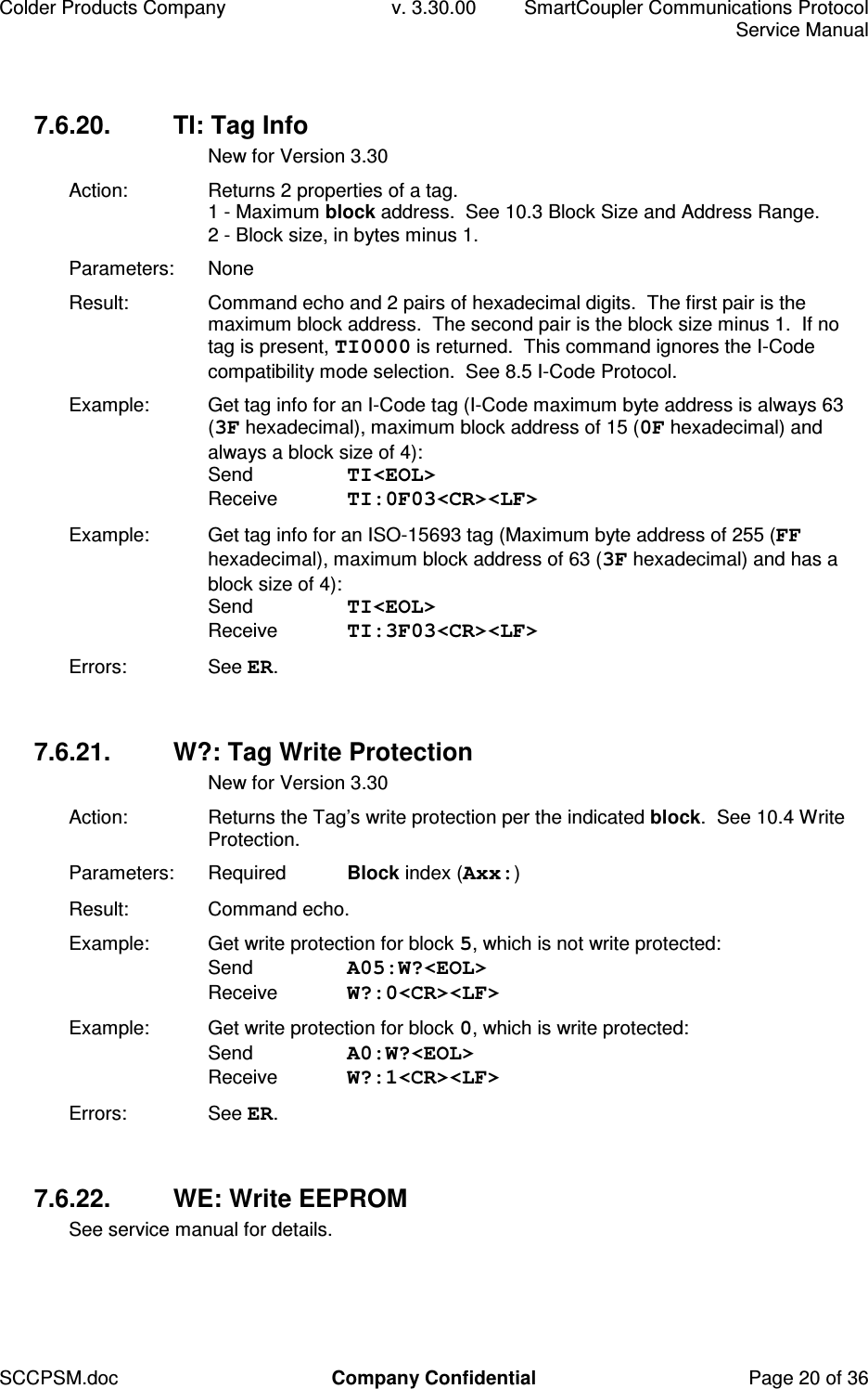 Colder Products Company  v. 3.30.00  SmartCoupler Communications Protocol     Service Manual SCCPSM.doc  Company Confidential  Page 20 of 36 7.6.20.  TI: Tag Info   New for Version 3.30 Action:  Returns 2 properties of a tag. 1 - Maximum block address.  See 10.3 Block Size and Address Range. 2 - Block size, in bytes minus 1. Parameters:  None Result:  Command echo and 2 pairs of hexadecimal digits.  The first pair is the maximum block address.  The second pair is the block size minus 1.  If no tag is present, TI0000 is returned.  This command ignores the I-Code compatibility mode selection.  See 8.5 I-Code Protocol. Example:  Get tag info for an I-Code tag (I-Code maximum byte address is always 63 (3F hexadecimal), maximum block address of 15 (0F hexadecimal) and always a block size of 4): Send  TI<EOL> Receive  TI:0F03<CR><LF> Example:  Get tag info for an ISO-15693 tag (Maximum byte address of 255 (FF hexadecimal), maximum block address of 63 (3F hexadecimal) and has a block size of 4): Send  TI<EOL> Receive  TI:3F03<CR><LF> Errors:  See ER.  7.6.21.  W?: Tag Write Protection   New for Version 3.30 Action:  Returns the Tag&rsquo;s write protection per the indicated block.  See 10.4 Write Protection. Parameters:  Required  Block index (Axx:) Result:  Command echo. Example:  Get write protection for block 5, which is not write protected: Send  A05:W?<EOL> Receive  W?:0<CR><LF> Example:  Get write protection for block 0, which is write protected: Send  A0:W?<EOL> Receive  W?:1<CR><LF> Errors:  See ER.  7.6.22.  WE: Write EEPROM See service manual for details.  