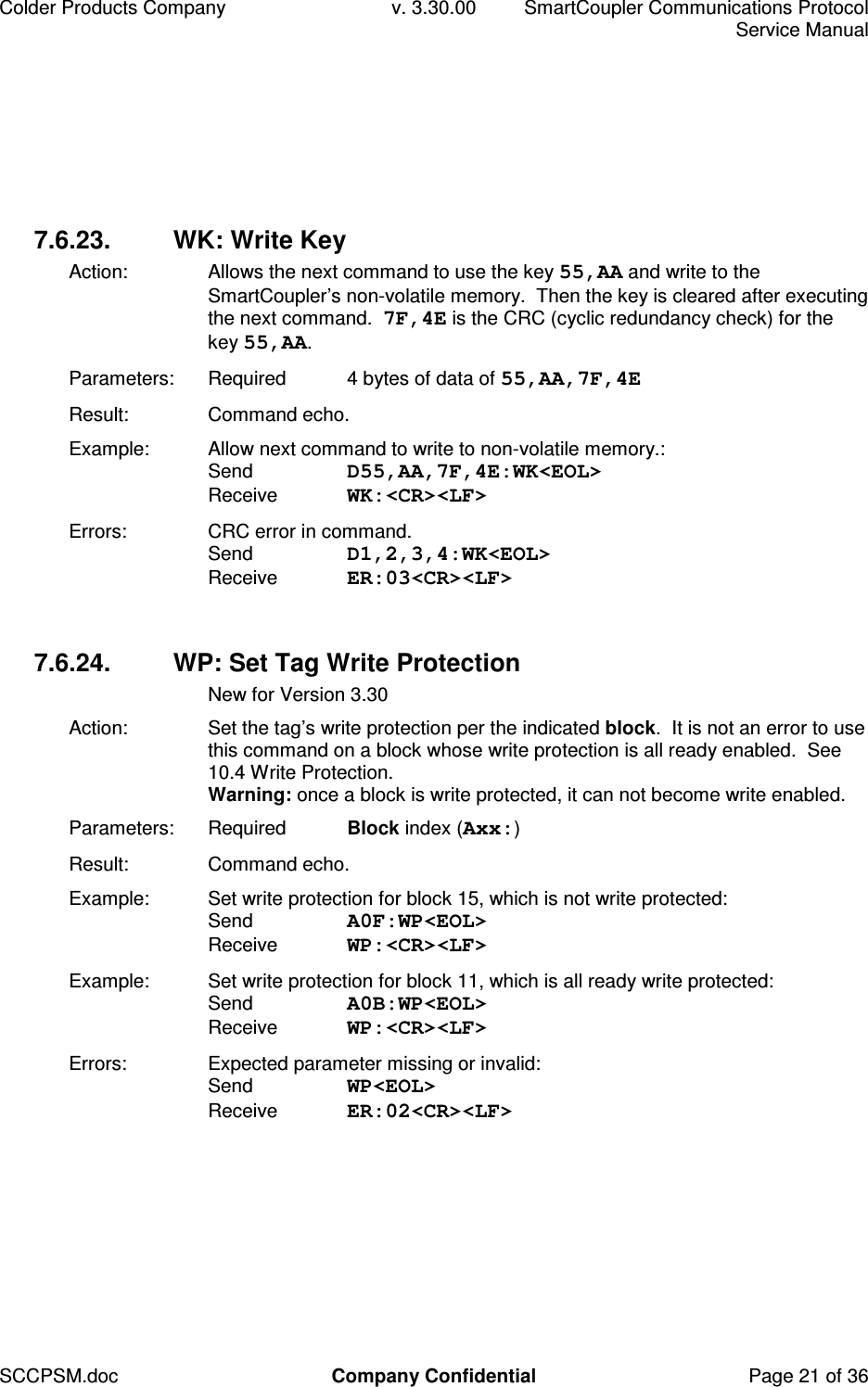 Colder Products Company  v. 3.30.00  SmartCoupler Communications Protocol     Service Manual SCCPSM.doc  Company Confidential  Page 21 of 36 7.6.23.  WK: Write Key Action:  Allows the next command to use the key 55,AA and write to the SmartCoupler&rsquo;s non-volatile memory.  Then the key is cleared after executing the next command.  7F,4E is the CRC (cyclic redundancy check) for the key 55,AA. Parameters:  Required  4 bytes of data of 55,AA,7F,4E  Result:  Command echo. Example:  Allow next command to write to non-volatile memory.:  Send  D55,AA,7F,4E:WK<EOL> Receive  WK:<CR><LF> Errors:  CRC error in command. Send  D1,2,3,4:WK<EOL> Receive  ER:03<CR><LF>  7.6.24.  WP: Set Tag Write Protection   New for Version 3.30 Action:  Set the tag&rsquo;s write protection per the indicated block.  It is not an error to use this command on a block whose write protection is all ready enabled.  See 10.4 Write Protection. Warning: once a block is write protected, it can not become write enabled. Parameters:  Required  Block index (Axx:) Result:  Command echo. Example:  Set write protection for block 15, which is not write protected: Send  A0F:WP<EOL> Receive  WP:<CR><LF> Example:  Set write protection for block 11, which is all ready write protected: Send  A0B:WP<EOL> Receive  WP:<CR><LF> Errors:  Expected parameter missing or invalid: Send  WP<EOL> Receive  ER:02<CR><LF>  