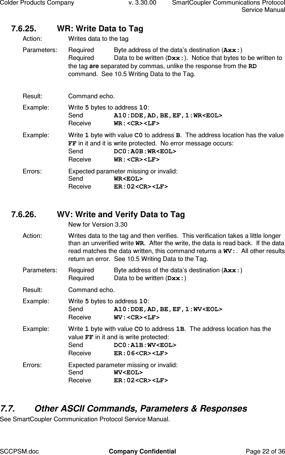 Colder Products Company  v. 3.30.00  SmartCoupler Communications Protocol     Service Manual SCCPSM.doc  Company Confidential  Page 22 of 36 7.6.25.  WR: Write Data to Tag Action:   Writes data to the tag Parameters:  Required  Byte address of the data&rsquo;s destination (Axx:) Required  Data to be written (Dxx:).  Notice that bytes to be written to the tag are separated by commas, unlike the response from the RD command.  See 10.5 Writing Data to the Tag.  Result:  Command echo. Example:  Write 5 bytes to address 10: Send  A10:DDE,AD,BE,EF,1:WR<EOL> Receive  WR:<CR><LF> Example:  Write 1 byte with value C0 to address B.  The address location has the value FF in it and it is write protected.  No error message occurs: Send  DC0:A0B:WR<EOL> Receive  WR:<CR><LF> Errors:  Expected parameter missing or invalid: Send  WR<EOL> Receive  ER:02<CR><LF>  7.6.26.  WV: Write and Verify Data to Tag   New for Version 3.30 Action:   Writes data to the tag and then verifies.  This verification takes a little longer than an unverified write WR.  After the write, the data is read back.  If the data read matches the data written, this command returns a WV:.  All other results return an error.  See 10.5 Writing Data to the Tag. Parameters:  Required  Byte address of the data&rsquo;s destination (Axx:) Required  Data to be written (Dxx:) Result:  Command echo. Example:  Write 5 bytes to address 10: Send  A10:DDE,AD,BE,EF,1:WV<EOL> Receive  WV:<CR><LF> Example:  Write 1 byte with value CO to address 1B.  The address location has the value FF in it and is write protected: Send  DC0:A1B:WV<EOL> Receive  ER:06<CR><LF> Errors:  Expected parameter missing or invalid: Send  WV<EOL> Receive  ER:02<CR><LF>  7.7.  Other ASCII Commands, Parameters &amp; Responses See SmartCoupler Communication Protocol Service Manual.  