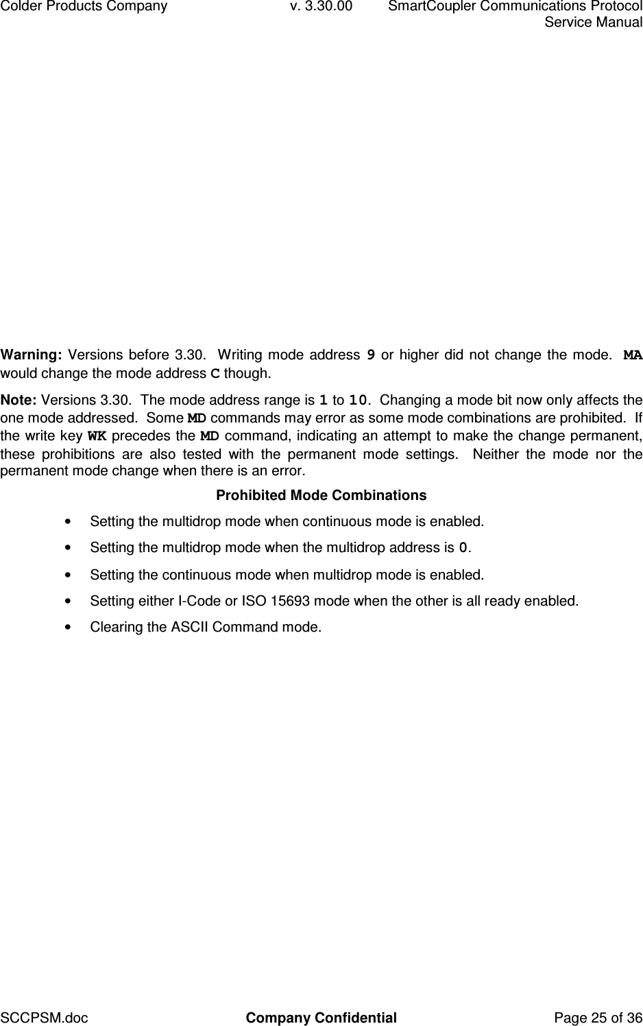 Colder Products Company  v. 3.30.00  SmartCoupler Communications Protocol     Service Manual SCCPSM.doc  Company Confidential  Page 25 of 36 Warning: Versions before 3.30.  Writing mode address 9 or higher did not change the mode.  MA would change the mode address C though. Note: Versions 3.30.  The mode address range is 1 to 10.  Changing a mode bit now only affects the one mode addressed.  Some MD commands may error as some mode combinations are prohibited.  If the write key WK precedes the MD command, indicating an attempt to make the change permanent, these  prohibitions  are  also  tested  with  the  permanent  mode  settings.    Neither  the  mode  nor  the permanent mode change when there is an error. Prohibited Mode Combinations &bull;  Setting the multidrop mode when continuous mode is enabled. &bull;  Setting the multidrop mode when the multidrop address is 0. &bull;  Setting the continuous mode when multidrop mode is enabled. &bull;  Setting either I-Code or ISO 15693 mode when the other is all ready enabled. &bull;  Clearing the ASCII Command mode.   