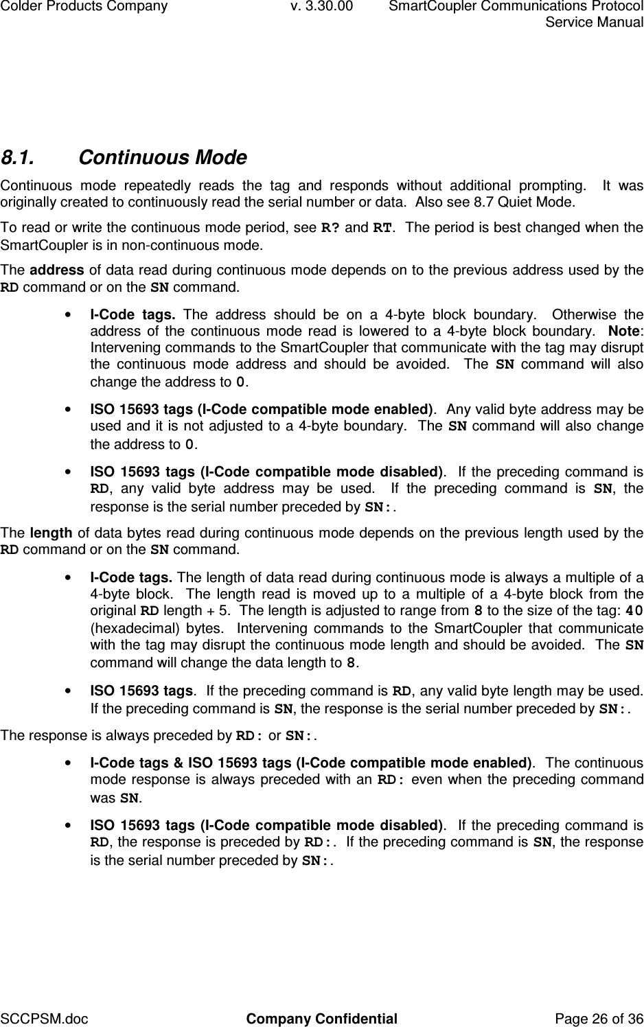 Colder Products Company  v. 3.30.00  SmartCoupler Communications Protocol     Service Manual SCCPSM.doc  Company Confidential  Page 26 of 36 8.1.  Continuous Mode Continuous  mode  repeatedly  reads  the  tag  and  responds  without  additional  prompting.    It  was originally created to continuously read the serial number or data.  Also see 8.7 Quiet Mode.  To read or write the continuous mode period, see R? and RT.  The period is best changed when the SmartCoupler is in non-continuous mode. The address of data read during continuous mode depends on to the previous address used by the RD command or on the SN command. &bull; I-Code  tags.  The  address  should  be  on  a  4-byte  block  boundary.    Otherwise  the address of the  continuous  mode read  is lowered to  a 4-byte block boundary.   Note: Intervening commands to the SmartCoupler that communicate with the tag may disrupt the  continuous  mode  address  and  should  be  avoided.    The  SN  command  will  also change the address to 0.  &bull; ISO 15693 tags (I-Code compatible mode enabled).  Any valid byte address may be used and it is not adjusted to a 4-byte boundary.  The SN command will also change the address to 0. &bull; ISO 15693 tags (I-Code  compatible  mode disabled).  If the preceding command is RD,  any  valid  byte  address  may  be  used.    If  the  preceding  command  is  SN,  the response is the serial number preceded by SN:. The length of data bytes read during continuous mode depends on the previous length used by the RD command or on the SN command.  &bull; I-Code tags. The length of data read during continuous mode is always a multiple of a 4-byte  block.    The  length  read is  moved  up to  a  multiple  of  a 4-byte block  from  the original RD length + 5.  The length is adjusted to range from 8 to the size of the tag: 40 (hexadecimal)  bytes.   Intervening  commands  to the  SmartCoupler  that  communicate with the tag may disrupt the continuous mode length and should be avoided.  The SN command will change the data length to 8. &bull; ISO 15693 tags.  If the preceding command is RD, any valid byte length may be used.  If the preceding command is SN, the response is the serial number preceded by SN:. The response is always preceded by RD: or SN:.   &bull; I-Code tags &amp; ISO 15693 tags (I-Code compatible mode enabled).  The continuous mode response is always preceded with an RD: even when the preceding command was SN. &bull; ISO 15693 tags (I-Code  compatible  mode disabled).  If the preceding command is RD, the response is preceded by RD:.  If the preceding command is SN, the response is the serial number preceded by SN:. 