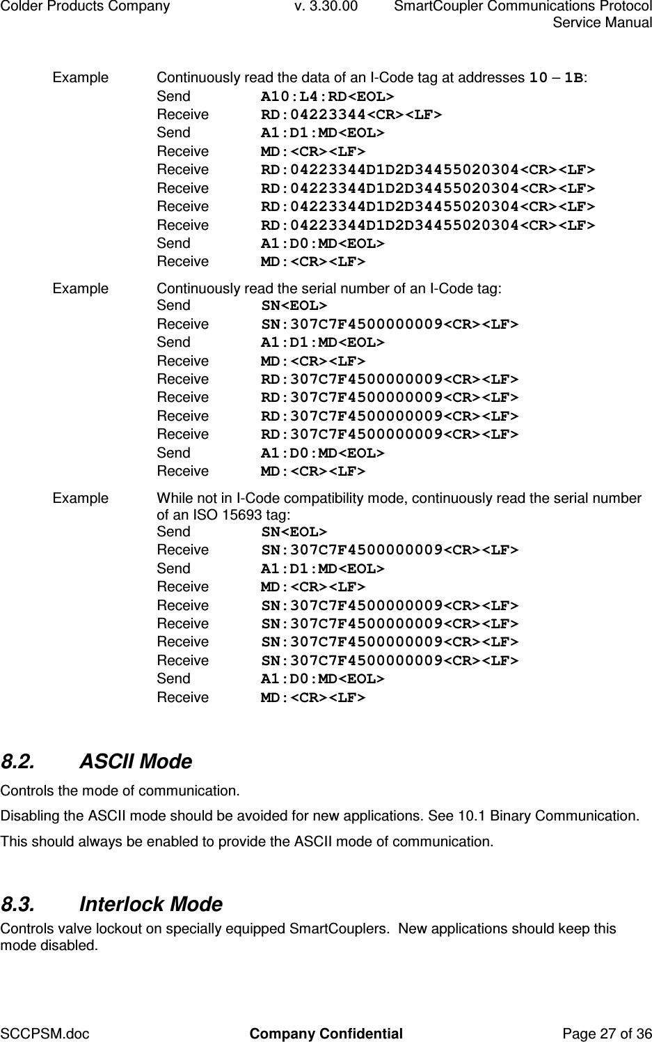 Colder Products Company  v. 3.30.00  SmartCoupler Communications Protocol     Service Manual SCCPSM.doc  Company Confidential  Page 27 of 36 Example  Continuously read the data of an I-Code tag at addresses 10 &ndash; 1B: Send  A10:L4:RD<EOL> Receive  RD:04223344<CR><LF>  Send  A1:D1:MD<EOL> Receive  MD:<CR><LF> Receive  RD:04223344D1D2D34455020304<CR><LF> Receive  RD:04223344D1D2D34455020304<CR><LF> Receive  RD:04223344D1D2D34455020304<CR><LF> Receive  RD:04223344D1D2D34455020304<CR><LF> Send  A1:D0:MD<EOL> Receive  MD:<CR><LF> Example  Continuously read the serial number of an I-Code tag: Send  SN<EOL> Receive  SN:307C7F4500000009<CR><LF>  Send  A1:D1:MD<EOL> Receive  MD:<CR><LF> Receive  RD:307C7F4500000009<CR><LF> Receive  RD:307C7F4500000009<CR><LF> Receive  RD:307C7F4500000009<CR><LF> Receive  RD:307C7F4500000009<CR><LF> Send  A1:D0:MD<EOL> Receive  MD:<CR><LF> Example  While not in I-Code compatibility mode, continuously read the serial number of an ISO 15693 tag: Send  SN<EOL> Receive  SN:307C7F4500000009<CR><LF>  Send  A1:D1:MD<EOL> Receive  MD:<CR><LF> Receive  SN:307C7F4500000009<CR><LF> Receive  SN:307C7F4500000009<CR><LF> Receive  SN:307C7F4500000009<CR><LF> Receive  SN:307C7F4500000009<CR><LF> Send  A1:D0:MD<EOL> Receive  MD:<CR><LF>  8.2.  ASCII Mode Controls the mode of communication. Disabling the ASCII mode should be avoided for new applications. See 10.1 Binary Communication. This should always be enabled to provide the ASCII mode of communication.  8.3.  Interlock Mode Controls valve lockout on specially equipped SmartCouplers.  New applications should keep this mode disabled.  