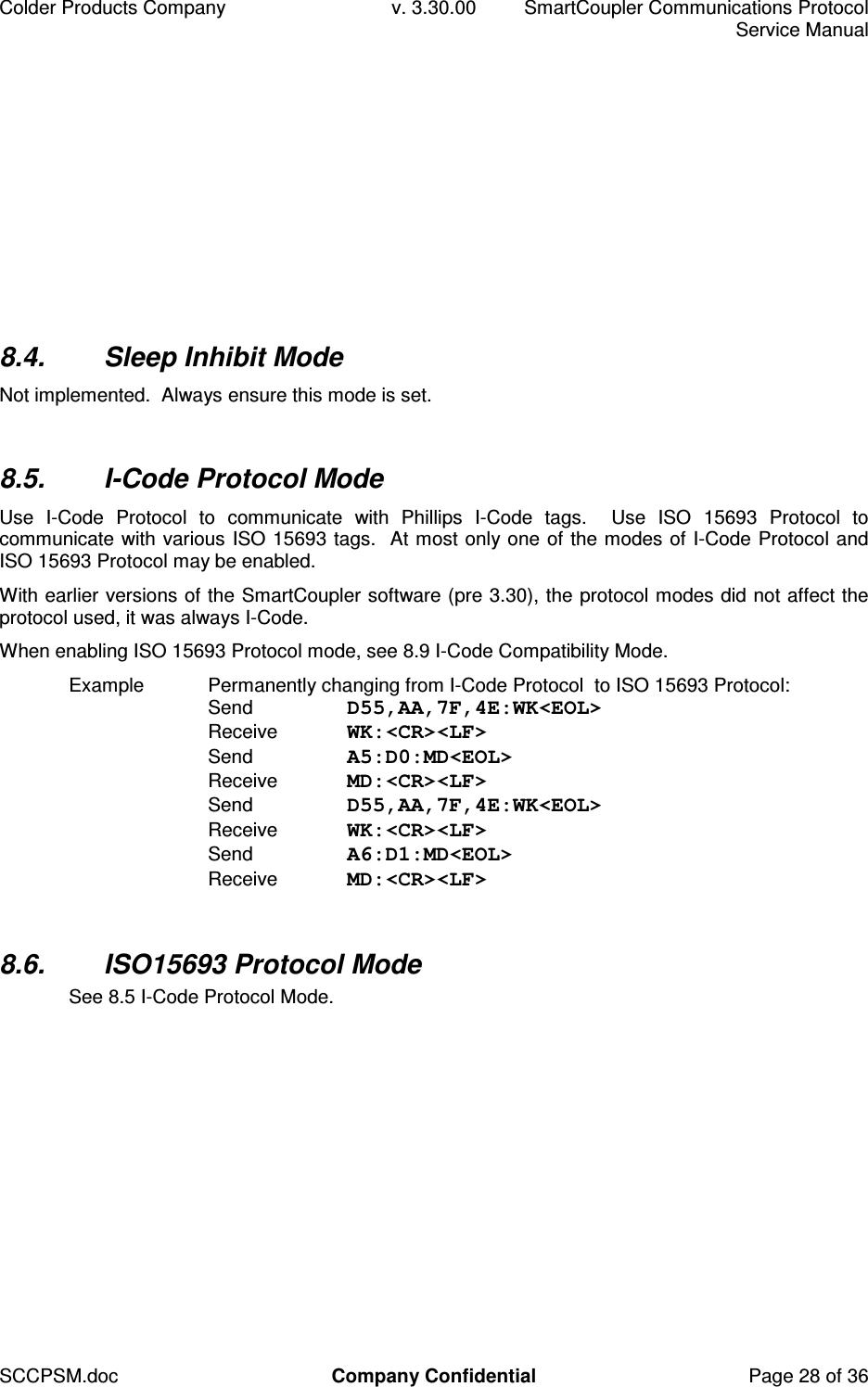 Colder Products Company  v. 3.30.00  SmartCoupler Communications Protocol     Service Manual SCCPSM.doc  Company Confidential  Page 28 of 36 8.4.  Sleep Inhibit Mode Not implemented.  Always ensure this mode is set.  8.5.  I-Code Protocol Mode Use  I-Code  Protocol  to  communicate  with  Phillips  I-Code  tags.    Use  ISO  15693  Protocol  to communicate with various ISO 15693 tags.  At most only one of the modes of I-Code Protocol and ISO 15693 Protocol may be enabled. With earlier versions of the SmartCoupler software (pre 3.30), the protocol modes did not affect the protocol used, it was always I-Code. When enabling ISO 15693 Protocol mode, see 8.9 I-Code Compatibility Mode. Example  Permanently changing from I-Code Protocol  to ISO 15693 Protocol: Send  D55,AA,7F,4E:WK<EOL> Receive  WK:<CR><LF> Send  A5:D0:MD<EOL> Receive  MD:<CR><LF> Send  D55,AA,7F,4E:WK<EOL> Receive  WK:<CR><LF> Send  A6:D1:MD<EOL> Receive  MD:<CR><LF>  8.6.  ISO15693 Protocol Mode See 8.5 I-Code Protocol Mode.  