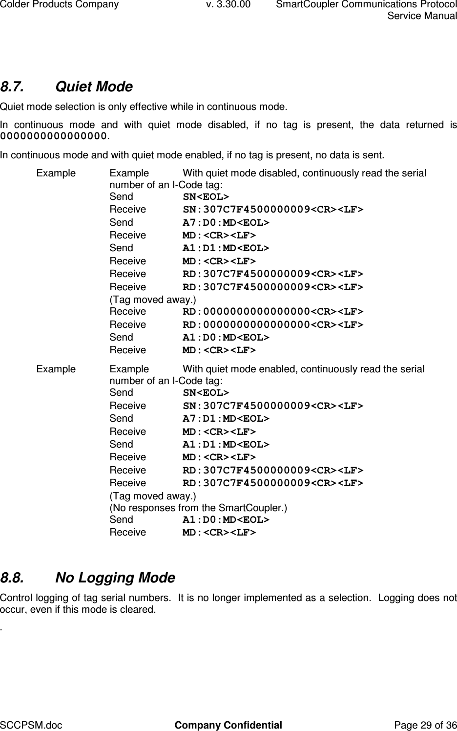 Colder Products Company  v. 3.30.00  SmartCoupler Communications Protocol     Service Manual SCCPSM.doc  Company Confidential  Page 29 of 36 8.7.  Quiet Mode Quiet mode selection is only effective while in continuous mode. In  continuous  mode  and  with  quiet  mode  disabled,  if  no  tag  is  present,  the  data  returned  is 0000000000000000. In continuous mode and with quiet mode enabled, if no tag is present, no data is sent. Example  Example  With quiet mode disabled, continuously read the serial number of an I-Code tag: Send  SN<EOL> Receive  SN:307C7F4500000009<CR><LF>  Send  A7:D0:MD<EOL> Receive  MD:<CR><LF> Send  A1:D1:MD<EOL> Receive  MD:<CR><LF> Receive  RD:307C7F4500000009<CR><LF> Receive  RD:307C7F4500000009<CR><LF> (Tag moved away.) Receive  RD:0000000000000000<CR><LF> Receive  RD:0000000000000000<CR><LF> Send  A1:D0:MD<EOL> Receive  MD:<CR><LF> Example  Example  With quiet mode enabled, continuously read the serial number of an I-Code tag: Send  SN<EOL> Receive  SN:307C7F4500000009<CR><LF>  Send  A7:D1:MD<EOL> Receive  MD:<CR><LF> Send  A1:D1:MD<EOL> Receive  MD:<CR><LF> Receive  RD:307C7F4500000009<CR><LF> Receive  RD:307C7F4500000009<CR><LF> (Tag moved away.) (No responses from the SmartCoupler.) Send  A1:D0:MD<EOL> Receive  MD:<CR><LF>  8.8.  No Logging Mode Control logging of tag serial numbers.  It is no longer implemented as a selection.  Logging does not occur, even if this mode is cleared. .  