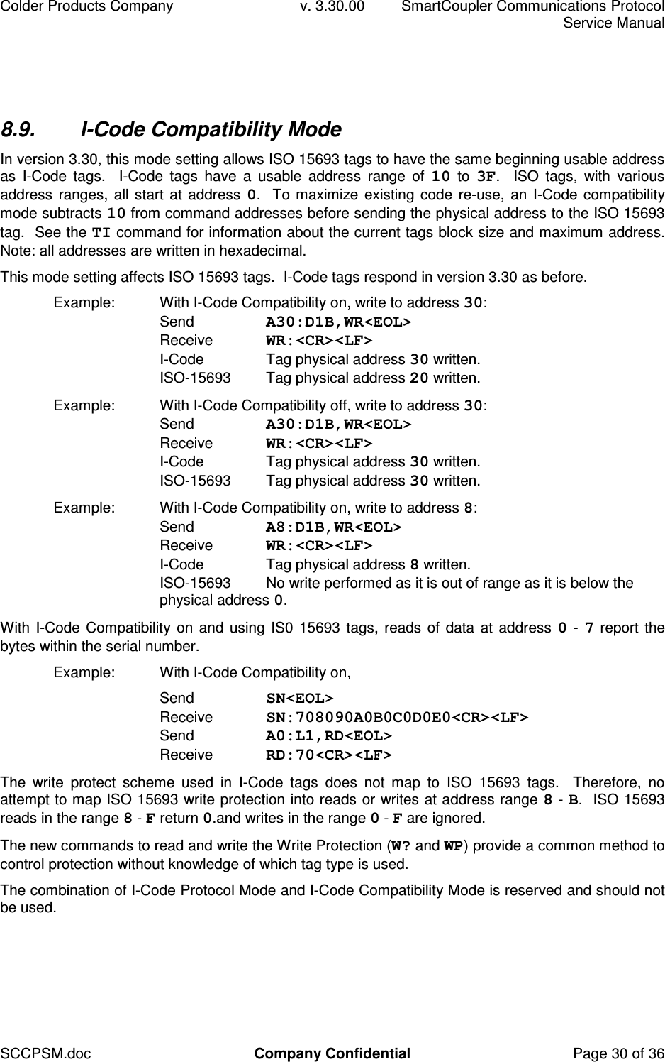 Colder Products Company  v. 3.30.00  SmartCoupler Communications Protocol     Service Manual SCCPSM.doc  Company Confidential  Page 30 of 36 8.9.  I-Code Compatibility Mode In version 3.30, this mode setting allows ISO 15693 tags to have the same beginning usable address as  I-Code  tags.    I-Code  tags  have  a  usable  address  range  of  10  to  3F.    ISO  tags,  with  various address ranges, all start at address 0.  To maximize existing code re-use,  an I-Code compatibility mode subtracts 10 from command addresses before sending the physical address to the ISO 15693 tag.  See the TI command for information about the current tags block size and maximum address.  Note: all addresses are written in hexadecimal. This mode setting affects ISO 15693 tags.  I-Code tags respond in version 3.30 as before. Example:  With I-Code Compatibility on, write to address 30: Send  A30:D1B,WR<EOL> Receive  WR:<CR><LF> I-Code  Tag physical address 30 written. ISO-15693  Tag physical address 20 written. Example:  With I-Code Compatibility off, write to address 30: Send  A30:D1B,WR<EOL> Receive  WR:<CR><LF> I-Code  Tag physical address 30 written. ISO-15693  Tag physical address 30 written. Example:  With I-Code Compatibility on, write to address 8: Send  A8:D1B,WR<EOL> Receive  WR:<CR><LF> I-Code  Tag physical address 8 written. ISO-15693  No write performed as it is out of range as it is below the physical address 0. With I-Code Compatibility on and using IS0 15693 tags, reads of data at address 0 - 7 report the bytes within the serial number. Example:  With I-Code Compatibility on,    Send  SN<EOL> Receive  SN:708090A0B0C0D0E0<CR><LF> Send  A0:L1,RD<EOL> Receive  RD:70<CR><LF> The  write  protect  scheme  used  in  I-Code  tags  does  not  map  to  ISO  15693  tags.    Therefore,  no attempt to map ISO 15693 write protection into reads or writes at address range 8 - B.  ISO 15693 reads in the range 8 - F return 0.and writes in the range 0 - F are ignored. The new commands to read and write the Write Protection (W? and WP) provide a common method to control protection without knowledge of which tag type is used. The combination of I-Code Protocol Mode and I-Code Compatibility Mode is reserved and should not be used.  