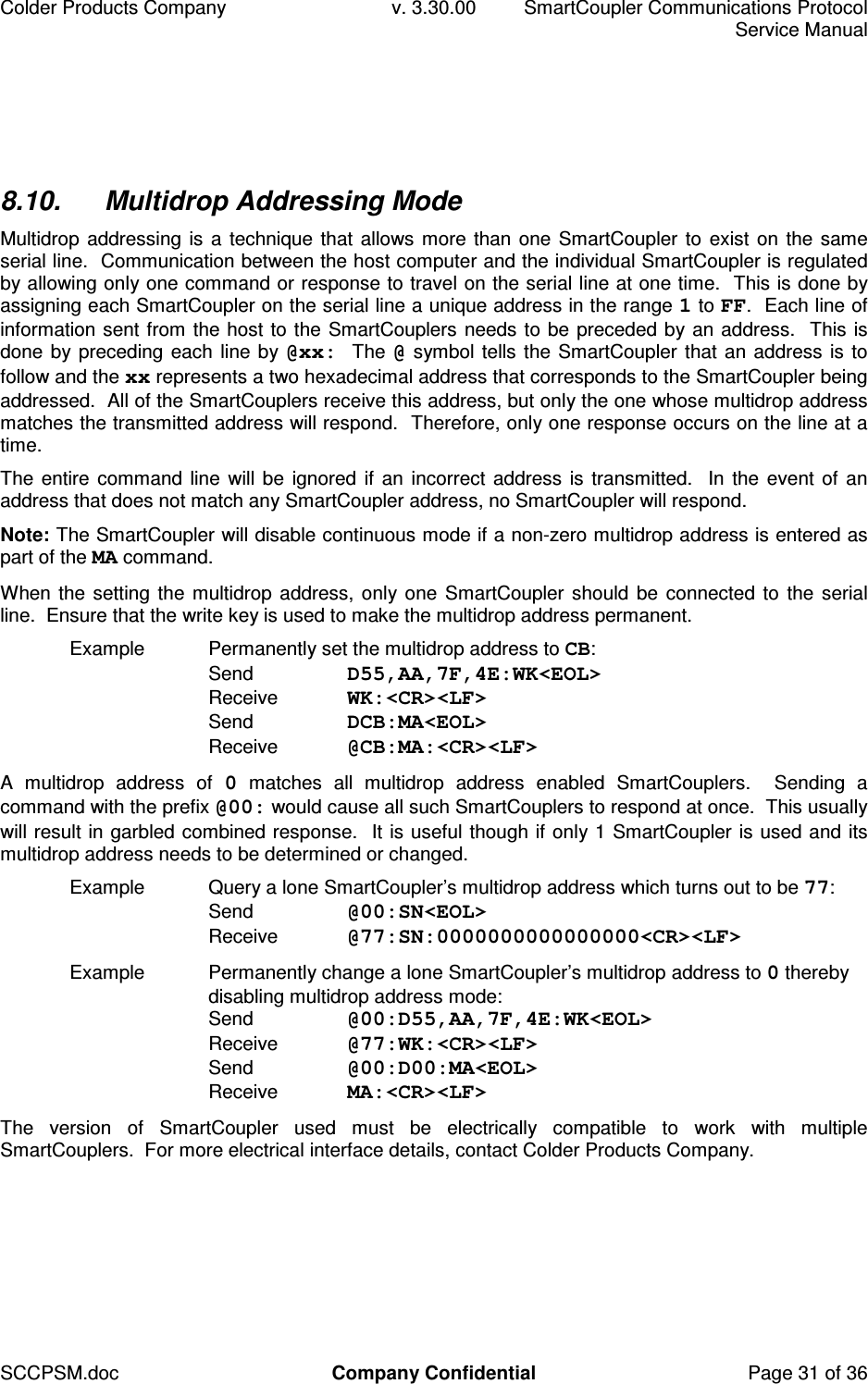 Colder Products Company  v. 3.30.00  SmartCoupler Communications Protocol     Service Manual SCCPSM.doc  Company Confidential  Page 31 of 36 8.10.  Multidrop Addressing Mode Multidrop addressing is a technique that allows more than one SmartCoupler to exist on the same serial line.  Communication between the host computer and the individual SmartCoupler is regulated by allowing only one command or response to travel on the serial line at one time.  This is done by assigning each SmartCoupler on the serial line a unique address in the range 1 to FF.  Each line of information sent from the host to the SmartCouplers needs to be preceded by an address.  This is done by preceding each line by @xx:  The @ symbol tells the SmartCoupler that an address is to follow and the xx represents a two hexadecimal address that corresponds to the SmartCoupler being addressed.  All of the SmartCouplers receive this address, but only the one whose multidrop address matches the transmitted address will respond.  Therefore, only one response occurs on the line at a time. The entire command line will be ignored if an incorrect address is transmitted.  In the event of an address that does not match any SmartCoupler address, no SmartCoupler will respond.   Note: The SmartCoupler will disable continuous mode if a non-zero multidrop address is entered as part of the MA command. When the setting the multidrop address,  only one  SmartCoupler should be connected to the serial line.  Ensure that the write key is used to make the multidrop address permanent. Example  Permanently set the multidrop address to CB: Send  D55,AA,7F,4E:WK<EOL> Receive  WK:<CR><LF>  Send  DCB:MA<EOL> Receive  @CB:MA:<CR><LF> A  multidrop  address  of  0  matches  all  multidrop  address  enabled  SmartCouplers.    Sending  a command with the prefix @00: would cause all such SmartCouplers to respond at once.  This usually will result in garbled combined response.  It is useful though if only 1 SmartCoupler is used and its multidrop address needs to be determined or changed. Example  Query a lone SmartCoupler&rsquo;s multidrop address which turns out to be 77: Send  @00:SN<EOL> Receive  @77:SN:0000000000000000<CR><LF>  Example  Permanently change a lone SmartCoupler&rsquo;s multidrop address to 0 thereby disabling multidrop address mode:  Send  @00:D55,AA,7F,4E:WK<EOL> Receive  @77:WK:<CR><LF> Send  @00:D00:MA<EOL> Receive  MA:<CR><LF>  The  version  of  SmartCoupler  used  must  be  electrically  compatible  to  work  with  multiple SmartCouplers.  For more electrical interface details, contact Colder Products Company.  