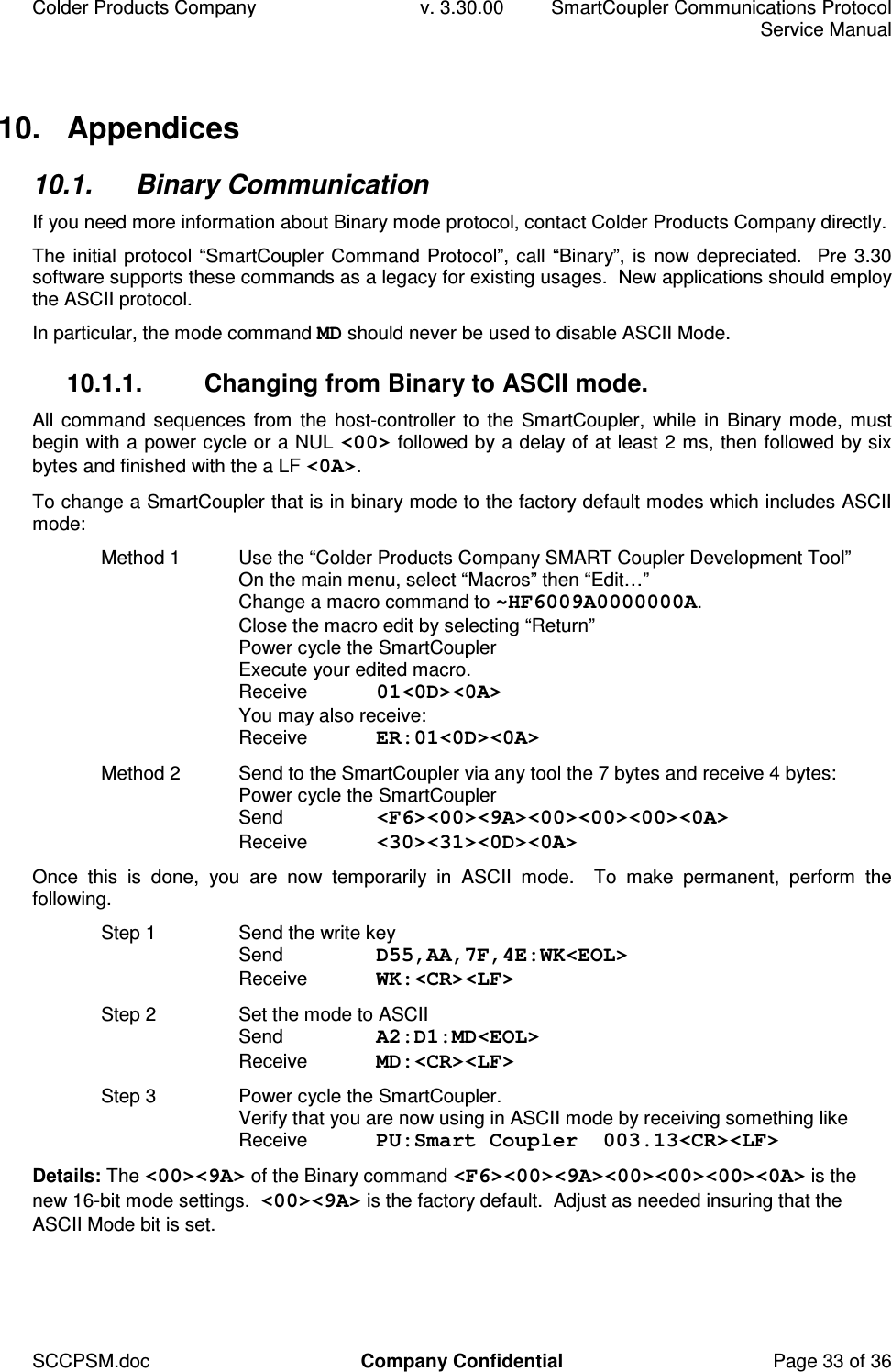 Colder Products Company  v. 3.30.00  SmartCoupler Communications Protocol     Service Manual SCCPSM.doc  Company Confidential  Page 33 of 36 10.  Appendices 10.1.  Binary Communication If you need more information about Binary mode protocol, contact Colder Products Company directly. The initial protocol &ldquo;SmartCoupler Command Protocol&rdquo;, call &ldquo;Binary&rdquo;, is now depreciated.  Pre 3.30 software supports these commands as a legacy for existing usages.  New applications should employ the ASCII protocol.  In particular, the mode command MD should never be used to disable ASCII Mode. 10.1.1.  Changing from Binary to ASCII mode. All command sequences  from  the host-controller to  the SmartCoupler,  while in Binary mode, must begin with a power cycle or a NUL <00> followed by a delay of at least 2 ms, then followed by six bytes and finished with the a LF <0A>. To change a SmartCoupler that is in binary mode to the factory default modes which includes ASCII mode: Method 1  Use the &ldquo;Colder Products Company SMART Coupler Development Tool&rdquo; On the main menu, select &ldquo;Macros&rdquo; then &ldquo;Edit&hellip;&rdquo; Change a macro command to ~HF6009A0000000A. Close the macro edit by selecting &ldquo;Return&rdquo; Power cycle the SmartCoupler Execute your edited macro. Receive  01<0D><0A> You may also receive: Receive  ER:01<0D><0A> Method 2  Send to the SmartCoupler via any tool the 7 bytes and receive 4 bytes: Power cycle the SmartCoupler Send  <F6><00><9A><00><00><00><0A> Receive  <30><31><0D><0A> Once  this  is  done,  you  are  now  temporarily  in  ASCII  mode.    To  make  permanent,  perform  the following. Step 1  Send the write key Send  D55,AA,7F,4E:WK<EOL> Receive  WK:<CR><LF> Step 2  Set the mode to ASCII Send  A2:D1:MD<EOL> Receive  MD:<CR><LF> Step 3  Power cycle the SmartCoupler. Verify that you are now using in ASCII mode by receiving something like Receive  PU:Smart Coupler  003.13<CR><LF> Details: The <00><9A> of the Binary command <F6><00><9A><00><00><00><0A> is the new 16-bit mode settings.  <00><9A> is the factory default.  Adjust as needed insuring that the ASCII Mode bit is set.  