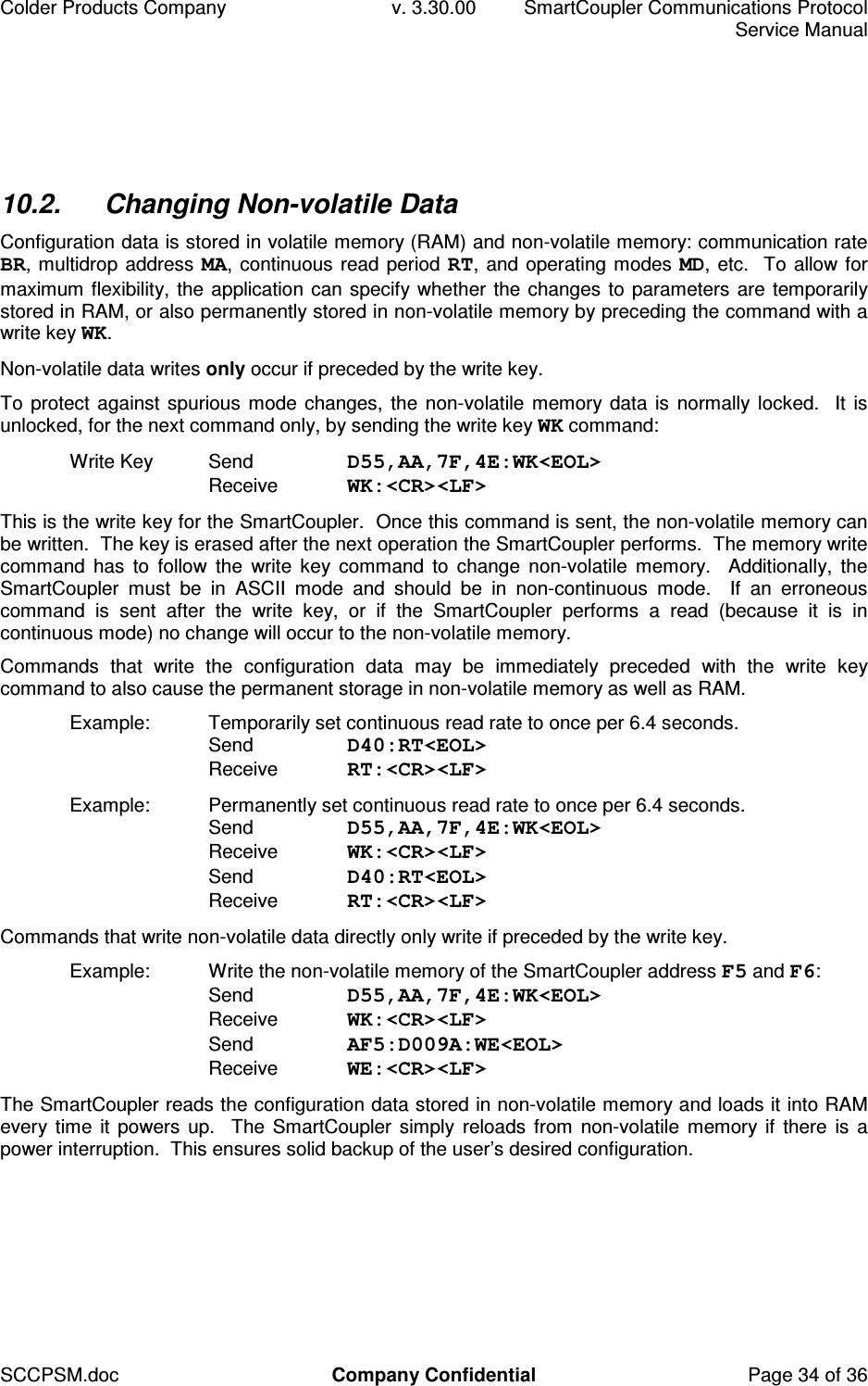 Colder Products Company  v. 3.30.00  SmartCoupler Communications Protocol     Service Manual SCCPSM.doc  Company Confidential  Page 34 of 36 10.2.  Changing Non-volatile Data Configuration data is stored in volatile memory (RAM) and non-volatile memory: communication rate BR, multidrop address MA, continuous read period RT, and operating modes MD, etc.  To allow for maximum flexibility, the application can specify whether the changes to parameters are temporarily stored in RAM, or also permanently stored in non-volatile memory by preceding the command with a write key WK. Non-volatile data writes only occur if preceded by the write key. To protect against spurious mode changes, the non-volatile memory data is normally locked.  It is unlocked, for the next command only, by sending the write key WK command: Write Key  Send  D55,AA,7F,4E:WK<EOL> Receive  WK:<CR><LF>  This is the write key for the SmartCoupler.  Once this command is sent, the non-volatile memory can be written.  The key is erased after the next operation the SmartCoupler performs.  The memory write command  has  to  follow  the  write  key  command  to  change  non-volatile  memory.    Additionally,  the SmartCoupler  must  be  in  ASCII  mode  and  should  be  in  non-continuous  mode.    If  an  erroneous command  is  sent  after  the  write  key,  or  if  the  SmartCoupler  performs  a  read  (because  it  is  in continuous mode) no change will occur to the non-volatile memory. Commands  that  write  the  configuration  data  may  be  immediately  preceded  with  the  write  key command to also cause the permanent storage in non-volatile memory as well as RAM. Example:  Temporarily set continuous read rate to once per 6.4 seconds. Send  D40:RT<EOL> Receive  RT:<CR><LF> Example:  Permanently set continuous read rate to once per 6.4 seconds.  Send  D55,AA,7F,4E:WK<EOL> Receive  WK:<CR><LF>  Send  D40:RT<EOL> Receive  RT:<CR><LF> Commands that write non-volatile data directly only write if preceded by the write key. Example:  Write the non-volatile memory of the SmartCoupler address F5 and F6: Send  D55,AA,7F,4E:WK<EOL> Receive  WK:<CR><LF> Send  AF5:D009A:WE<EOL> Receive  WE:<CR><LF> The SmartCoupler reads the configuration data stored in non-volatile memory and loads it into RAM every time  it powers up.   The SmartCoupler simply  reloads  from  non-volatile  memory if  there is a power interruption.  This ensures solid backup of the user&rsquo;s desired configuration.  