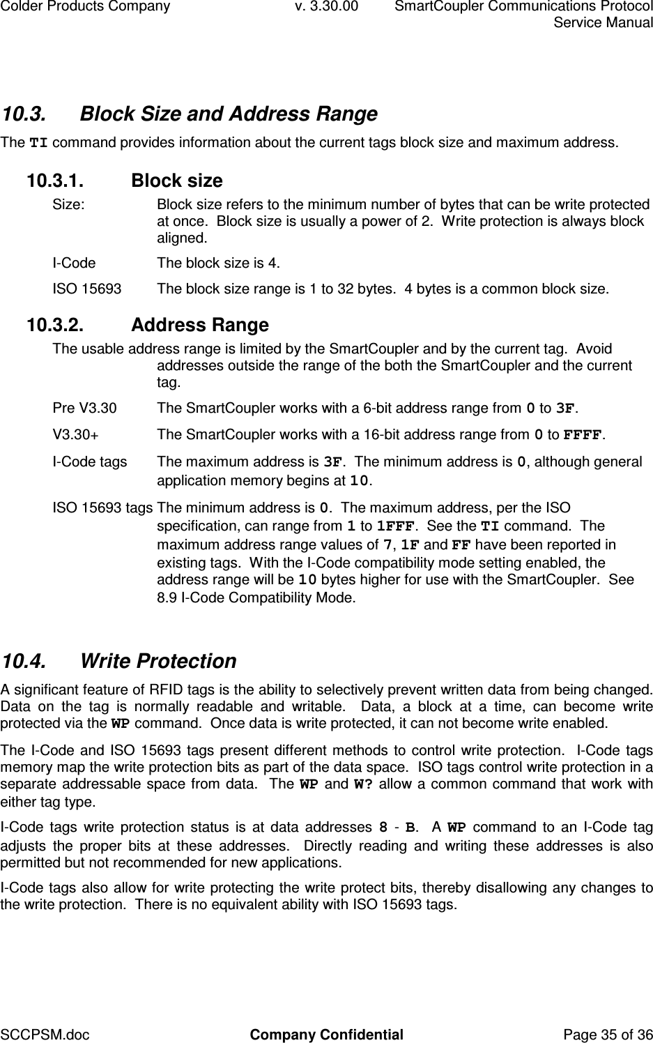 Colder Products Company  v. 3.30.00  SmartCoupler Communications Protocol     Service Manual SCCPSM.doc  Company Confidential  Page 35 of 36 10.3.  Block Size and Address Range The TI command provides information about the current tags block size and maximum address. 10.3.1.  Block size  Size:  Block size refers to the minimum number of bytes that can be write protected at once.  Block size is usually a power of 2.  Write protection is always block aligned. I-Code  The block size is 4. ISO 15693  The block size range is 1 to 32 bytes.  4 bytes is a common block size. 10.3.2.  Address Range The usable address range is limited by the SmartCoupler and by the current tag.  Avoid addresses outside the range of the both the SmartCoupler and the current tag. Pre V3.30  The SmartCoupler works with a 6-bit address range from 0 to 3F. V3.30+  The SmartCoupler works with a 16-bit address range from 0 to FFFF. I-Code tags  The maximum address is 3F.  The minimum address is 0, although general application memory begins at 10. ISO 15693 tags The minimum address is 0.  The maximum address, per the ISO specification, can range from 1 to 1FFF.  See the TI command.  The maximum address range values of 7, 1F and FF have been reported in existing tags.  With the I-Code compatibility mode setting enabled, the address range will be 10 bytes higher for use with the SmartCoupler.  See 8.9 I-Code Compatibility Mode.  10.4.  Write Protection A significant feature of RFID tags is the ability to selectively prevent written data from being changed.  Data  on  the  tag  is  normally  readable  and  writable.    Data,  a  block  at  a  time,  can  become  write protected via the WP command.  Once data is write protected, it can not become write enabled. The I-Code and ISO 15693 tags present different methods to control write protection.  I-Code tags memory map the write protection bits as part of the data space.  ISO tags control write protection in a separate addressable space from data.  The WP and W? allow a common command that work with either tag type. I-Code  tags  write  protection  status  is  at  data  addresses  8 - B.  A WP command to  an  I-Code  tag adjusts  the  proper  bits  at  these  addresses.    Directly  reading  and  writing  these  addresses  is  also permitted but not recommended for new applications. I-Code tags also allow for write protecting the write protect bits, thereby disallowing any changes to the write protection.  There is no equivalent ability with ISO 15693 tags.  