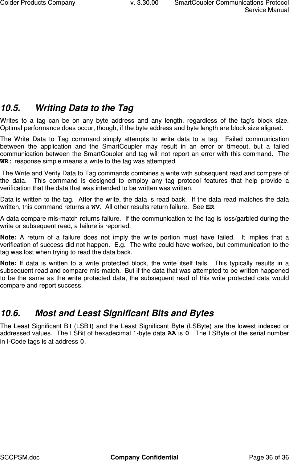 Colder Products Company  v. 3.30.00  SmartCoupler Communications Protocol     Service Manual SCCPSM.doc  Company Confidential  Page 36 of 36 10.5.  Writing Data to the Tag Writes  to  a  tag  can  be  on  any  byte  address  and  any  length,  regardless  of  the  tag&rsquo;s  block  size.  Optimal performance does occur, though, if the byte address and byte length are block size aligned. The  Write  Data  to  Tag  command  simply  attempts  to  write  data  to  a  tag.    Failed  communication between  the  application  and  the  SmartCoupler  may  result  in  an  error  or  timeout,  but  a  failed communication between the SmartCoupler and tag will not report an error with this command.  The WR: response simple means a write to the tag was attempted.  The Write and Verify Data to Tag commands combines a write with subsequent read and compare of the  data.    This  command  is  designed  to  employ  any  tag  protocol  features  that  help  provide  a verification that the data that was intended to be written was written. Data is written to the tag.  After the write, the data is read back.  If the data read matches the data written, this command returns a WV.  All other results return failure.  See ER A data compare mis-match returns failure.  If the communication to the tag is loss/garbled during the write or subsequent read, a failure is reported. Note:  A  return  of  a  failure  does  not  imply  the  write  portion  must  have  failed.    It  implies  that  a verification of success did not happen.  E.g.  The write could have worked, but communication to the tag was lost when trying to read the data back. Note:  If  data  is  written  to  a  write  protected  block,  the  write  itself  fails.    This  typically  results  in  a subsequent read and compare mis-match.  But if the data that was attempted to be written happened to be the same as the write protected data, the subsequent read of this write protected data would compare and report success.  10.6.  Most and Least Significant Bits and Bytes The Least Significant Bit (LSBit) and the Least Significant Byte (LSByte) are the lowest indexed or addressed values.  The LSBit of hexadecimal 1-byte data AA is 0.  The LSByte of the serial number in I-Code tags is at address 0.  