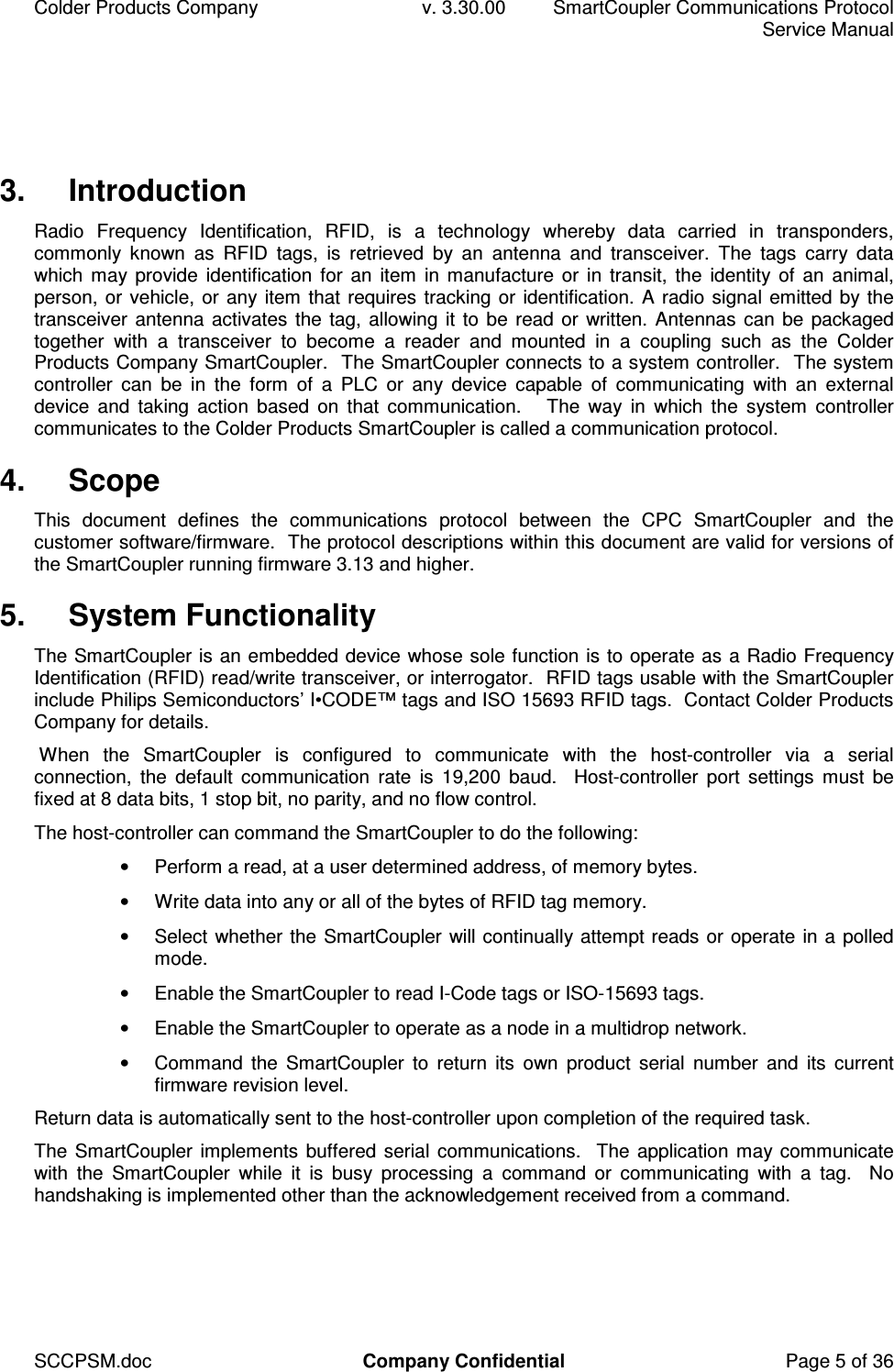 Colder Products Company  v. 3.30.00  SmartCoupler Communications Protocol     Service Manual SCCPSM.doc  Company Confidential  Page 5 of 36 3.  Introduction Radio  Frequency  Identification,  RFID,  is  a  technology  whereby  data  carried  in  transponders, commonly  known  as  RFID  tags,  is  retrieved  by  an  antenna  and  transceiver.  The  tags  carry  data which may provide  identification  for  an item  in manufacture or in  transit, the identity of an animal, person, or vehicle, or any item that requires tracking or identification. A radio signal emitted by the transceiver antenna activates the tag, allowing it to be read or written. Antennas can be packaged together  with  a  transceiver  to  become  a  reader  and  mounted  in  a  coupling  such  as  the  Colder Products Company SmartCoupler.  The SmartCoupler connects to a system controller.  The system controller  can  be  in  the  form  of  a  PLC  or  any  device  capable  of  communicating  with  an  external device  and  taking  action  based  on  that  communication.      The  way  in  which  the  system  controller communicates to the Colder Products SmartCoupler is called a communication protocol. 4.  Scope This  document  defines  the  communications  protocol  between  the  CPC  SmartCoupler  and  the customer software/firmware.  The protocol descriptions within this document are valid for versions of the SmartCoupler running firmware 3.13 and higher. 5.  System Functionality The SmartCoupler is an embedded device whose sole function is to operate as a Radio Frequency Identification (RFID) read/write transceiver, or interrogator.  RFID tags usable with the SmartCoupler include Philips Semiconductors&rsquo; I&bull;CODE&trade; tags and ISO 15693 RFID tags.  Contact Colder Products Company for details.  When  the  SmartCoupler  is  configured  to  communicate  with  the  host-controller  via  a  serial connection,  the  default  communication  rate  is  19,200  baud.    Host-controller  port  settings  must  be fixed at 8 data bits, 1 stop bit, no parity, and no flow control. The host-controller can command the SmartCoupler to do the following: &bull;  Perform a read, at a user determined address, of memory bytes. &bull;  Write data into any or all of the bytes of RFID tag memory. &bull;  Select whether the SmartCoupler will continually attempt reads or operate in a polled mode. &bull;  Enable the SmartCoupler to read I-Code tags or ISO-15693 tags. &bull;  Enable the SmartCoupler to operate as a node in a multidrop network. &bull;  Command  the  SmartCoupler  to  return  its  own  product  serial  number  and  its  current firmware revision level. Return data is automatically sent to the host-controller upon completion of the required task. The SmartCoupler implements buffered serial communications.   The application may communicate with  the  SmartCoupler  while  it  is  busy  processing  a  command  or  communicating  with  a  tag.    No handshaking is implemented other than the acknowledgement received from a command. 
