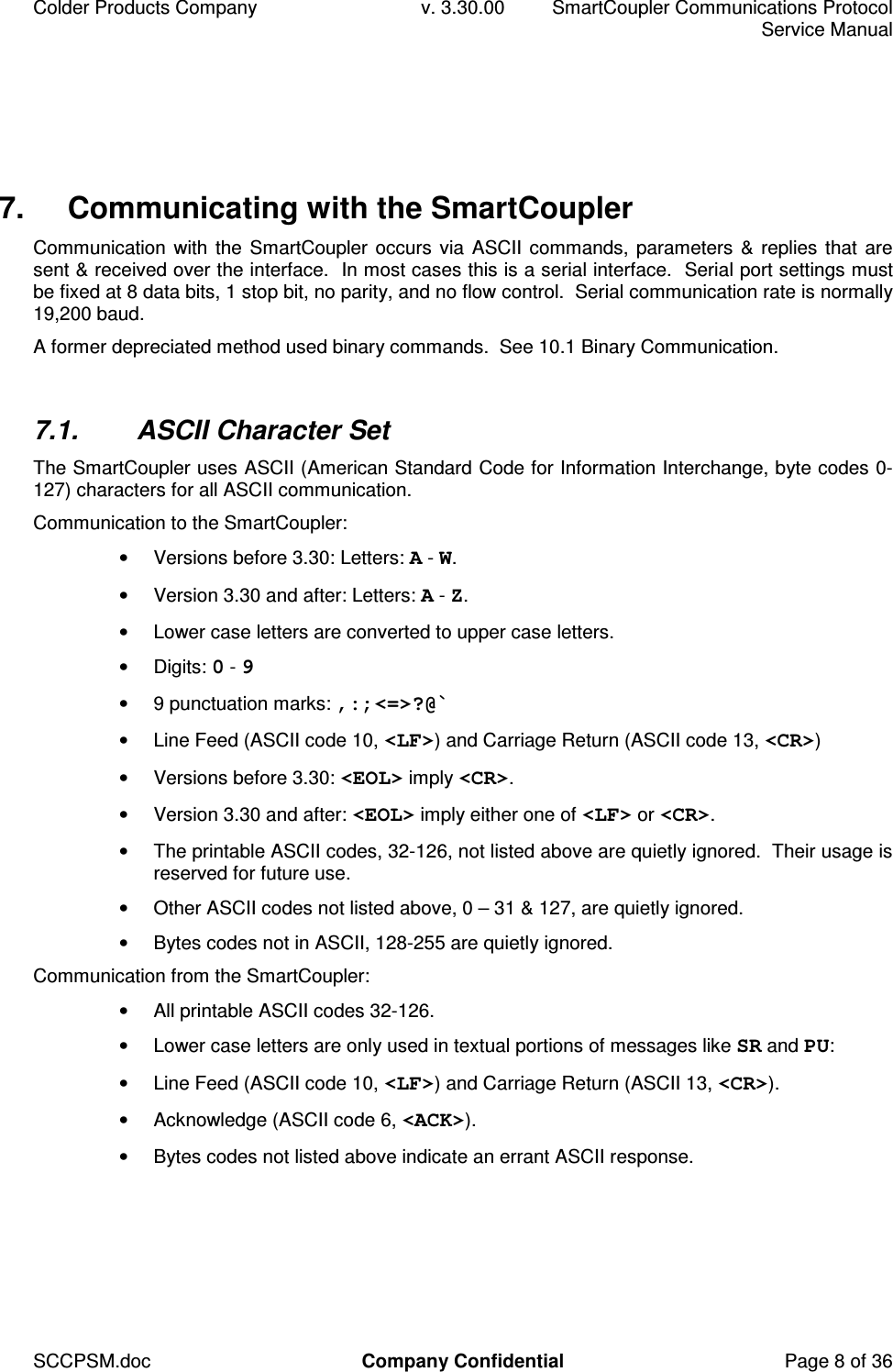 Colder Products Company  v. 3.30.00  SmartCoupler Communications Protocol     Service Manual SCCPSM.doc  Company Confidential  Page 8 of 36 7.  Communicating with the SmartCoupler Communication with the SmartCoupler occurs via ASCII commands, parameters  &amp; replies that  are sent &amp; received over the interface.  In most cases this is a serial interface.  Serial port settings must be fixed at 8 data bits, 1 stop bit, no parity, and no flow control.  Serial communication rate is normally 19,200 baud. A former depreciated method used binary commands.  See 10.1 Binary Communication.  7.1.  ASCII Character Set The SmartCoupler uses ASCII (American Standard Code for Information Interchange, byte codes 0-127) characters for all ASCII communication. Communication to the SmartCoupler: &bull;  Versions before 3.30: Letters: A - W. &bull;  Version 3.30 and after: Letters: A - Z. &bull;  Lower case letters are converted to upper case letters. &bull;  Digits: 0 - 9 &bull;  9 punctuation marks: ,:;<=>?@` &bull;  Line Feed (ASCII code 10, <LF>) and Carriage Return (ASCII code 13, <CR>) &bull;  Versions before 3.30: <EOL> imply <CR>. &bull;  Version 3.30 and after: <EOL> imply either one of <LF> or <CR>. &bull;  The printable ASCII codes, 32-126, not listed above are quietly ignored.  Their usage is reserved for future use. &bull;  Other ASCII codes not listed above, 0 &ndash; 31 &amp; 127, are quietly ignored. &bull;  Bytes codes not in ASCII, 128-255 are quietly ignored. Communication from the SmartCoupler: &bull;  All printable ASCII codes 32-126. &bull;  Lower case letters are only used in textual portions of messages like SR and PU: &bull;  Line Feed (ASCII code 10, <LF>) and Carriage Return (ASCII 13, <CR>). &bull;  Acknowledge (ASCII code 6, <ACK>). &bull;  Bytes codes not listed above indicate an errant ASCII response.  