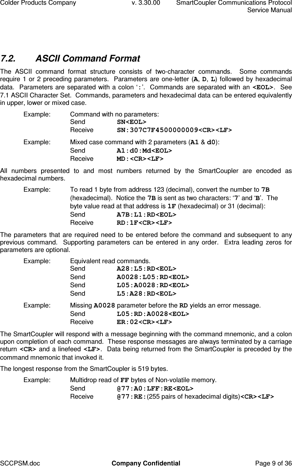 Colder Products Company  v. 3.30.00  SmartCoupler Communications Protocol     Service Manual SCCPSM.doc  Company Confidential  Page 9 of 36 7.2.  ASCII Command Format The  ASCII  command  format  structure  consists  of  two-character  commands.    Some  commands require 1 or 2 preceding parameters.  Parameters are one-letter (A, D, L) followed by hexadecimal data.  Parameters are separated with a colon &lsquo;:&rsquo;.  Commands are separated with an <EOL>.  See 7.1 ASCII Character Set.  Commands, parameters and hexadecimal data can be entered equivalently in upper, lower or mixed case. Example:  Command with no parameters: Send  SN<EOL> Receive  SN:307C7F4500000009<CR><LF> Example:  Mixed case command with 2 parameters (A1 &amp; d0): Send  A1:d0:Md<EOL> Receive  MD:<CR><LF> All  numbers  presented  to  and  most  numbers  returned  by  the  SmartCoupler  are  encoded  as hexadecimal numbers. Example:  To read 1 byte from address 123 (decimal), convert the number to 7B (hexadecimal).  Notice the 7B is sent as two characters: &lsquo;7&rsquo; and &lsquo;B&rsquo;.  The byte value read at that address is 1F (hexadecimal) or 31 (decimal): Send  A7B:L1:RD<EOL> Receive  RD:1F<CR><LF> The parameters that are required need to be entered before the command and subsequent to any previous command.   Supporting parameters can be  entered  in  any order.   Extra leading  zeros for parameters are optional. Example:  Equivalent read commands. Send  A28:L5:RD<EOL> Send  A0028:L05:RD<EOL> Send  L05:A0028:RD<EOL> Send  L5:A28:RD<EOL> Example:  Missing A0028 parameter before the RD yields an error message. Send  L05:RD:A0028<EOL> Receive  ER:02<CR><LF> The SmartCoupler will respond with a message beginning with the command mnemonic, and a colon upon completion of each command.  These response messages are always terminated by a carriage return <CR> and a linefeed <LF>.  Data being returned from the SmartCoupler is preceded by the command mnemonic that invoked it. The longest response from the SmartCoupler is 519 bytes. Example:  Multidrop read of FF bytes of Non-volatile memory. Send  @77:A0:LFF:RE<EOL> Receive  @77:RE:(255 pairs of hexadecimal digits)<CR><LF>  
