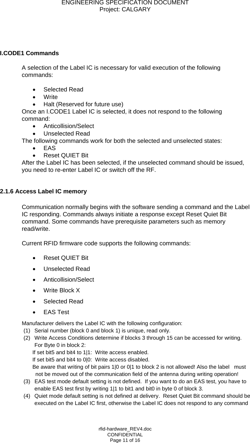 ENGINEERING SPECIFICATION DOCUMENT Project: CALGARY rfid-hardware_REV4.doc CONFIDENTIAL Page 11 of 16     I.CODE1 Commands   A selection of the Label IC is necessary for valid execution of the following commands:  &bull;  Selected Read &bull;  Write &bull;  Halt (Reserved for future use) Once an I.CODE1 Label IC is selected, it does not respond to the following command: &bull;  Anticollision/Select &bull;  Unselected Read The following commands work for both the selected and unselected states: &bull;  EAS &bull;  Reset QUIET Bit After the Label IC has been selected, if the unselected command should be issued, you need to re-enter Label IC or switch off the RF.   2.1.6 Access Label IC memory  Communication normally begins with the software sending a command and the Label IC responding. Commands always initiate a response except Reset Quiet Bit command. Some commands have prerequisite parameters such as memory read/write.  Current RFID firmware code supports the following commands:   &bull;  Reset QUIET Bit &bull;  Unselected Read &bull;  Anticollision/Select &bull;  Write Block X &bull;  Selected Read &bull;  EAS Test Manufacturer delivers the Label IC with the following configuration: (1)  Serial number (block 0 and block 1) is unique, read only. (2)  Write Access Conditions determine if blocks 3 through 15 can be accessed for writing. For Byte 0 in block 2:         If set bit5 and bit4 to 1|1:  Write access enabled.         If set bit5 and bit4 to 0|0:  Write access disabled.          Be aware that writing of bit pairs 1|0 or 0|1 to block 2 is not allowed! Also the label   must not be moved out of the communication field of the antenna during writing operation! (3)  EAS test mode default setting is not defined.  If you want to do an EAS test, you have to enable EAS test first by writing 1|1 to bit1 and bit0 in byte 0 of block 3. (4)  Quiet mode default setting is not defined at delivery.  Reset Quiet Bit command should be executed on the Label IC first, otherwise the Label IC does not respond to any command 