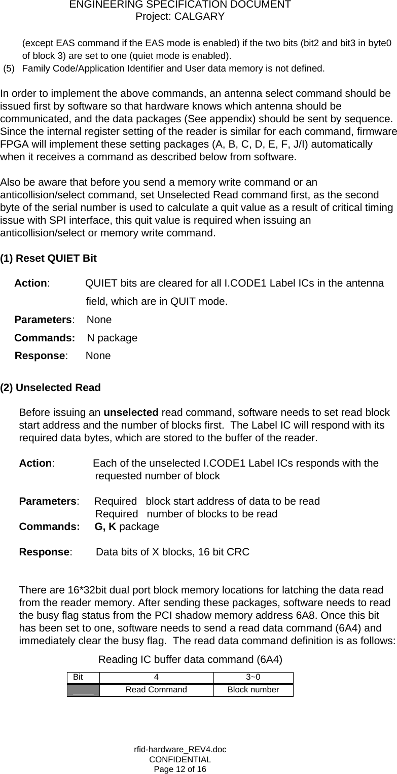 ENGINEERING SPECIFICATION DOCUMENT Project: CALGARY rfid-hardware_REV4.doc CONFIDENTIAL Page 12 of 16 (except EAS command if the EAS mode is enabled) if the two bits (bit2 and bit3 in byte0 of block 3) are set to one (quiet mode is enabled). (5)  Family Code/Application Identifier and User data memory is not defined.  In order to implement the above commands, an antenna select command should be issued first by software so that hardware knows which antenna should be communicated, and the data packages (See appendix) should be sent by sequence. Since the internal register setting of the reader is similar for each command, firmware FPGA will implement these setting packages (A, B, C, D, E, F, J/I) automatically when it receives a command as described below from software.  Also be aware that before you send a memory write command or an anticollision/select command, set Unselected Read command first, as the second byte of the serial number is used to calculate a quit value as a result of critical timing issue with SPI interface, this quit value is required when issuing an anticollision/select or memory write command.   (1) Reset QUIET Bit          Action:            QUIET bits are cleared for all I.CODE1 Label ICs in the antenna field, which are in QUIT mode.         Parameters:    None Commands:    N package              Response:      None    (2) Unselected Read  Before issuing an unselected read command, software needs to set read block start address and the number of blocks first.  The Label IC will respond with its required data bytes, which are stored to the buffer of the reader.  Action:             Each of the unselected I.CODE1 Label ICs responds with the      requested number of block  Parameters:     Required   block start address of data to be read                           Required   number of blocks to be read Commands:     G, K package       Response:        Data bits of X blocks, 16 bit CRC        There are 16*32bit dual port block memory locations for latching the data read from the reader memory. After sending these packages, software needs to read the busy flag status from the PCI shadow memory address 6A8. Once this bit has been set to one, software needs to send a read data command (6A4) and immediately clear the busy flag.  The read data command definition is as follows:                            Reading IC buffer data command (6A4) Bit 4  3~0 Read Command  Block number  