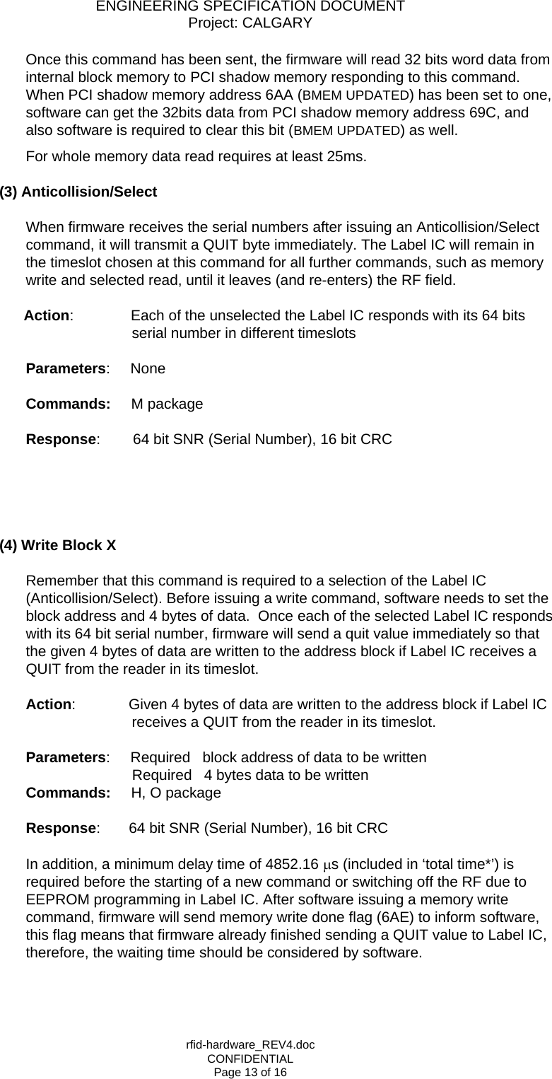 ENGINEERING SPECIFICATION DOCUMENT Project: CALGARY rfid-hardware_REV4.doc CONFIDENTIAL Page 13 of 16 Once this command has been sent, the firmware will read 32 bits word data from internal block memory to PCI shadow memory responding to this command. When PCI shadow memory address 6AA (BMEM UPDATED) has been set to one, software can get the 32bits data from PCI shadow memory address 69C, and also software is required to clear this bit (BMEM UPDATED) as well. For whole memory data read requires at least 25ms.  (3) Anticollision/Select  When firmware receives the serial numbers after issuing an Anticollision/Select command, it will transmit a QUIT byte immediately. The Label IC will remain in the timeslot chosen at this command for all further commands, such as memory write and selected read, until it leaves (and re-enters) the RF field.          Action:              Each of the unselected the Label IC responds with its 64 bits serial number in different timeslots  Parameters:     None                           Commands:     M package      Response:        64 bit SNR (Serial Number), 16 bit CRC      (4) Write Block X  Remember that this command is required to a selection of the Label IC (Anticollision/Select). Before issuing a write command, software needs to set the block address and 4 bytes of data.  Once each of the selected Label IC responds with its 64 bit serial number, firmware will send a quit value immediately so that the given 4 bytes of data are written to the address block if Label IC receives a QUIT from the reader in its timeslot.    Action:             Given 4 bytes of data are written to the address block if Label IC     receives a QUIT from the reader in its timeslot.  Parameters:     Required   block address of data to be written                           Required   4 bytes data to be written Commands:     H, O package      Response:       64 bit SNR (Serial Number), 16 bit CRC  In addition, a minimum delay time of 4852.16 &micro;s (included in &lsquo;total time*&rsquo;) is required before the starting of a new command or switching off the RF due to EEPROM programming in Label IC. After software issuing a memory write command, firmware will send memory write done flag (6AE) to inform software, this flag means that firmware already finished sending a QUIT value to Label IC, therefore, the waiting time should be considered by software.  