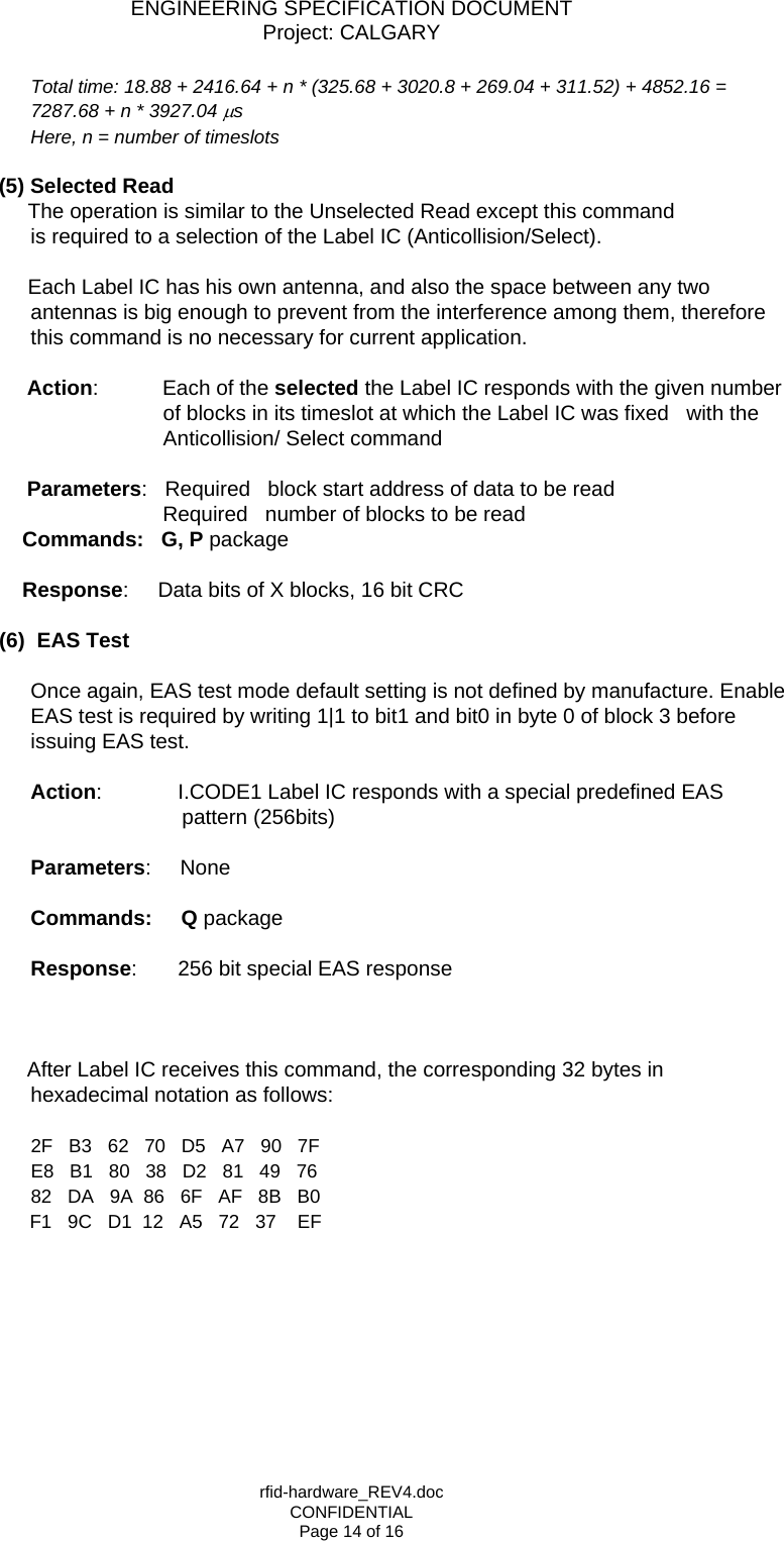 ENGINEERING SPECIFICATION DOCUMENT Project: CALGARY rfid-hardware_REV4.doc CONFIDENTIAL Page 14 of 16 Total time: 18.88 + 2416.64 + n * (325.68 + 3020.8 + 269.04 + 311.52) + 4852.16 = 7287.68 + n * 3927.04 &micro;s Here, n = number of timeslots   (5) Selected Read       The operation is similar to the Unselected Read except this command                 is required to a selection of the Label IC (Anticollision/Select).        Each Label IC has his own antenna, and also the space between any two antennas is big enough to prevent from the interference among them, therefore this command is no necessary for current application.                Action:           Each of the selected the Label IC responds with the given number of blocks in its timeslot at which the Label IC was fixed   with the Anticollision/ Select command   Parameters:   Required   block start address of data to be read                                           Required   number of blocks to be read                   Commands:   G, P package                        Response:     Data bits of X blocks, 16 bit CRC  (6) EAS Test  Once again, EAS test mode default setting is not defined by manufacture. Enable EAS test is required by writing 1|1 to bit1 and bit0 in byte 0 of block 3 before issuing EAS test.    Action:             I.CODE1 Label IC responds with a special predefined EAS    pattern (256bits)      Parameters:     None                           Commands:     Q package      Response:       256 bit special EAS response     After Label IC receives this command, the corresponding 32 bytes in hexadecimal notation as follows:  2F   B3   62   70   D5   A7   90   7F E8   B1   80   38   D2   81   49   76 82   DA   9A  86   6F   AF   8B   B0        F1   9C   D1  12   A5   72   37    EF         