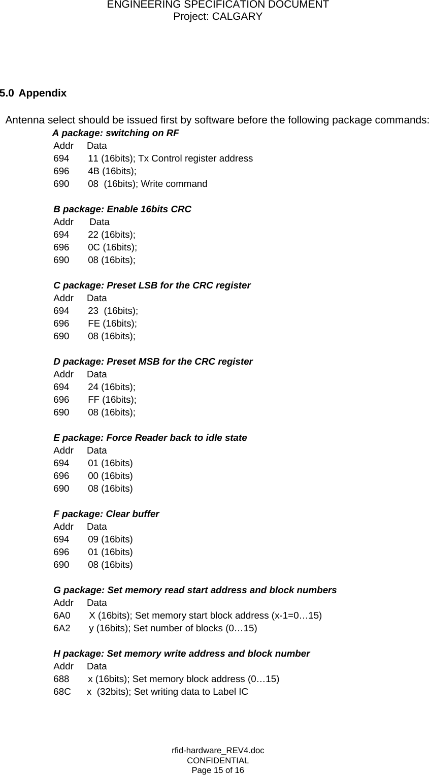ENGINEERING SPECIFICATION DOCUMENT Project: CALGARY rfid-hardware_REV4.doc CONFIDENTIAL Page 15 of 16     5.0 Appendix    Antenna select should be issued first by software before the following package commands:      A package: switching on RF       Addr     Data       694       11 (16bits); Tx Control register address       696       4B (16bits);         690       08  (16bits); Write command        B package: Enable 16bits CRC           Addr      Data       694       22 (16bits);        696       0C (16bits);          690       08 (16bits);        C package: Preset LSB for the CRC register       Addr     Data       694       23  (16bits);          696       FE (16bits);       690       08 (16bits);        D package: Preset MSB for the CRC register       Addr     Data       694       24 (16bits);       696       FF (16bits);       690       08 (16bits);        E package: Force Reader back to idle state       Addr     Data       694       01 (16bits)       696       00 (16bits)          690       08 (16bits)          F package: Clear buffer       Addr     Data       694       09 (16bits)       696       01 (16bits)       690       08 (16bits)        G package: Set memory read start address and block numbers       Addr     Data       6A0       X (16bits); Set memory start block address (x-1=0&hellip;15)       6A2       y (16bits); Set number of blocks (0&hellip;15)         H package: Set memory write address and block number       Addr     Data       688       x (16bits); Set memory block address (0&hellip;15)       68C      x  (32bits); Set writing data to Label IC  