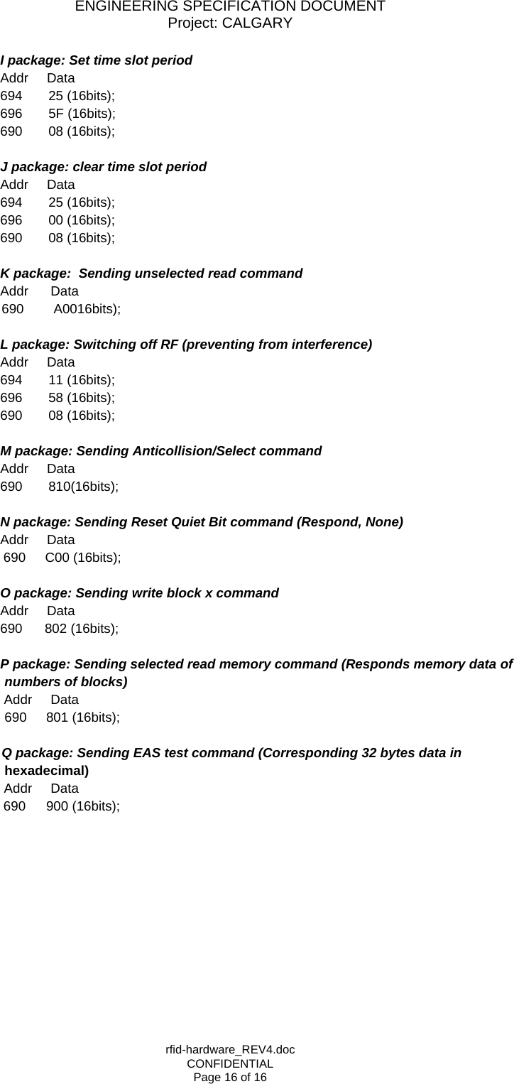 ENGINEERING SPECIFICATION DOCUMENT Project: CALGARY rfid-hardware_REV4.doc CONFIDENTIAL Page 16 of 16       I package: Set time slot period        Addr     Data       694       25 (16bits);          696       5F (16bits);         690       08 (16bits);        J package: clear time slot period        Addr     Data       694       25 (16bits);          696       00 (16bits);         690       08 (16bits);        K package:  Sending unselected read command       Addr      Data  690        A0016bits);        L package: Switching off RF (preventing from interference)       Addr     Data       694       11 (16bits);          696       58 (16bits);         690       08 (16bits);          M package: Sending Anticollision/Select command       Addr     Data        690       810(16bits);        N package: Sending Reset Quiet Bit command (Respond, None)       Addr     Data 690     C00 (16bits);        O package: Sending write block x command        Addr     Data       690      802 (16bits);        P package: Sending selected read memory command (Responds memory data of numbers of blocks)         Addr     Data 690     801 (16bits);   Q package: Sending EAS test command (Corresponding 32 bytes data in       hexadecimal)         Addr     Data 690     900 (16bits);  