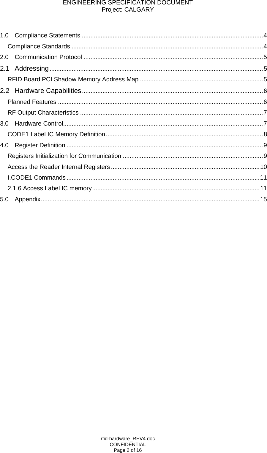 ENGINEERING SPECIFICATION DOCUMENT Project: CALGARY rfid-hardware_REV4.doc CONFIDENTIAL Page 2 of 16  1.0 Compliance Statements ..........................................................................................................4 Compliance Standards ................................................................................................................4 2.0 Communication Protocol .........................................................................................................5 2.1 Addressing.............................................................................................................................5 RFID Board PCI Shadow Memory Address Map ........................................................................5 2.2 Hardware Capabilities..........................................................................................................6 Planned Features ........................................................................................................................6 RF Output Characteristics ...........................................................................................................7 3.0 Hardware Control.....................................................................................................................7 CODE1 Label IC Memory Definition............................................................................................8 4.0 Register Definition ...................................................................................................................9 Registers Initialization for Communication ..................................................................................9 Access the Reader Internal Registers .......................................................................................10 I.CODE1 Commands.................................................................................................................11 2.1.6 Access Label IC memory..................................................................................................11 5.0 Appendix................................................................................................................................15   