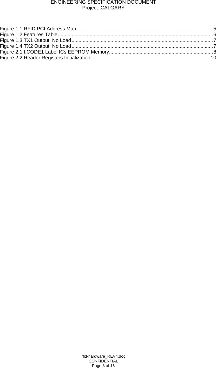 ENGINEERING SPECIFICATION DOCUMENT Project: CALGARY rfid-hardware_REV4.doc CONFIDENTIAL Page 3 of 16  Figure 1.1 RFID PCI Address Map ..................................................................................................5 Figure 1.2 Features Table................................................................................................................6 Figure 1.3 TX1 Output, No Load......................................................................................................7 Figure 1.4 TX2 Output, No Load......................................................................................................7 Figure 2.1 I.CODE1 Label ICs EEPROM Memory...........................................................................8 Figure 2.2 Reader Registers Initialization......................................................................................10  