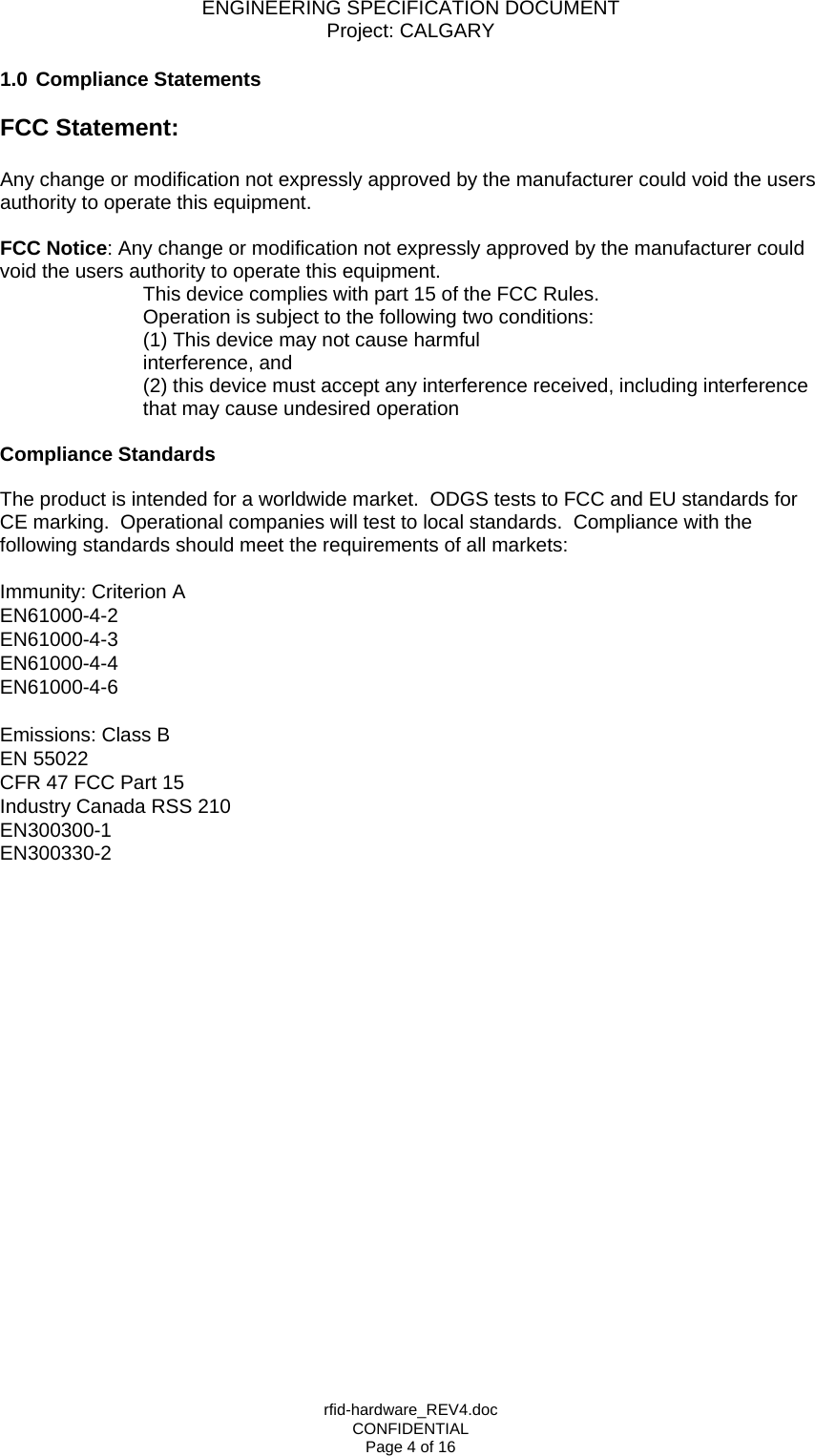 ENGINEERING SPECIFICATION DOCUMENT Project: CALGARY rfid-hardware_REV4.doc CONFIDENTIAL Page 4 of 16 1.0 Compliance Statements  FCC Statement:  Any change or modification not expressly approved by the manufacturer could void the users authority to operate this equipment.  FCC Notice: Any change or modification not expressly approved by the manufacturer could void the users authority to operate this equipment.  This device complies with part 15 of the FCC Rules. Operation is subject to the following two conditions:  (1) This device may not cause harmful interference, and  (2) this device must accept any interference received, including interference that may cause undesired operation  Compliance Standards   The product is intended for a worldwide market.  ODGS tests to FCC and EU standards for CE marking.  Operational companies will test to local standards.  Compliance with the following standards should meet the requirements of all markets:  Immunity: Criterion A EN61000-4-2 EN61000-4-3 EN61000-4-4 EN61000-4-6  Emissions: Class B  EN 55022 CFR 47 FCC Part 15 Industry Canada RSS 210 EN300300-1 EN300330-2   