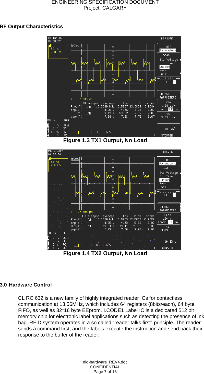 ENGINEERING SPECIFICATION DOCUMENT Project: CALGARY rfid-hardware_REV4.doc CONFIDENTIAL Page 7 of 16  RF Output Characteristics    Figure 1.3 TX1 Output, No Load   Figure 1.4 TX2 Output, No Load     3.0 Hardware Control  CL RC 632 is a new family of highly integrated reader ICs for contactless communication at 13.56MHz, which includes 64 registers (8bits/each), 64 byte FIFO, as well as 32*16 byte EEprom. I.CODE1 Label IC is a dedicated 512 bit memory chip for electronic label applications such as detecting the presence of ink bag. RFID system operates in a so called &ldquo;reader talks first&rdquo; principle. The reader sends a command first, and the labels execute the instruction and send back their response to the buffer of the reader.  