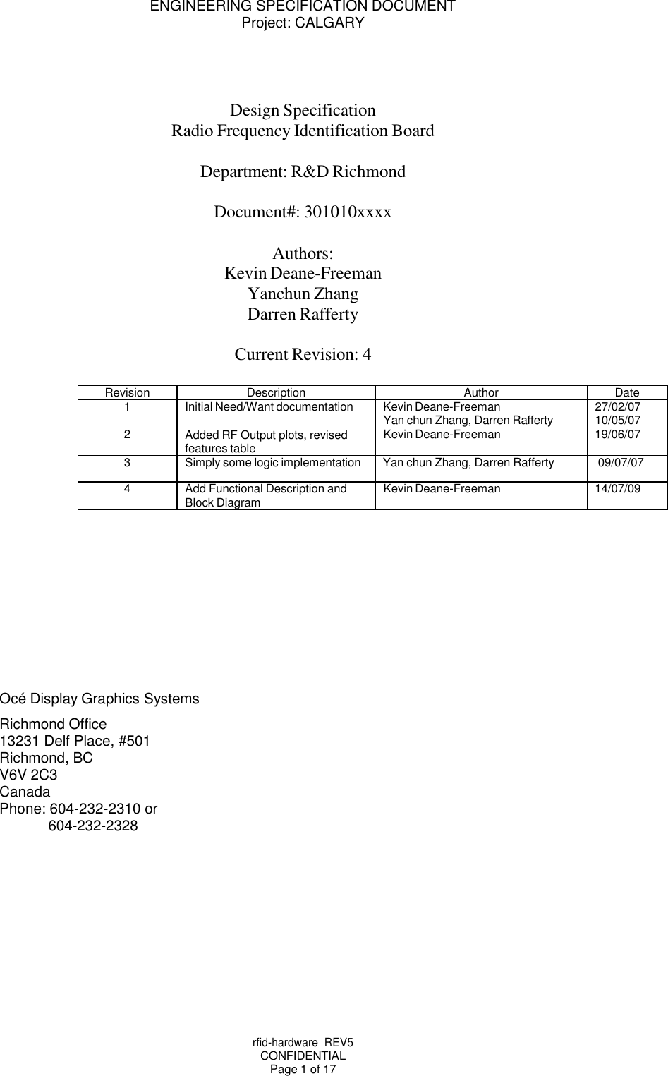 ENGINEERING SPECIFICATION DOCUMENT Project: CALGARY rfid-hardware_REV5 CONFIDENTIAL Page 1 of 17       Design Specification Radio Frequency Identification Board Department: R&amp;D Richmond Document#: 301010xxxx Authors: Kevin Deane-Freeman Yanchun Zhang Darren Rafferty  Current Revision: 4  Revision Description Author Date 1 Initial Need/Want documentation Kevin Deane-Freeman Yan chun Zhang, Darren Rafferty 27/02/07 10/05/07 2 Added RF Output plots, revised features table Kevin Deane-Freeman 19/06/07 3 Simply some logic implementation Yan chun Zhang, Darren Rafferty 09/07/07 4 Add Functional Description and Block Diagram Kevin Deane-Freeman 14/07/09           Oc&eacute; Display Graphics Systems Richmond Office  13231 Delf Place, #501 Richmond, BC V6V 2C3 Canada Phone: 604-232-2310 or 604-232-2328 