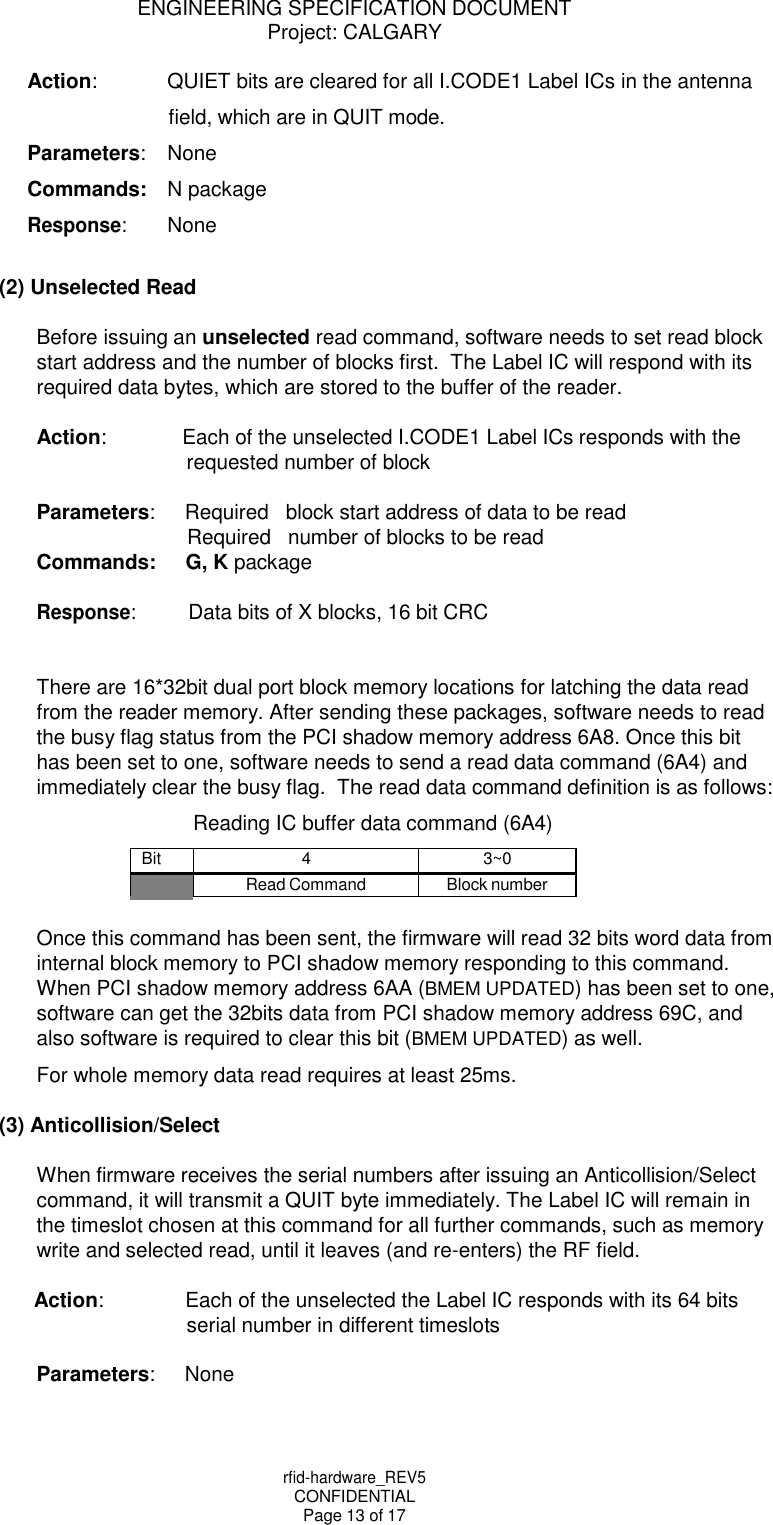rfid-hardware_REV5 CONFIDENTIAL Page 13 of 17 ENGINEERING SPECIFICATION DOCUMENT Project: CALGARY    Action: QUIET bits are cleared for all I.CODE1 Label ICs in the antenna field, which are in QUIT mode. Parameters: None Commands: N package Response: None  (2) Unselected Read  Before issuing an unselected read command, software needs to set read block start address and the number of blocks first.  The Label IC will respond with its required data bytes, which are stored to the buffer of the reader.  Action: Each of the unselected I.CODE1 Label ICs responds with the requested number of block  Parameters: Required   block start address of data to be read Required   number of blocks to be read Commands: G, K package  Response: Data bits of X blocks, 16 bit CRC   There are 16*32bit dual port block memory locations for latching the data read from the reader memory. After sending these packages, software needs to read the busy flag status from the PCI shadow memory address 6A8. Once this bit has been set to one, software needs to send a read data command (6A4) and immediately clear the busy flag.  The read data command definition is as follows: Reading IC buffer data command (6A4)  Bit 4 3~0  Read Command Block number  Once this command has been sent, the firmware will read 32 bits word data from internal block memory to PCI shadow memory responding to this command. When PCI shadow memory address 6AA (BMEM UPDATED) has been set to one, software can get the 32bits data from PCI shadow memory address 69C, and also software is required to clear this bit (BMEM UPDATED) as well. For whole memory data read requires at least 25ms.  (3) Anticollision/Select  When firmware receives the serial numbers after issuing an Anticollision/Select command, it will transmit a QUIT byte immediately. The Label IC will remain in the timeslot chosen at this command for all further commands, such as memory write and selected read, until it leaves (and re-enters) the RF field.  Action: Each of the unselected the Label IC responds with its 64 bits serial number in different timeslots  Parameters: None 