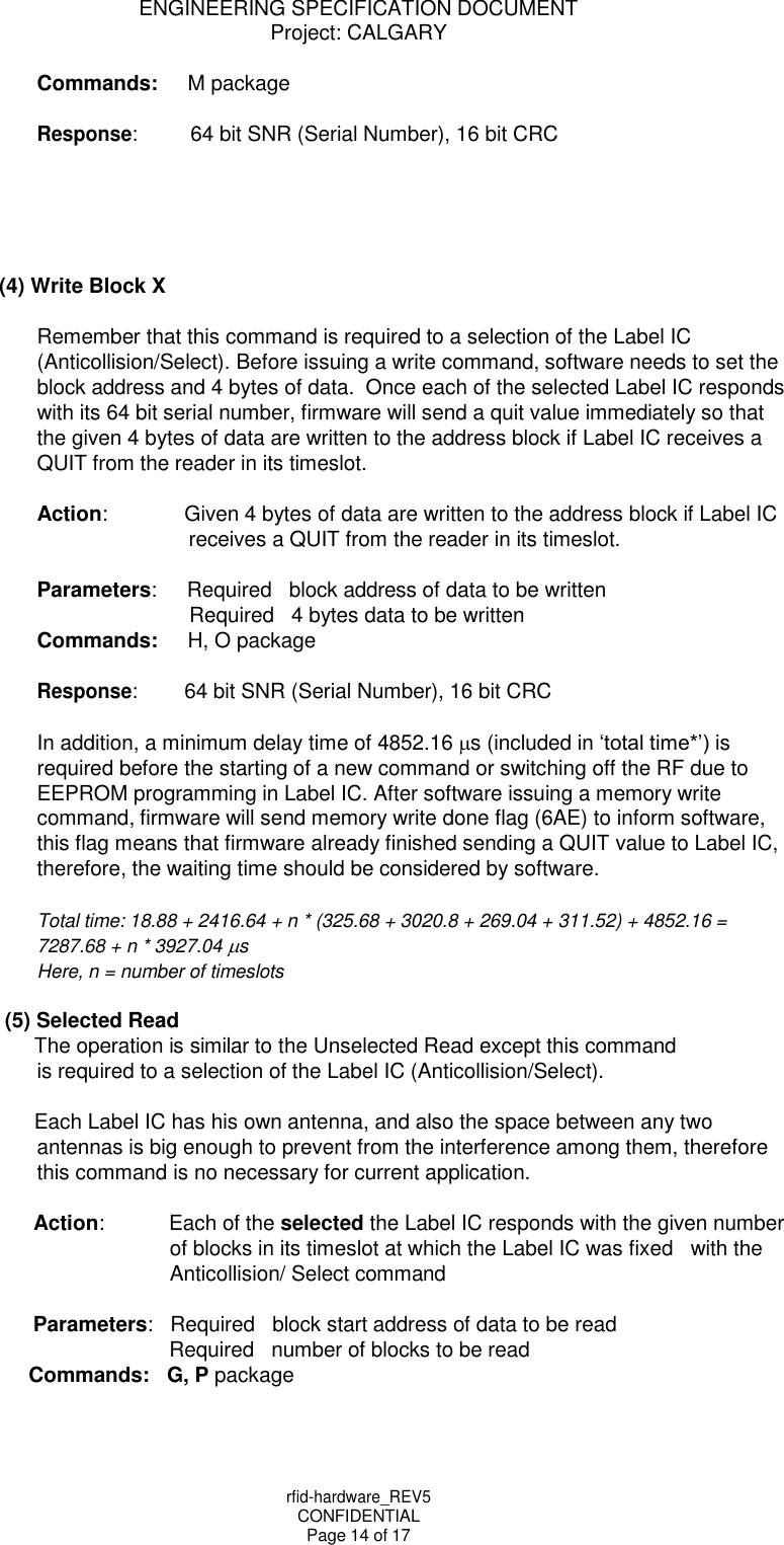 rfid-hardware_REV5 CONFIDENTIAL Page 14 of 17 ENGINEERING SPECIFICATION DOCUMENT Project: CALGARY    Commands: M package  Response: 64 bit SNR (Serial Number), 16 bit CRC      (4) Write Block X  Remember that this command is required to a selection of the Label IC (Anticollision/Select). Before issuing a write command, software needs to set the block address and 4 bytes of data.  Once each of the selected Label IC responds with its 64 bit serial number, firmware will send a quit value immediately so that the given 4 bytes of data are written to the address block if Label IC receives a QUIT from the reader in its timeslot.  Action: Given 4 bytes of data are written to the address block if Label IC receives a QUIT from the reader in its timeslot.  Parameters: Required   block address of data to be written Required   4 bytes data to be written Commands: H, O package  Response: 64 bit SNR (Serial Number), 16 bit CRC  In addition, a minimum delay time of 4852.16 s (included in &lsquo;total time*&rsquo;) is required before the starting of a new command or switching off the RF due to EEPROM programming in Label IC. After software issuing a memory write command, firmware will send memory write done flag (6AE) to inform software, this flag means that firmware already finished sending a QUIT value to Label IC, therefore, the waiting time should be considered by software.  Total time: 18.88 + 2416.64 + n * (325.68 + 3020.8 + 269.04 + 311.52) + 4852.16 = 7287.68 + n * 3927.04 s Here, n = number of timeslots  (5) Selected Read The operation is similar to the Unselected Read except this command is required to a selection of the Label IC (Anticollision/Select).  Each Label IC has his own antenna, and also the space between any two antennas is big enough to prevent from the interference among them, therefore this command is no necessary for current application.  Action: Each of the selected the Label IC responds with the given number of blocks in its timeslot at which the Label IC was fixed   with the Anticollision/ Select command  Parameters:   Required   block start address of data to be read Required   number of blocks to be read Commands:   G, P package 